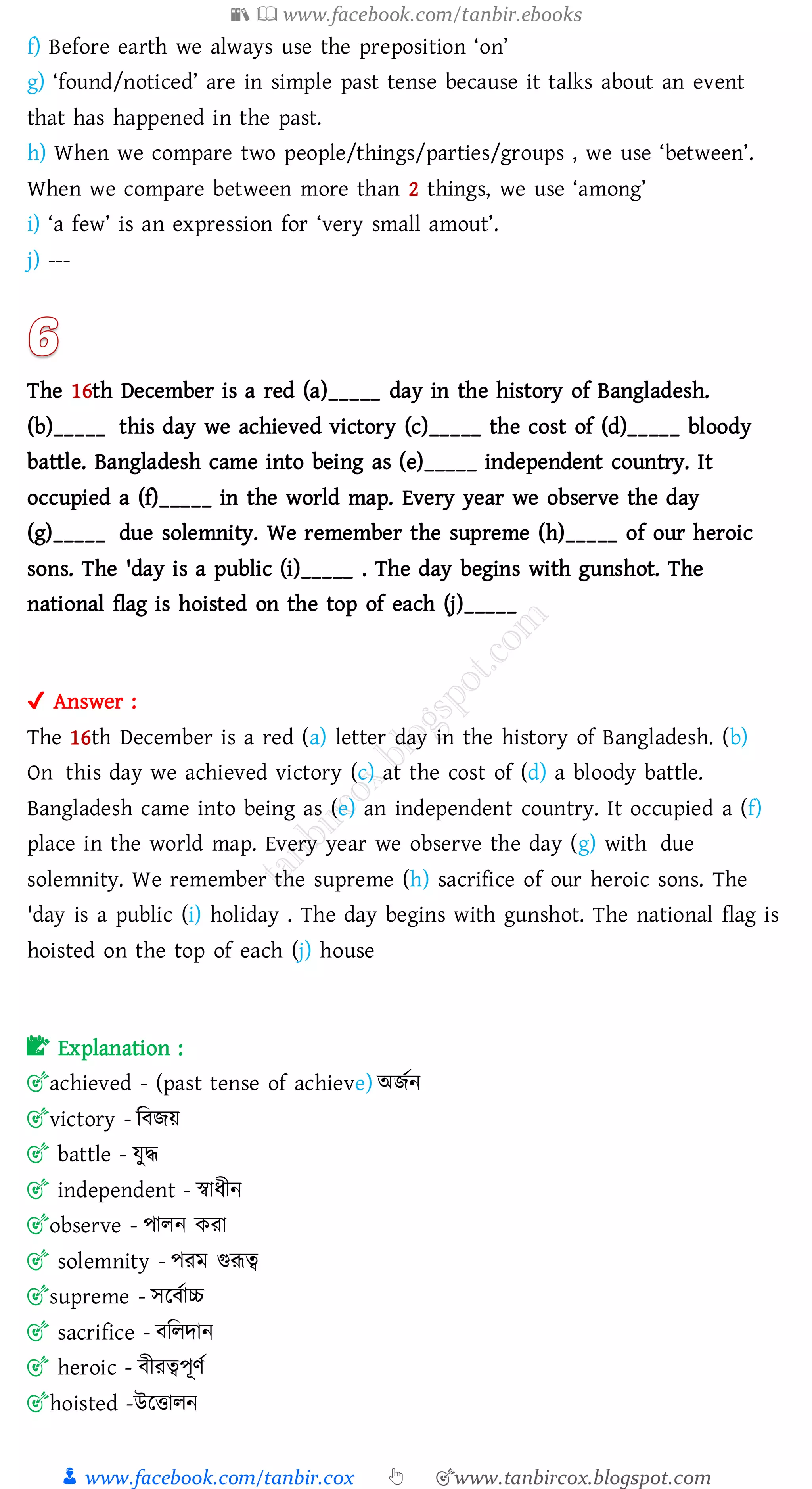 📚  www.facebook.com/tanbir.ebooks
👦 www.facebook.com/tanbir.cox 👆 🎯www.tanbircox.blogspot.com
f) Before earth we always use the preposition ‘on’
g) ‘found/noticed’ are in simple past tense because it talks about an event
that has happened in the past.
h) When we compare two people/things/parties/groups , we use ‘between’.
When we compare between more than 2 things, we use ‘among’
i) ‘a few’ is an expression for ‘very small amout’.
j) ---
The 16th December is a red (a)_____ day in the history of Bangladesh.
(b)_____ this day we achieved victory (c)_____ the cost of (d)_____ bloody
battle. Bangladesh came into being as (e)_____ independent country. It
occupied a (f)_____ in the world map. Every year we observe the day
(g)_____ due solemnity. We remember the supreme (h)_____ of our heroic
sons. The 'day is a public (i)_____ . The day begins with gunshot. The
national flag is hoisted on the top of each (j)_____
✔ Answer :
The 16th December is a red (a) letter day in the history of Bangladesh. (b)
On this day we achieved victory (c) at the cost of (d) a bloody battle.
Bangladesh came into being as (e) an independent country. It occupied a (f)
place in the world map. Every year we observe the day (g) with due
solemnity. We remember the supreme (h) sacrifice of our heroic sons. The
'day is a public (i) holiday . The day begins with gunshot. The national flag is
hoisted on the top of each (j) house
📝 Explanation :
🎯achieved - (past tense of achieve) অিতন
🎯victory - জবিয়
🎯 battle - যুদ্ধ
🎯 independent - স্বাযীন
🎯observe - পােন কো
🎯 solemnity - পেম গুরূত্ব
🎯supreme - সরবতাচ্চ
🎯 sacrifice - বজেদান
🎯 heroic - বীেত্বপূণত
🎯hoisted -উরত্তােন
 