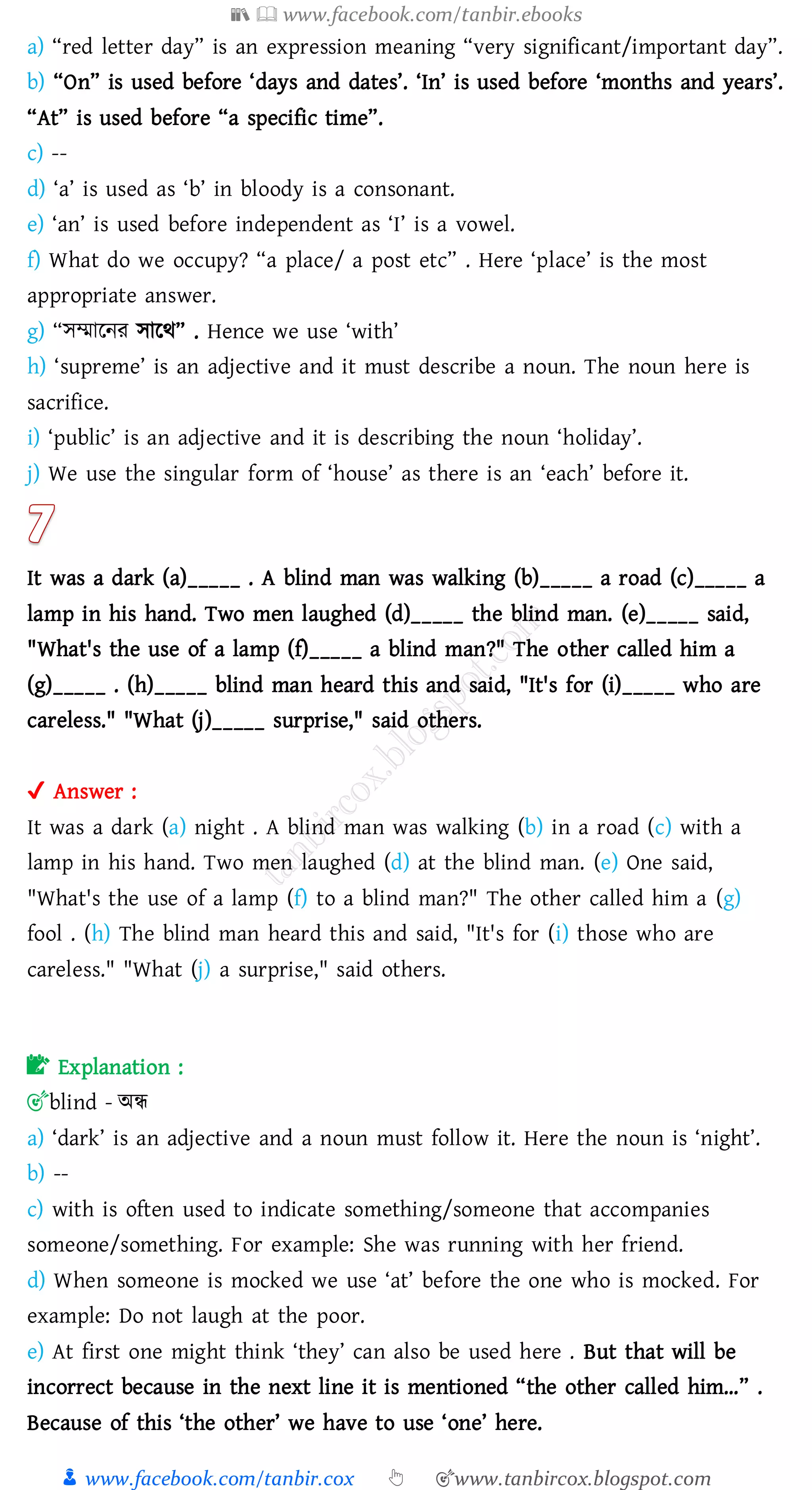 📚  www.facebook.com/tanbir.ebooks
👦 www.facebook.com/tanbir.cox 👆 🎯www.tanbircox.blogspot.com
a) “red letter day” is an expression meaning “very significant/important day”.
b) “On” is used before ‘days and dates’. ‘In’ is used before ‘months and years’.
“At” is used before “a specific time”.
c) --
d) ‘a’ is used as ‘b’ in bloody is a consonant.
e) ‘an’ is used before independent as ‘I’ is a vowel.
f) What do we occupy? “a place/ a post etc” . Here ‘place’ is the most
appropriate answer.
g) “সম্মারনে সারথ” . Hence we use ‘with’
h) ‘supreme’ is an adjective and it must describe a noun. The noun here is
sacrifice.
i) ‘public’ is an adjective and it is describing the noun ‘holiday’.
j) We use the singular form of ‘house’ as there is an ‘each’ before it.
It was a dark (a)_____ . A blind man was walking (b)_____ a road (c)_____ a
lamp in his hand. Two men laughed (d)_____ the blind man. (e)_____ said,
"What's the use of a lamp (f)_____ a blind man?" The other called him a
(g)_____ . (h)_____ blind man heard this and said, "It's for (i)_____ who are
careless." "What (j)_____ surprise," said others.
✔ Answer :
It was a dark (a) night . A blind man was walking (b) in a road (c) with a
lamp in his hand. Two men laughed (d) at the blind man. (e) One said,
"What's the use of a lamp (f) to a blind man?" The other called him a (g)
fool . (h) The blind man heard this and said, "It's for (i) those who are
careless." "What (j) a surprise," said others.
📝 Explanation :
🎯blind - অন্ধ
a) ‘dark’ is an adjective and a noun must follow it. Here the noun is ‘night’.
b) --
c) with is often used to indicate something/someone that accompanies
someone/something. For example: She was running with her friend.
d) When someone is mocked we use ‘at’ before the one who is mocked. For
example: Do not laugh at the poor.
e) At first one might think ‘they’ can also be used here . But that will be
incorrect because in the next line it is mentioned “the other called him…” .
Because of this ‘the other’ we have to use ‘one’ here.
 