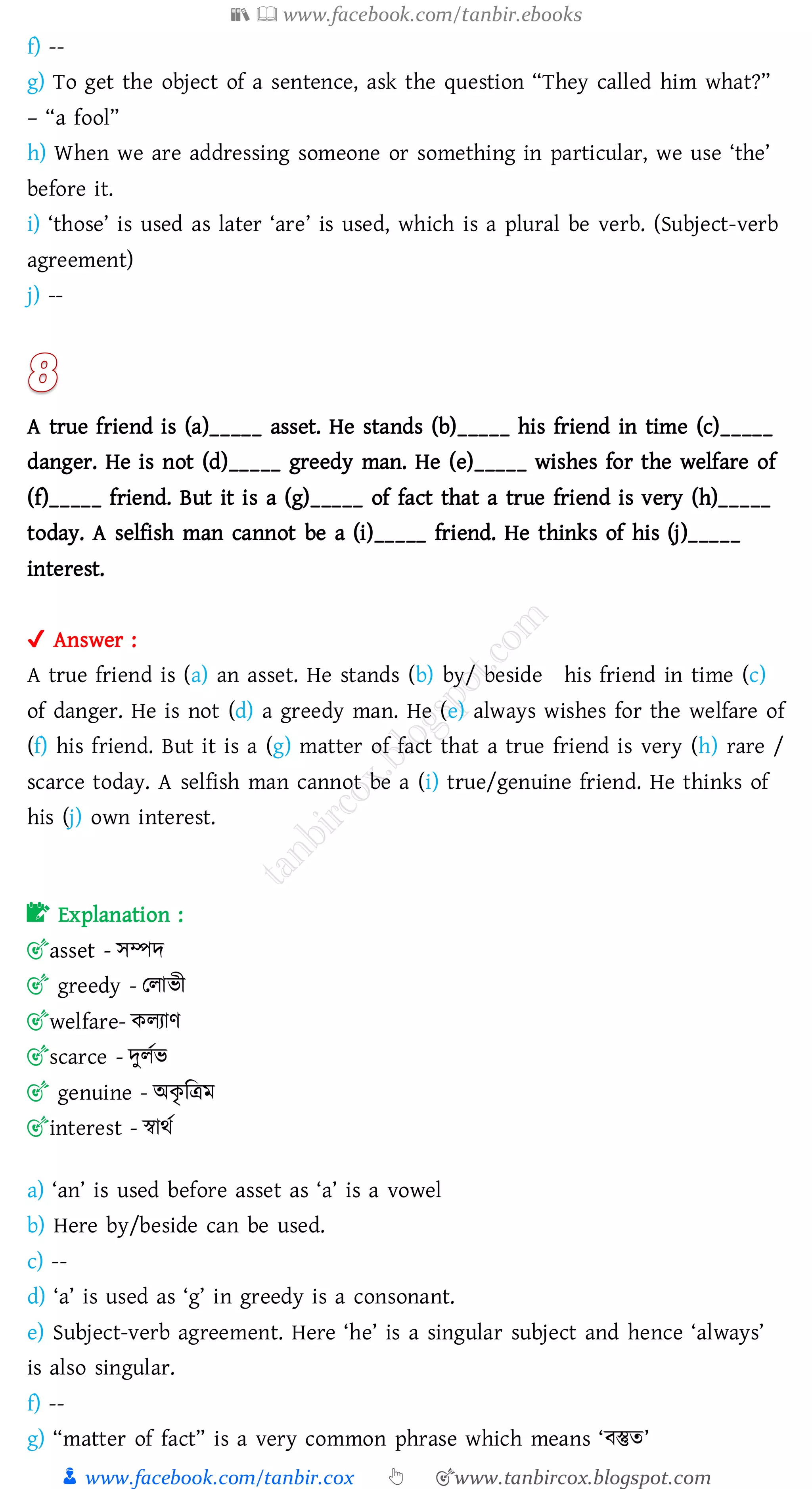 📚  www.facebook.com/tanbir.ebooks
👦 www.facebook.com/tanbir.cox 👆 🎯www.tanbircox.blogspot.com
f) --
g) To get the object of a sentence, ask the question “They called him what?”
– “a fool”
h) When we are addressing someone or something in particular, we use ‘the’
before it.
i) ‘those’ is used as later ‘are’ is used, which is a plural be verb. (Subject-verb
agreement)
j) --
A true friend is (a)_____ asset. He stands (b)_____ his friend in time (c)_____
danger. He is not (d)_____ greedy man. He (e)_____ wishes for the welfare of
(f)_____ friend. But it is a (g)_____ of fact that a true friend is very (h)_____
today. A selfish man cannot be a (i)_____ friend. He thinks of his (j)_____
interest.
✔ Answer :
A true friend is (a) an asset. He stands (b) by/ beside his friend in time (c)
of danger. He is not (d) a greedy man. He (e) always wishes for the welfare of
(f) his friend. But it is a (g) matter of fact that a true friend is very (h) rare /
scarce today. A selfish man cannot be a (i) true/genuine friend. He thinks of
his (j) own interest.
📝 Explanation :
🎯asset - সম্পদ
🎯 greedy - তোভী
🎯welfare- কেোণ
🎯scarce - দুেতভ
🎯 genuine - অকৃ জত্রম
🎯interest - স্বাথত
a) ‘an’ is used before asset as ‘a’ is a vowel
b) Here by/beside can be used.
c) --
d) ‘a’ is used as ‘g’ in greedy is a consonant.
e) Subject-verb agreement. Here ‘he’ is a singular subject and hence ‘always’
is also singular.
f) --
g) “matter of fact” is a very common phrase which means ‘বস্তুে’
 