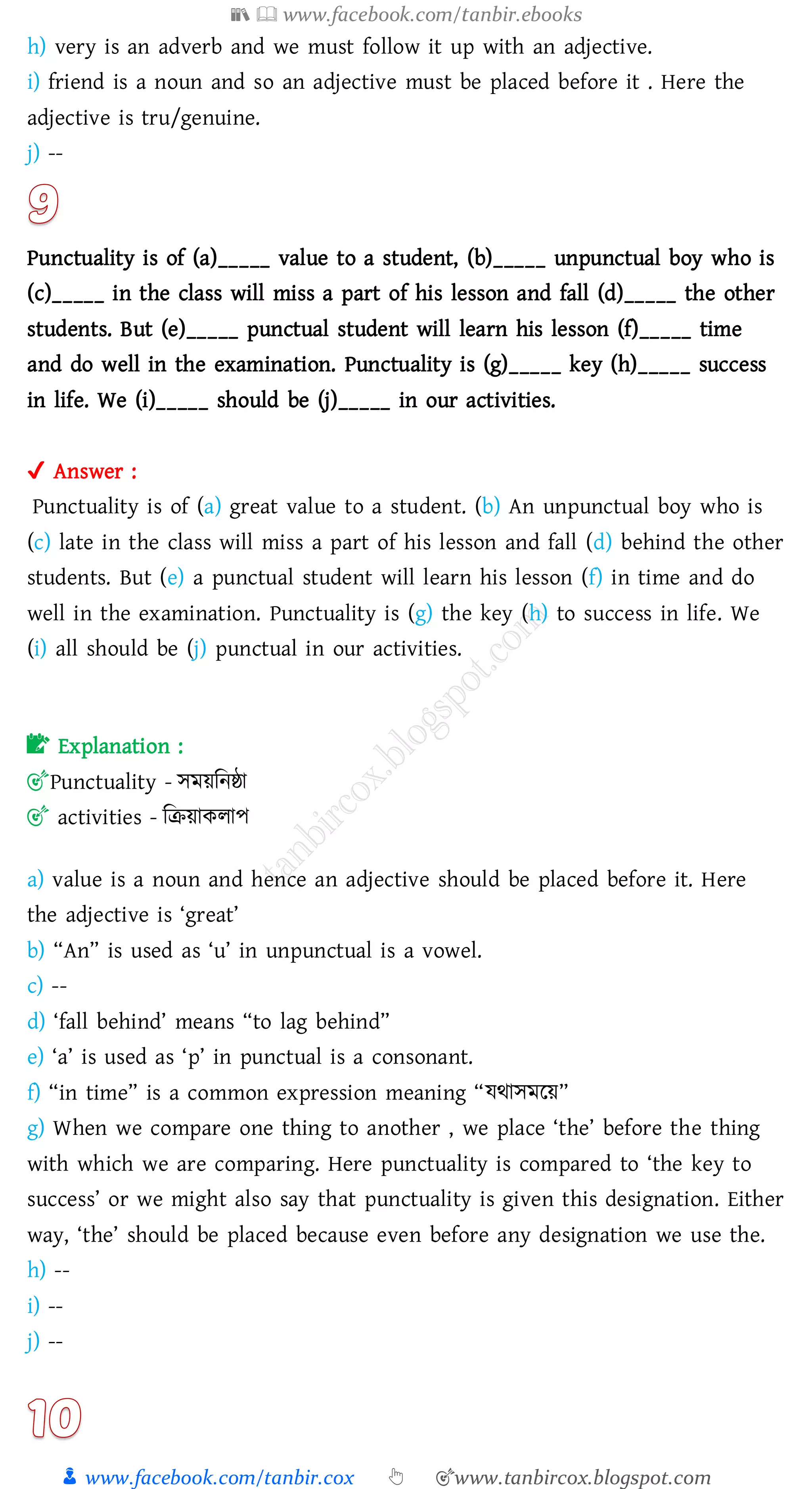 📚  www.facebook.com/tanbir.ebooks
👦 www.facebook.com/tanbir.cox 👆 🎯www.tanbircox.blogspot.com
h) very is an adverb and we must follow it up with an adjective.
i) friend is a noun and so an adjective must be placed before it . Here the
adjective is tru/genuine.
j) --
Punctuality is of (a)_____ value to a student, (b)_____ unpunctual boy who is
(c)_____ in the class will miss a part of his lesson and fall (d)_____ the other
students. But (e)_____ punctual student will learn his lesson (f)_____ time
and do well in the examination. Punctuality is (g)_____ key (h)_____ success
in life. We (i)_____ should be (j)_____ in our activities.
✔ Answer :
Punctuality is of (a) great value to a student. (b) An unpunctual boy who is
(c) late in the class will miss a part of his lesson and fall (d) behind the other
students. But (e) a punctual student will learn his lesson (f) in time and do
well in the examination. Punctuality is (g) the key (h) to success in life. We
(i) all should be (j) punctual in our activities.
📝 Explanation :
🎯Punctuality - সময়জনষ্ঠা
🎯 activities - জিয়াকোপ
a) value is a noun and hence an adjective should be placed before it. Here
the adjective is ‘great’
b) “An” is used as ‘u’ in unpunctual is a vowel.
c) --
d) ‘fall behind’ means “to lag behind”
e) ‘a’ is used as ‘p’ in punctual is a consonant.
f) “in time” is a common expression meaning “যথাসমরয়”
g) When we compare one thing to another , we place ‘the’ before the thing
with which we are comparing. Here punctuality is compared to ‘the key to
success’ or we might also say that punctuality is given this designation. Either
way, ‘the’ should be placed because even before any designation we use the.
h) --
i) --
j) --
 