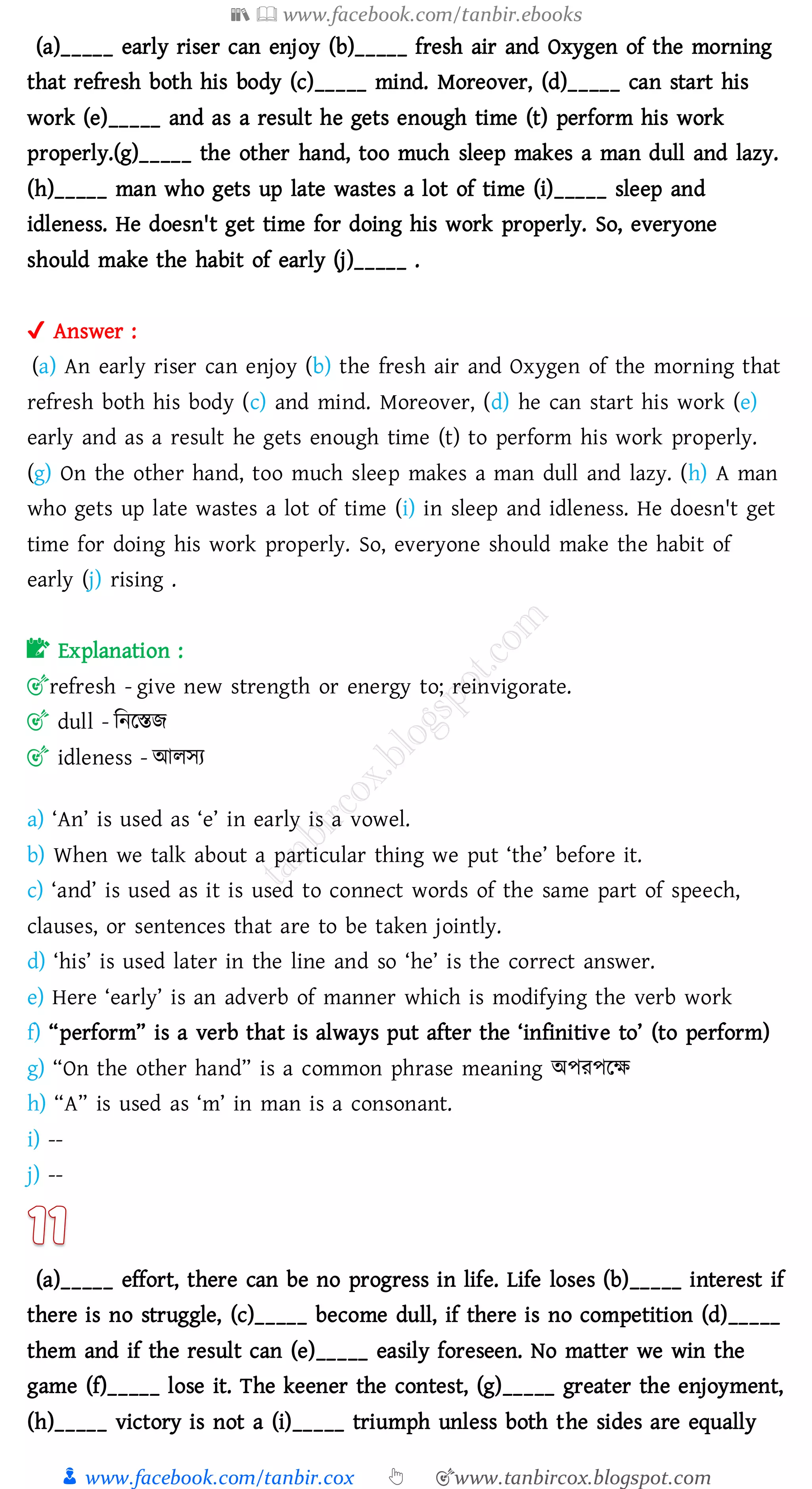 📚  www.facebook.com/tanbir.ebooks
👦 www.facebook.com/tanbir.cox 👆 🎯www.tanbircox.blogspot.com
(a)_____ early riser can enjoy (b)_____ fresh air and Oxygen of the morning
that refresh both his body (c)_____ mind. Moreover, (d)_____ can start his
work (e)_____ and as a result he gets enough time (t) perform his work
properly.(g)_____ the other hand, too much sleep makes a man dull and lazy.
(h)_____ man who gets up late wastes a lot of time (i)_____ sleep and
idleness. He doesn't get time for doing his work properly. So, everyone
should make the habit of early (j)_____ .
✔ Answer :
(a) An early riser can enjoy (b) the fresh air and Oxygen of the morning that
refresh both his body (c) and mind. Moreover, (d) he can start his work (e)
early and as a result he gets enough time (t) to perform his work properly.
(g) On the other hand, too much sleep makes a man dull and lazy. (h) A man
who gets up late wastes a lot of time (i) in sleep and idleness. He doesn't get
time for doing his work properly. So, everyone should make the habit of
early (j) rising .
📝 Explanation :
🎯refresh - give new strength or energy to; reinvigorate.
🎯 dull - জনরস্তি
🎯 idleness - আেসে
a) ‘An’ is used as ‘e’ in early is a vowel.
b) When we talk about a particular thing we put ‘the’ before it.
c) ‘and’ is used as it is used to connect words of the same part of speech,
clauses, or sentences that are to be taken jointly.
d) ‘his’ is used later in the line and so ‘he’ is the correct answer.
e) Here ‘early’ is an adverb of manner which is modifying the verb work
f) “perform” is a verb that is always put after the ‘infinitive to’ (to perform)
g) “On the other hand” is a common phrase meaning অপেপরক্ষ
h) “A” is used as ‘m’ in man is a consonant.
i) --
j) --
(a)_____ effort, there can be no progress in life. Life loses (b)_____ interest if
there is no struggle, (c)_____ become dull, if there is no competition (d)_____
them and if the result can (e)_____ easily foreseen. No matter we win the
game (f)_____ lose it. The keener the contest, (g)_____ greater the enjoyment,
(h)_____ victory is not a (i)_____ triumph unless both the sides are equally
 