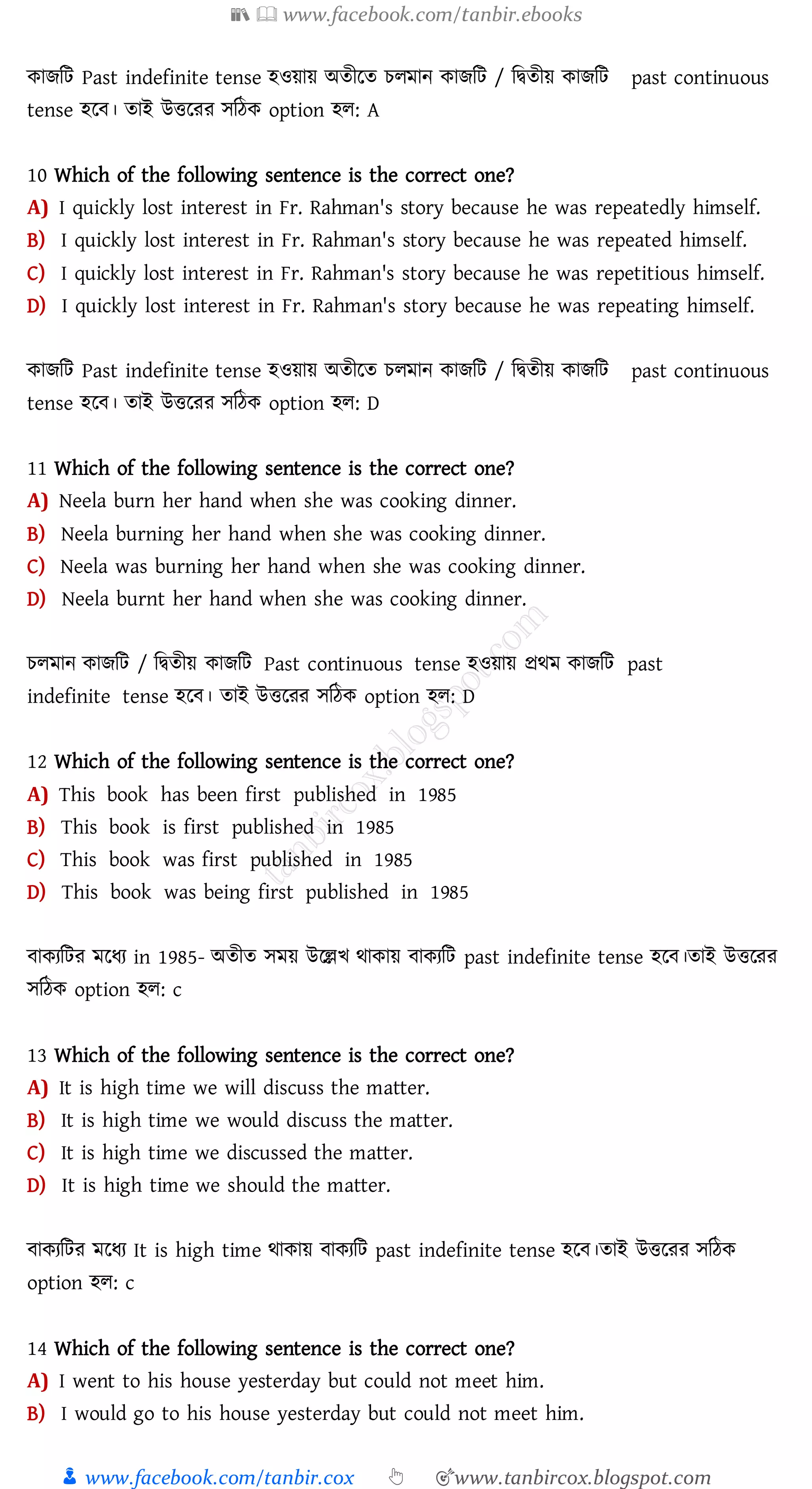 📚  www.facebook.com/tanbir.ebooks
👦 www.facebook.com/tanbir.cox 👆 🎯www.tanbircox.blogspot.com
কািজট Past indefinite tense হওয়ায় অেীরে েেমান কািজট / জদ্বেীয় কািজট past continuous
tense হরব। োই উত্তরেে সজঠক option হে: A
10 Which of the following sentence is the correct one?
A) I quickly lost interest in Fr. Rahman's story because he was repeatedly himself.
B) I quickly lost interest in Fr. Rahman's story because he was repeated himself.
C) I quickly lost interest in Fr. Rahman's story because he was repetitious himself.
D) I quickly lost interest in Fr. Rahman's story because he was repeating himself.
কািজট Past indefinite tense হওয়ায় অেীরে েেমান কািজট / জদ্বেীয় কািজট past continuous
tense হরব। োই উত্তরেে সজঠক option হে: D
11 Which of the following sentence is the correct one?
A) Neela burn her hand when she was cooking dinner.
B) Neela burning her hand when she was cooking dinner.
C) Neela was burning her hand when she was cooking dinner.
D) Neela burnt her hand when she was cooking dinner.
েেমান কািজট / জদ্বেীয় কািজট Past continuous tense হওয়ায় প্রথম কািজট past
indefinite tense হরব। োই উত্তরেে সজঠক option হে: D
12 Which of the following sentence is the correct one?
A) This book has been first published in 1985
B) This book is first published in 1985
C) This book was first published in 1985
D) This book was being first published in 1985
বাকেজটে মরযে in 1985- অেীে সময় উরল্লখ থাকায় বাকেজট past indefinite tense হরব।োই উত্তরেে
সজঠক option হে: c
13 Which of the following sentence is the correct one?
A) It is high time we will discuss the matter.
B) It is high time we would discuss the matter.
C) It is high time we discussed the matter.
D) It is high time we should the matter.
বাকেজটে মরযে It is high time থাকায় বাকেজট past indefinite tense হরব।োই উত্তরেে সজঠক
option হে: c
14 Which of the following sentence is the correct one?
A) I went to his house yesterday but could not meet him.
B) I would go to his house yesterday but could not meet him.
 