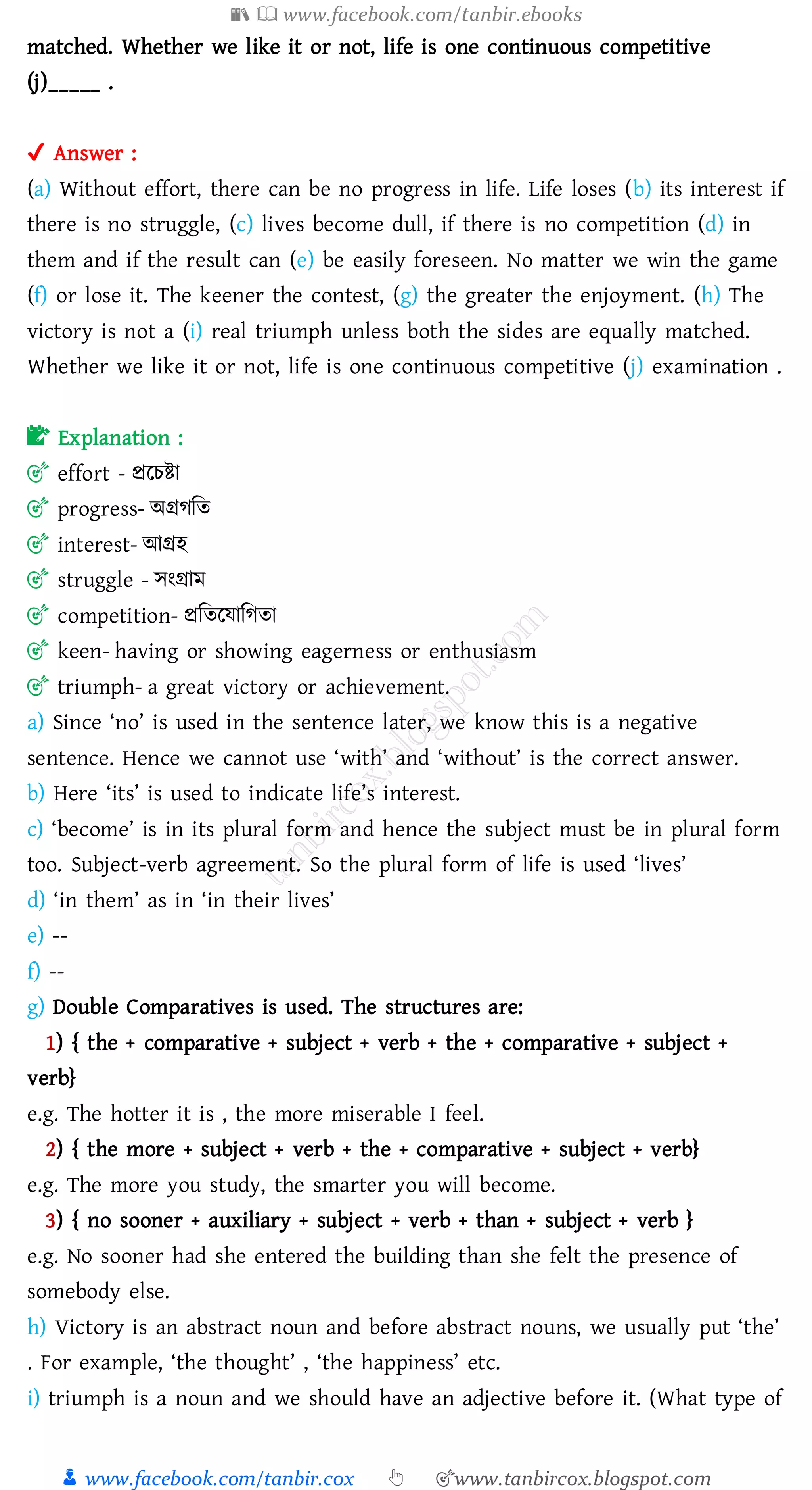📚  www.facebook.com/tanbir.ebooks
👦 www.facebook.com/tanbir.cox 👆 🎯www.tanbircox.blogspot.com
matched. Whether we like it or not, life is one continuous competitive
(j)_____ .
✔ Answer :
(a) Without effort, there can be no progress in life. Life loses (b) its interest if
there is no struggle, (c) lives become dull, if there is no competition (d) in
them and if the result can (e) be easily foreseen. No matter we win the game
(f) or lose it. The keener the contest, (g) the greater the enjoyment. (h) The
victory is not a (i) real triumph unless both the sides are equally matched.
Whether we like it or not, life is one continuous competitive (j) examination .
📝 Explanation :
🎯 effort - প্ররেিা
🎯 progress- অগ্রেজে
🎯 interest- আগ্রহ
🎯 struggle - সংগ্রাম
🎯 competition- প্রজেরযাজেো
🎯 keen- having or showing eagerness or enthusiasm
🎯 triumph- a great victory or achievement.
a) Since ‘no’ is used in the sentence later, we know this is a negative
sentence. Hence we cannot use ‘with’ and ‘without’ is the correct answer.
b) Here ‘its’ is used to indicate life’s interest.
c) ‘become’ is in its plural form and hence the subject must be in plural form
too. Subject-verb agreement. So the plural form of life is used ‘lives’
d) ‘in them’ as in ‘in their lives’
e) --
f) --
g) Double Comparatives is used. The structures are:
1) { the + comparative + subject + verb + the + comparative + subject +
verb}
e.g. The hotter it is , the more miserable I feel.
2) { the more + subject + verb + the + comparative + subject + verb}
e.g. The more you study, the smarter you will become.
3) { no sooner + auxiliary + subject + verb + than + subject + verb }
e.g. No sooner had she entered the building than she felt the presence of
somebody else.
h) Victory is an abstract noun and before abstract nouns, we usually put ‘the’
. For example, ‘the thought’ , ‘the happiness’ etc.
i) triumph is a noun and we should have an adjective before it. (What type of
 