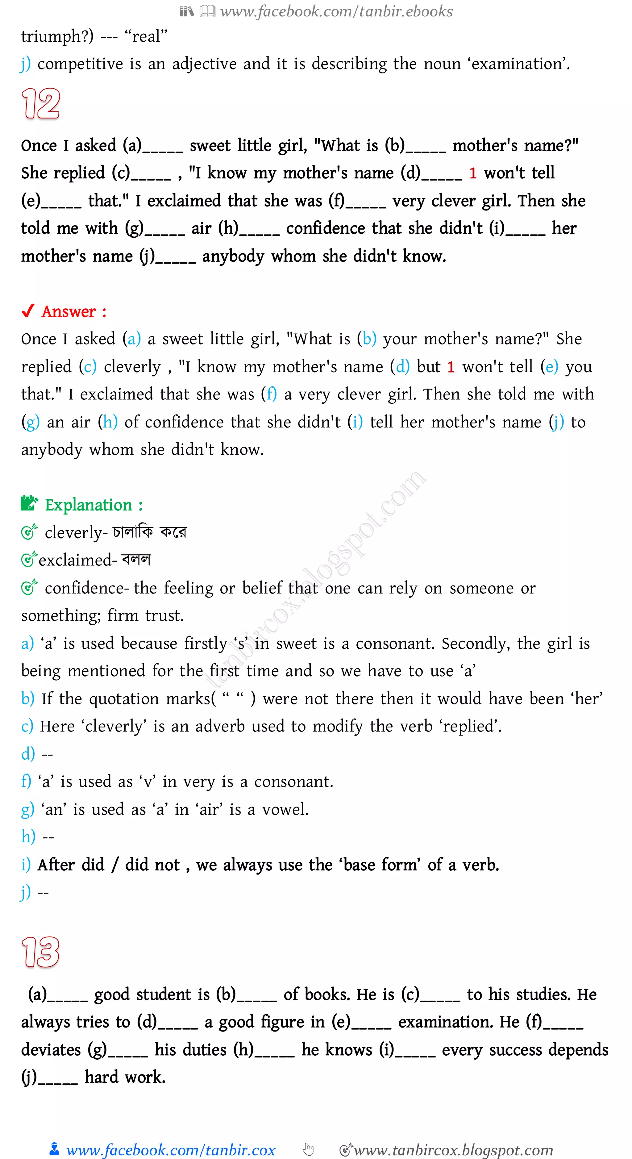 📚  www.facebook.com/tanbir.ebooks
👦 www.facebook.com/tanbir.cox 👆 🎯www.tanbircox.blogspot.com
triumph?) --- “real”
j) competitive is an adjective and it is describing the noun ‘examination’.
Once I asked (a)_____ sweet little girl, "What is (b)_____ mother's name?"
She replied (c)_____ , "I know my mother's name (d)_____ 1 won't tell
(e)_____ that." I exclaimed that she was (f)_____ very clever girl. Then she
told me with (g)_____ air (h)_____ confidence that she didn't (i)_____ her
mother's name (j)_____ anybody whom she didn't know.
✔ Answer :
Once I asked (a) a sweet little girl, "What is (b) your mother's name?" She
replied (c) cleverly , "I know my mother's name (d) but 1 won't tell (e) you
that." I exclaimed that she was (f) a very clever girl. Then she told me with
(g) an air (h) of confidence that she didn't (i) tell her mother's name (j) to
anybody whom she didn't know.
📝 Explanation :
🎯 cleverly- োোজক করে
🎯exclaimed- বেে
🎯 confidence- the feeling or belief that one can rely on someone or
something; firm trust.
a) ‘a’ is used because firstly ‘s’ in sweet is a consonant. Secondly, the girl is
being mentioned for the first time and so we have to use ‘a’
b) If the quotation marks( “ “ ) were not there then it would have been ‘her’
c) Here ‘cleverly’ is an adverb used to modify the verb ‘replied’.
d) --
f) ‘a’ is used as ‘v’ in very is a consonant.
g) ‘an’ is used as ‘a’ in ‘air’ is a vowel.
h) --
i) After did / did not , we always use the ‘base form’ of a verb.
j) --
(a)_____ good student is (b)_____ of books. He is (c)_____ to his studies. He
always tries to (d)_____ a good figure in (e)_____ examination. He (f)_____
deviates (g)_____ his duties (h)_____ he knows (i)_____ every success depends
(j)_____ hard work.
 