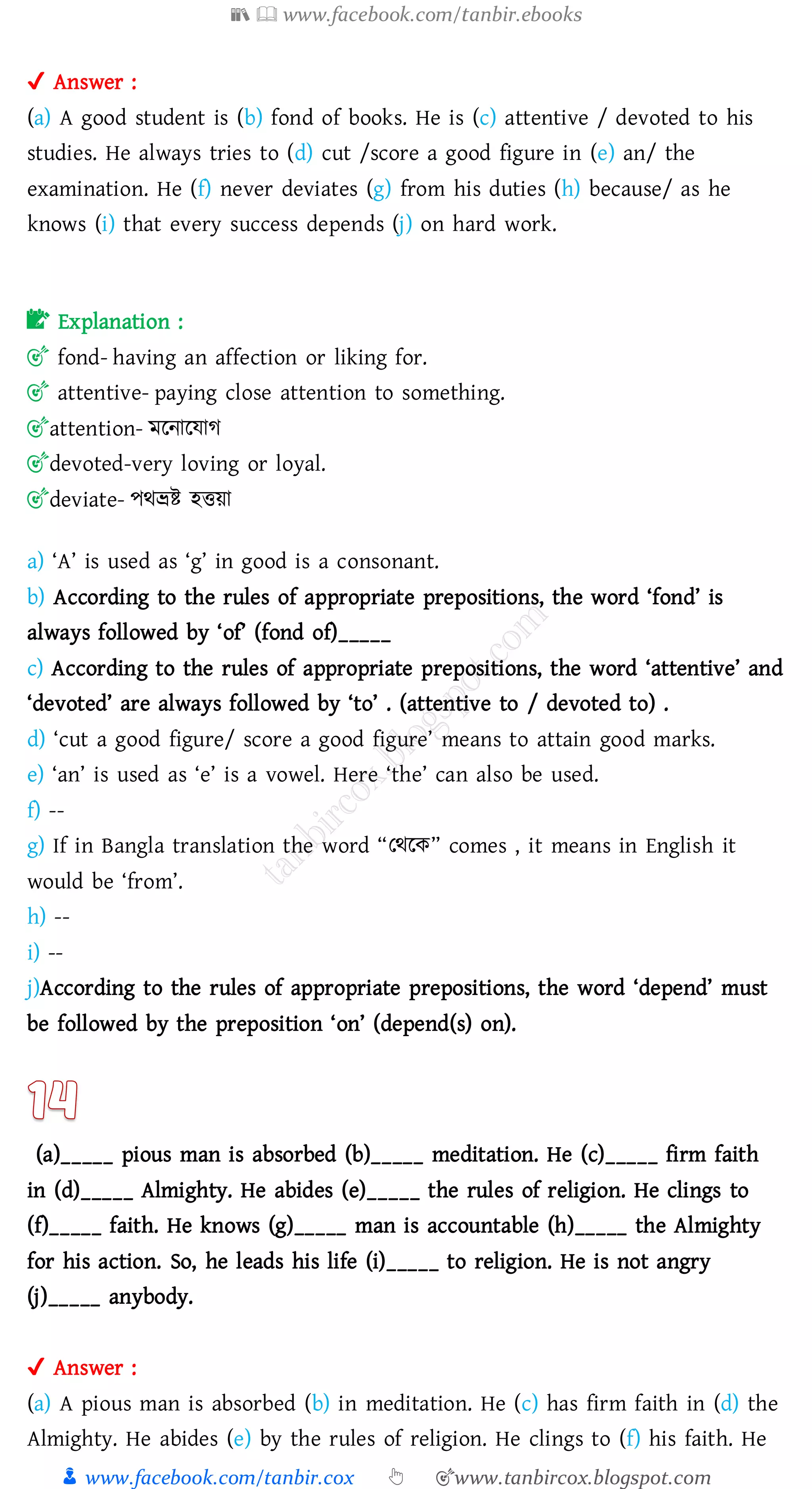 📚  www.facebook.com/tanbir.ebooks
👦 www.facebook.com/tanbir.cox 👆 🎯www.tanbircox.blogspot.com
✔ Answer :
(a) A good student is (b) fond of books. He is (c) attentive / devoted to his
studies. He always tries to (d) cut /score a good figure in (e) an/ the
examination. He (f) never deviates (g) from his duties (h) because/ as he
knows (i) that every success depends (j) on hard work.
📝 Explanation :
🎯 fond- having an affection or liking for.
🎯 attentive- paying close attention to something.
🎯attention- মরনারযাে
🎯devoted-very loving or loyal.
🎯deviate- পথভ্রি হত্তয়া
a) ‘A’ is used as ‘g’ in good is a consonant.
b) According to the rules of appropriate prepositions, the word ‘fond’ is
always followed by ‘of’ (fond of)_____
c) According to the rules of appropriate prepositions, the word ‘attentive’ and
‘devoted’ are always followed by ‘to’ . (attentive to / devoted to) .
d) ‘cut a good figure/ score a good figure’ means to attain good marks.
e) ‘an’ is used as ‘e’ is a vowel. Here ‘the’ can also be used.
f) --
g) If in Bangla translation the word “তথরক” comes , it means in English it
would be ‘from’.
h) --
i) --
j)According to the rules of appropriate prepositions, the word ‘depend’ must
be followed by the preposition ‘on’ (depend(s) on).
(a)_____ pious man is absorbed (b)_____ meditation. He (c)_____ firm faith
in (d)_____ Almighty. He abides (e)_____ the rules of religion. He clings to
(f)_____ faith. He knows (g)_____ man is accountable (h)_____ the Almighty
for his action. So, he leads his life (i)_____ to religion. He is not angry
(j)_____ anybody.
✔ Answer :
(a) A pious man is absorbed (b) in meditation. He (c) has firm faith in (d) the
Almighty. He abides (e) by the rules of religion. He clings to (f) his faith. He
 