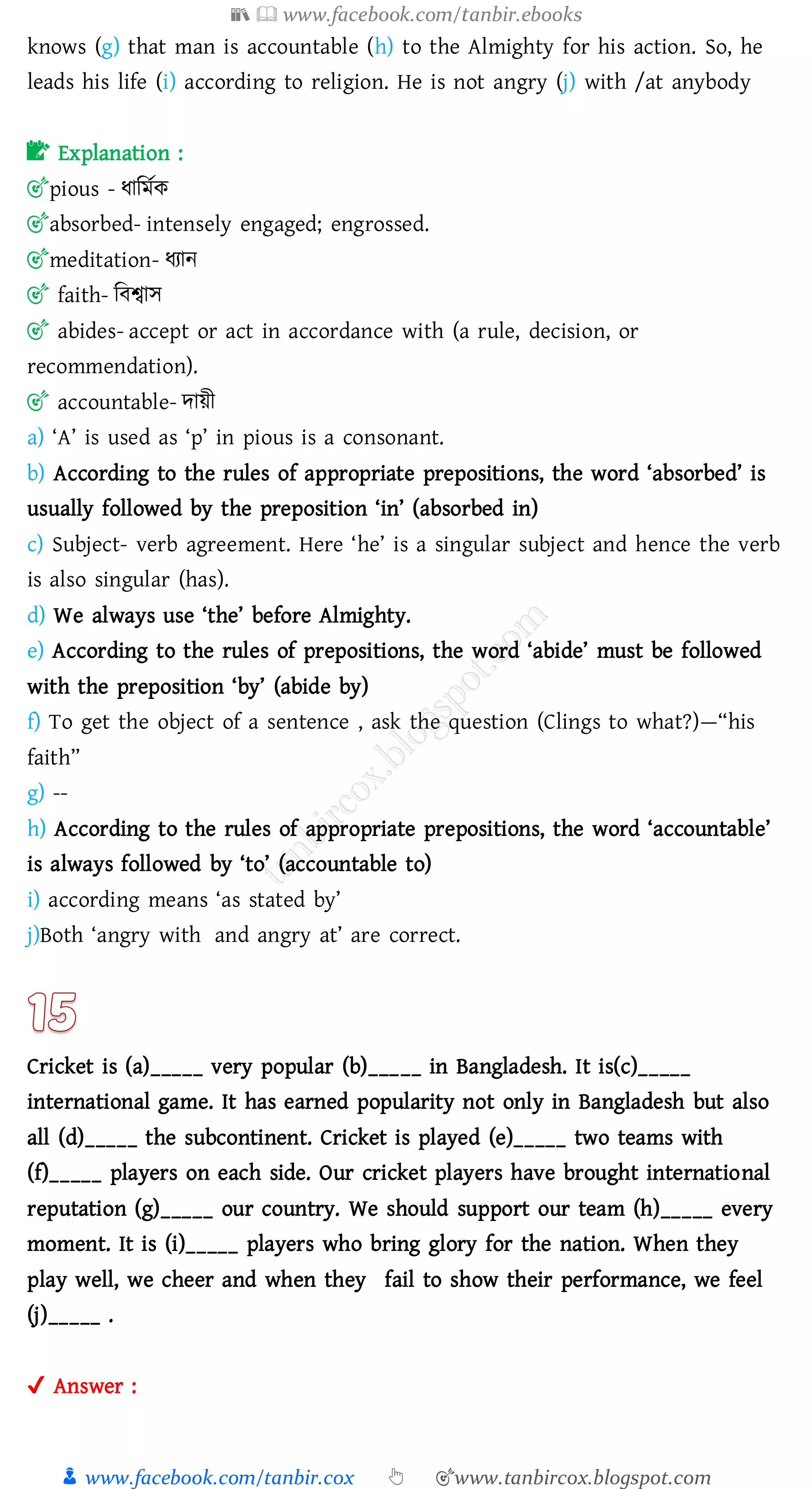📚  www.facebook.com/tanbir.ebooks
👦 www.facebook.com/tanbir.cox 👆 🎯www.tanbircox.blogspot.com
knows (g) that man is accountable (h) to the Almighty for his action. So, he
leads his life (i) according to religion. He is not angry (j) with /at anybody
📝 Explanation :
🎯pious - যাজমতক
🎯absorbed- intensely engaged; engrossed.
🎯meditation- যোন
🎯 faith- জবশ্বাস
🎯 abides- accept or act in accordance with (a rule, decision, or
recommendation).
🎯 accountable- দায়ী
a) ‘A’ is used as ‘p’ in pious is a consonant.
b) According to the rules of appropriate prepositions, the word ‘absorbed’ is
usually followed by the preposition ‘in’ (absorbed in)
c) Subject- verb agreement. Here ‘he’ is a singular subject and hence the verb
is also singular (has).
d) We always use ‘the’ before Almighty.
e) According to the rules of prepositions, the word ‘abide’ must be followed
with the preposition ‘by’ (abide by)
f) To get the object of a sentence , ask the question (Clings to what?)—“his
faith”
g) --
h) According to the rules of appropriate prepositions, the word ‘accountable’
is always followed by ‘to’ (accountable to)
i) according means ‘as stated by’
j)Both ‘angry with and angry at’ are correct.
Cricket is (a)_____ very popular (b)_____ in Bangladesh. It is(c)_____
international game. It has earned popularity not only in Bangladesh but also
all (d)_____ the subcontinent. Cricket is played (e)_____ two teams with
(f)_____ players on each side. Our cricket players have brought international
reputation (g)_____ our country. We should support our team (h)_____ every
moment. It is (i)_____ players who bring glory for the nation. When they
play well, we cheer and when they fail to show their performance, we feel
(j)_____ .
✔ Answer :
 