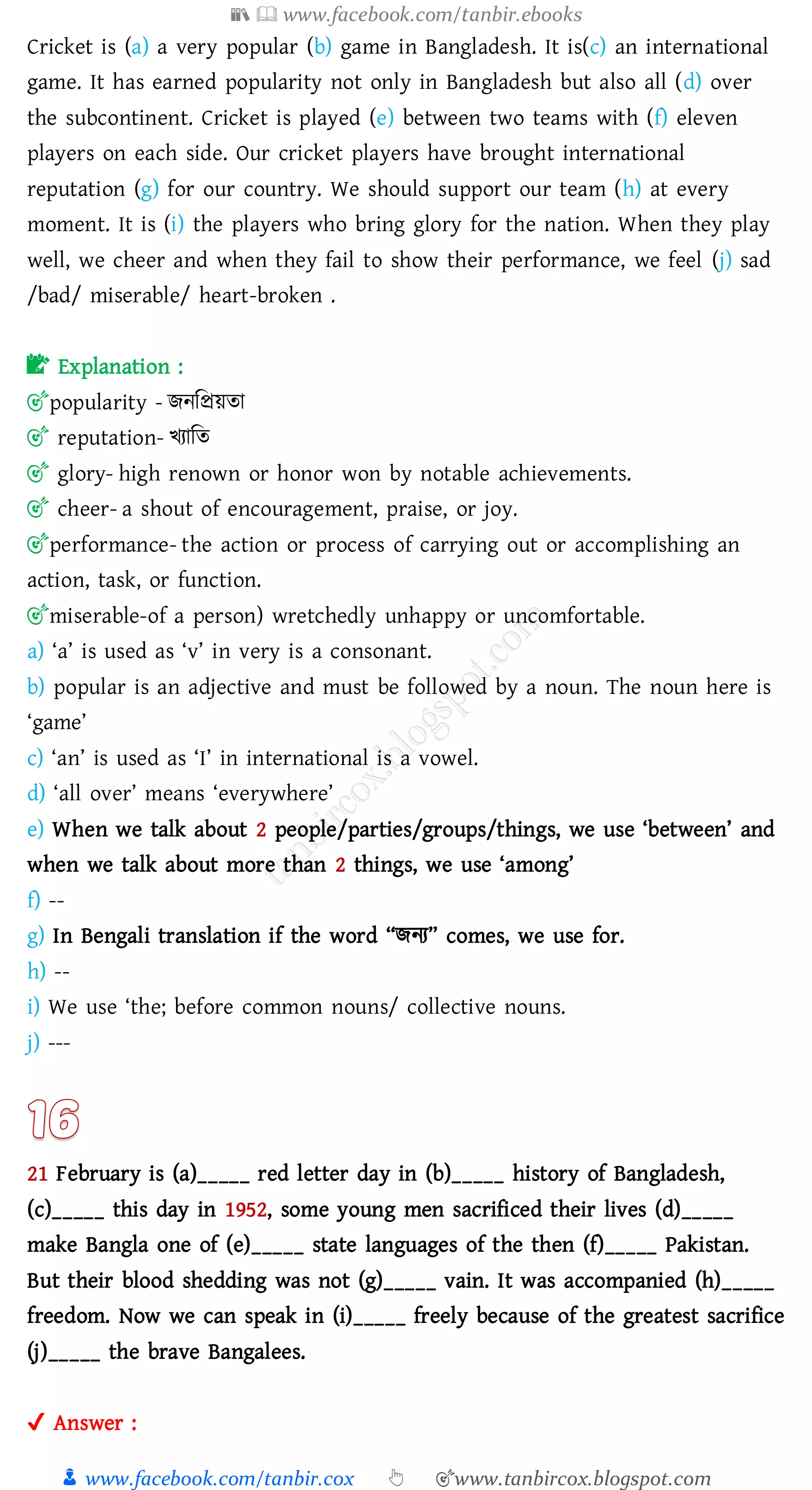 📚  www.facebook.com/tanbir.ebooks
👦 www.facebook.com/tanbir.cox 👆 🎯www.tanbircox.blogspot.com
Cricket is (a) a very popular (b) game in Bangladesh. It is(c) an international
game. It has earned popularity not only in Bangladesh but also all (d) over
the subcontinent. Cricket is played (e) between two teams with (f) eleven
players on each side. Our cricket players have brought international
reputation (g) for our country. We should support our team (h) at every
moment. It is (i) the players who bring glory for the nation. When they play
well, we cheer and when they fail to show their performance, we feel (j) sad
/bad/ miserable/ heart-broken .
📝 Explanation :
🎯popularity - িনজপ্রয়ো
🎯 reputation- খোজে
🎯 glory- high renown or honor won by notable achievements.
🎯 cheer- a shout of encouragement, praise, or joy.
🎯performance- the action or process of carrying out or accomplishing an
action, task, or function.
🎯miserable-of a person) wretchedly unhappy or uncomfortable.
a) ‘a’ is used as ‘v’ in very is a consonant.
b) popular is an adjective and must be followed by a noun. The noun here is
‘game’
c) ‘an’ is used as ‘I’ in international is a vowel.
d) ‘all over’ means ‘everywhere’
e) When we talk about 2 people/parties/groups/things, we use ‘between’ and
when we talk about more than 2 things, we use ‘among’
f) --
g) In Bengali translation if the word “িনে” comes, we use for.
h) --
i) We use ‘the; before common nouns/ collective nouns.
j) ---
21 February is (a)_____ red letter day in (b)_____ history of Bangladesh,
(c)_____ this day in 1952, some young men sacrificed their lives (d)_____
make Bangla one of (e)_____ state languages of the then (f)_____ Pakistan.
But their blood shedding was not (g)_____ vain. It was accompanied (h)_____
freedom. Now we can speak in (i)_____ freely because of the greatest sacrifice
(j)_____ the brave Bangalees.
✔ Answer :
 