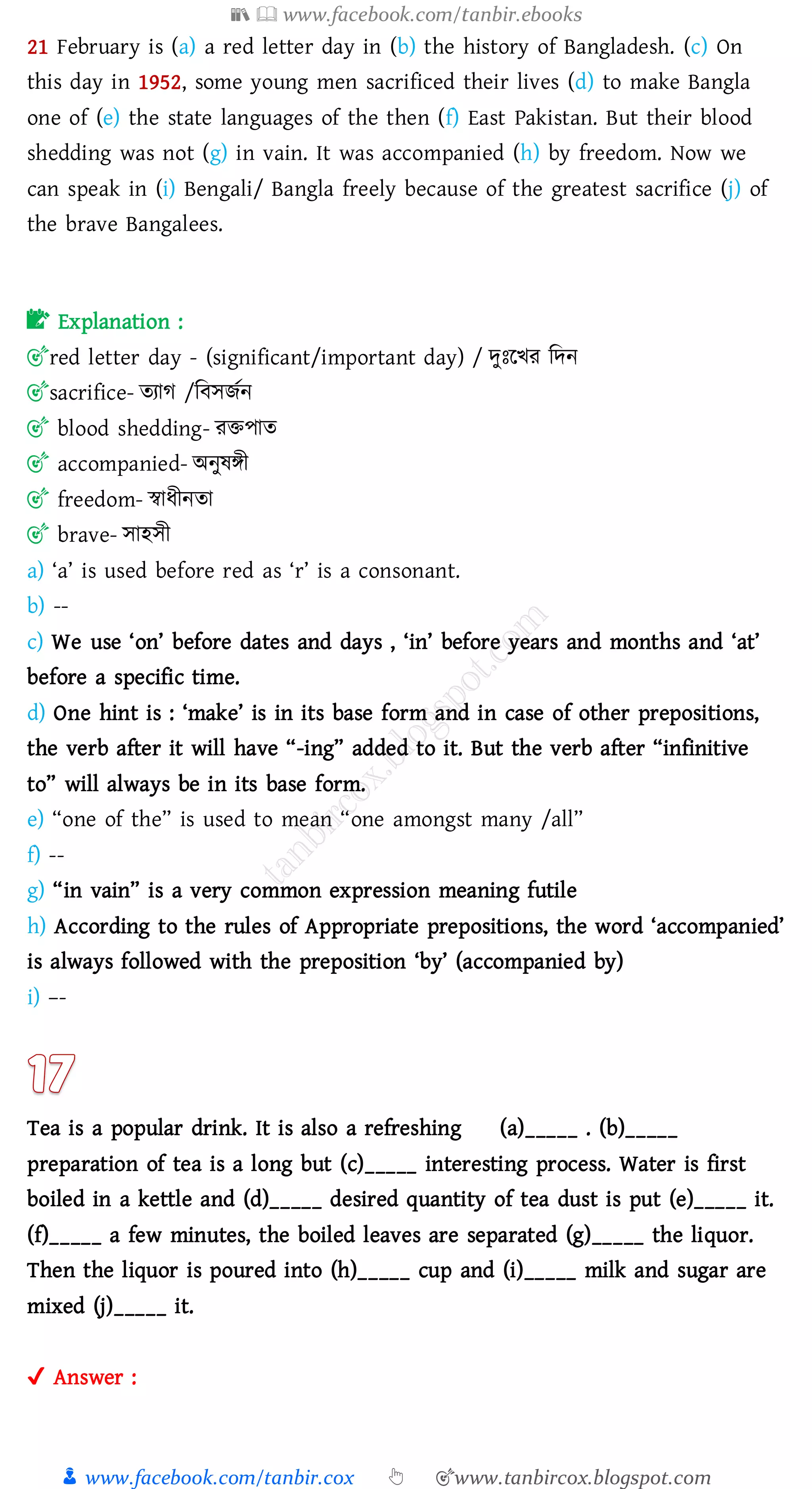 📚  www.facebook.com/tanbir.ebooks
👦 www.facebook.com/tanbir.cox 👆 🎯www.tanbircox.blogspot.com
21 February is (a) a red letter day in (b) the history of Bangladesh. (c) On
this day in 1952, some young men sacrificed their lives (d) to make Bangla
one of (e) the state languages of the then (f) East Pakistan. But their blood
shedding was not (g) in vain. It was accompanied (h) by freedom. Now we
can speak in (i) Bengali/ Bangla freely because of the greatest sacrifice (j) of
the brave Bangalees.
📝 Explanation :
🎯red letter day - (significant/important day) / দুঃরখে জদন
🎯sacrifice- েোে /জবসিতন
🎯 blood shedding- েিপাে
🎯 accompanied- অনুষ্িী
🎯 freedom- স্বাযীনো
🎯 brave- সাহসী
a) ‘a’ is used before red as ‘r’ is a consonant.
b) --
c) We use ‘on’ before dates and days , ‘in’ before years and months and ‘at’
before a specific time.
d) One hint is : ‘make’ is in its base form and in case of other prepositions,
the verb after it will have “-ing” added to it. But the verb after “infinitive
to” will always be in its base form.
e) “one of the” is used to mean “one amongst many /all”
f) --
g) “in vain” is a very common expression meaning futile
h) According to the rules of Appropriate prepositions, the word ‘accompanied’
is always followed with the preposition ‘by’ (accompanied by)
i) –-
Tea is a popular drink. It is also a refreshing (a)_____ . (b)_____
preparation of tea is a long but (c)_____ interesting process. Water is first
boiled in a kettle and (d)_____ desired quantity of tea dust is put (e)_____ it.
(f)_____ a few minutes, the boiled leaves are separated (g)_____ the liquor.
Then the liquor is poured into (h)_____ cup and (i)_____ milk and sugar are
mixed (j)_____ it.
✔ Answer :
 
