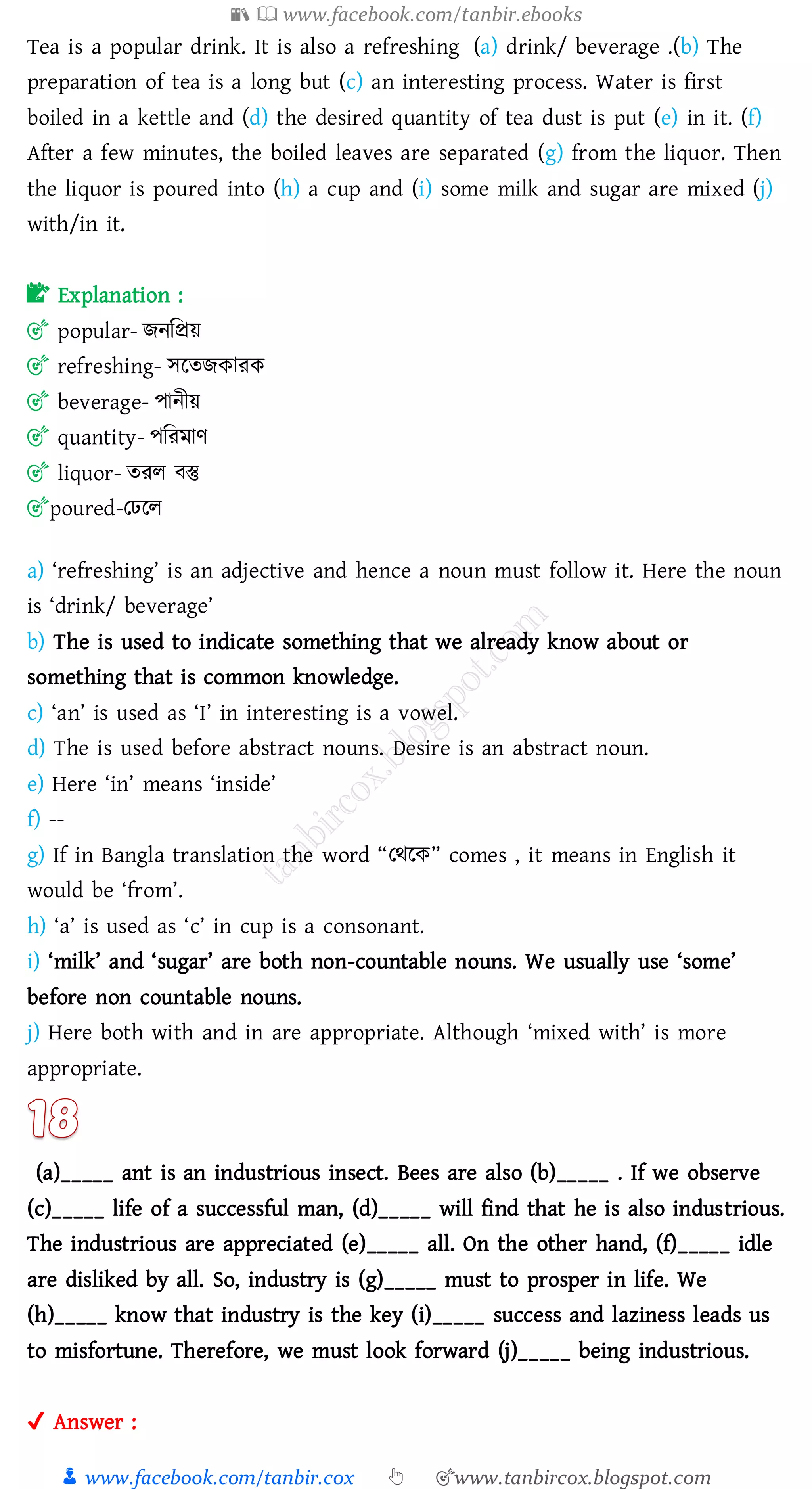 📚  www.facebook.com/tanbir.ebooks
👦 www.facebook.com/tanbir.cox 👆 🎯www.tanbircox.blogspot.com
Tea is a popular drink. It is also a refreshing (a) drink/ beverage .(b) The
preparation of tea is a long but (c) an interesting process. Water is first
boiled in a kettle and (d) the desired quantity of tea dust is put (e) in it. (f)
After a few minutes, the boiled leaves are separated (g) from the liquor. Then
the liquor is poured into (h) a cup and (i) some milk and sugar are mixed (j)
with/in it.
📝 Explanation :
🎯 popular- িনজপ্রয়
🎯 refreshing- সরেিকােক
🎯 beverage- পানীয়
🎯 quantity- পজেমাণ
🎯 liquor- েেে বস্তু
🎯poured-তঢরে
a) ‘refreshing’ is an adjective and hence a noun must follow it. Here the noun
is ‘drink/ beverage’
b) The is used to indicate something that we already know about or
something that is common knowledge.
c) ‘an’ is used as ‘I’ in interesting is a vowel.
d) The is used before abstract nouns. Desire is an abstract noun.
e) Here ‘in’ means ‘inside’
f) --
g) If in Bangla translation the word “তথরক” comes , it means in English it
would be ‘from’.
h) ‘a’ is used as ‘c’ in cup is a consonant.
i) ‘milk’ and ‘sugar’ are both non-countable nouns. We usually use ‘some’
before non countable nouns.
j) Here both with and in are appropriate. Although ‘mixed with’ is more
appropriate.
(a)_____ ant is an industrious insect. Bees are also (b)_____ . If we observe
(c)_____ life of a successful man, (d)_____ will find that he is also industrious.
The industrious are appreciated (e)_____ all. On the other hand, (f)_____ idle
are disliked by all. So, industry is (g)_____ must to prosper in life. We
(h)_____ know that industry is the key (i)_____ success and laziness leads us
to misfortune. Therefore, we must look forward (j)_____ being industrious.
✔ Answer :
 