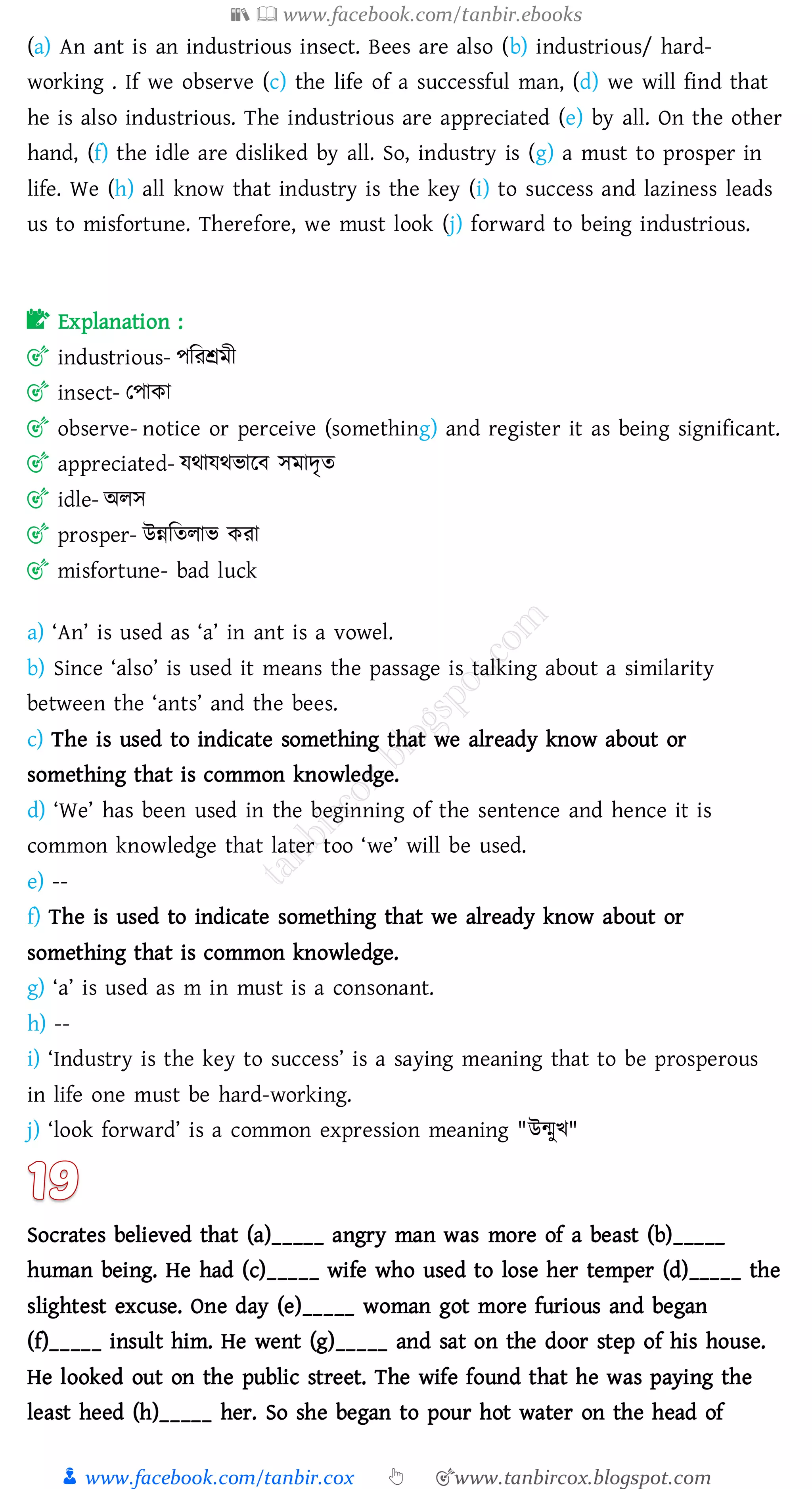 📚  www.facebook.com/tanbir.ebooks
👦 www.facebook.com/tanbir.cox 👆 🎯www.tanbircox.blogspot.com
(a) An ant is an industrious insect. Bees are also (b) industrious/ hard-
working . If we observe (c) the life of a successful man, (d) we will find that
he is also industrious. The industrious are appreciated (e) by all. On the other
hand, (f) the idle are disliked by all. So, industry is (g) a must to prosper in
life. We (h) all know that industry is the key (i) to success and laziness leads
us to misfortune. Therefore, we must look (j) forward to being industrious.
📝 Explanation :
🎯 industrious- পজেশ্রমী
🎯 insect- তপাকা
🎯 observe- notice or perceive (something) and register it as being significant.
🎯 appreciated- যথাযথভারব সমাদৃে
🎯 idle- অেস
🎯 prosper- উন্নজেোভ কো
🎯 misfortune- bad luck
a) ‘An’ is used as ‘a’ in ant is a vowel.
b) Since ‘also’ is used it means the passage is talking about a similarity
between the ‘ants’ and the bees.
c) The is used to indicate something that we already know about or
something that is common knowledge.
d) ‘We’ has been used in the beginning of the sentence and hence it is
common knowledge that later too ‘we’ will be used.
e) --
f) The is used to indicate something that we already know about or
something that is common knowledge.
g) ‘a’ is used as m in must is a consonant.
h) --
i) ‘Industry is the key to success’ is a saying meaning that to be prosperous
in life one must be hard-working.
j) ‘look forward’ is a common expression meaning "উন্মুখ"
Socrates believed that (a)_____ angry man was more of a beast (b)_____
human being. He had (c)_____ wife who used to lose her temper (d)_____ the
slightest excuse. One day (e)_____ woman got more furious and began
(f)_____ insult him. He went (g)_____ and sat on the door step of his house.
He looked out on the public street. The wife found that he was paying the
least heed (h)_____ her. So she began to pour hot water on the head of
 