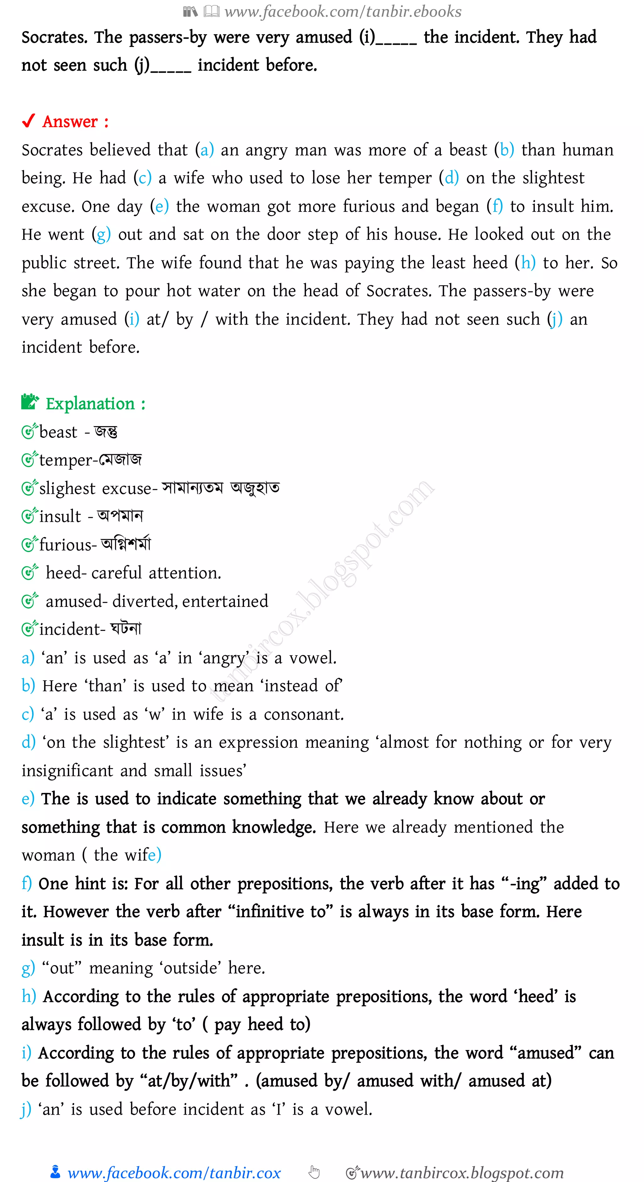 📚  www.facebook.com/tanbir.ebooks
👦 www.facebook.com/tanbir.cox 👆 🎯www.tanbircox.blogspot.com
Socrates. The passers-by were very amused (i)_____ the incident. They had
not seen such (j)_____ incident before.
✔ Answer :
Socrates believed that (a) an angry man was more of a beast (b) than human
being. He had (c) a wife who used to lose her temper (d) on the slightest
excuse. One day (e) the woman got more furious and began (f) to insult him.
He went (g) out and sat on the door step of his house. He looked out on the
public street. The wife found that he was paying the least heed (h) to her. So
she began to pour hot water on the head of Socrates. The passers-by were
very amused (i) at/ by / with the incident. They had not seen such (j) an
incident before.
📝 Explanation :
🎯beast - িন্তু
🎯temper-তমিাি
🎯slighest excuse- সামানেেম অিুহাে
🎯insult - অপমান
🎯furious- অজিিমতা
🎯 heed- careful attention.
🎯 amused- diverted, entertained
🎯incident- ঘটনা
a) ‘an’ is used as ‘a’ in ‘angry’ is a vowel.
b) Here ‘than’ is used to mean ‘instead of’
c) ‘a’ is used as ‘w’ in wife is a consonant.
d) ‘on the slightest’ is an expression meaning ‘almost for nothing or for very
insignificant and small issues’
e) The is used to indicate something that we already know about or
something that is common knowledge. Here we already mentioned the
woman ( the wife)
f) One hint is: For all other prepositions, the verb after it has “-ing” added to
it. However the verb after “infinitive to” is always in its base form. Here
insult is in its base form.
g) “out” meaning ‘outside’ here.
h) According to the rules of appropriate prepositions, the word ‘heed’ is
always followed by ‘to’ ( pay heed to)
i) According to the rules of appropriate prepositions, the word “amused” can
be followed by “at/by/with” . (amused by/ amused with/ amused at)
j) ‘an’ is used before incident as ‘I’ is a vowel.
 