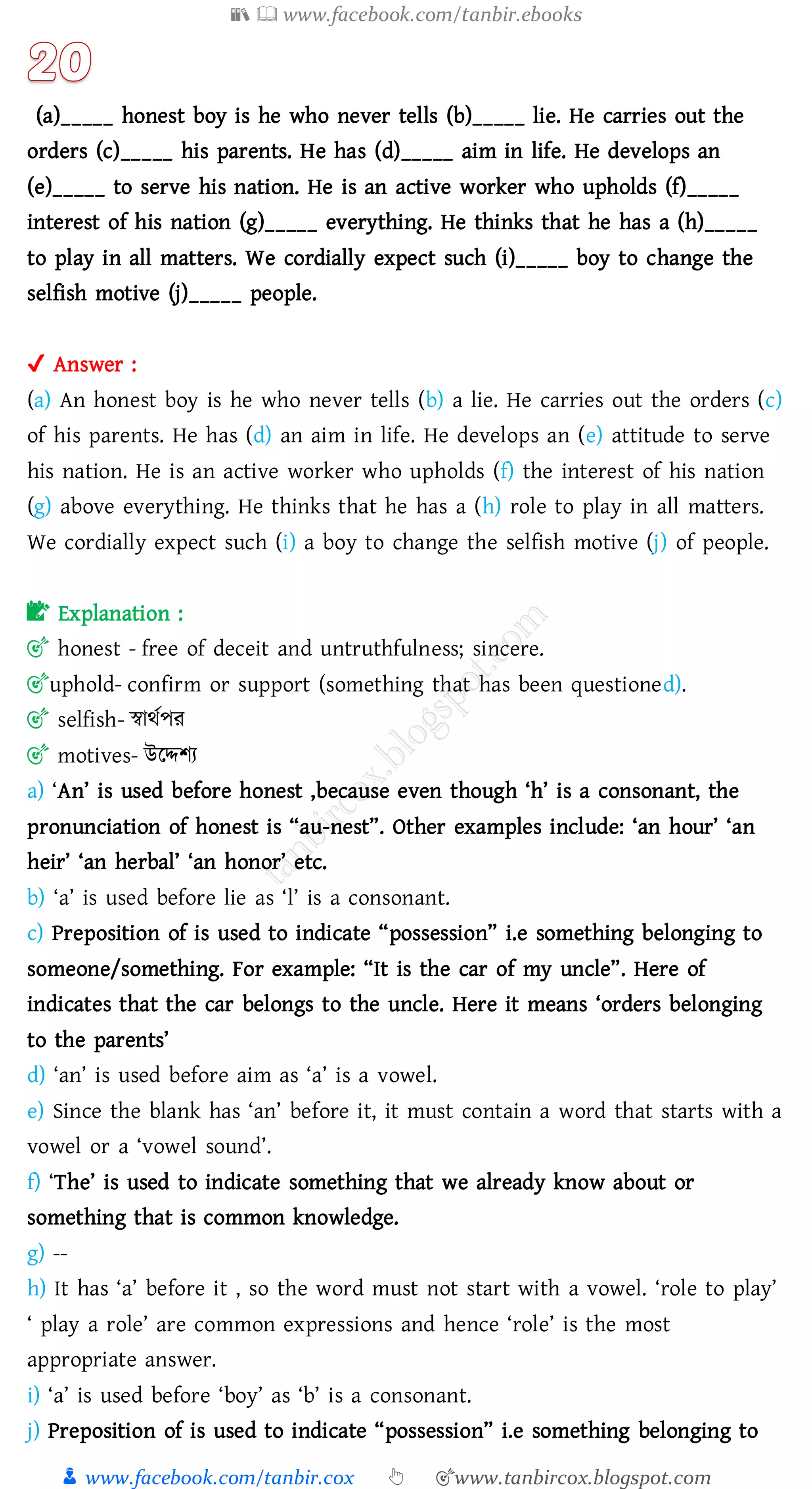 📚  www.facebook.com/tanbir.ebooks
👦 www.facebook.com/tanbir.cox 👆 🎯www.tanbircox.blogspot.com
(a)_____ honest boy is he who never tells (b)_____ lie. He carries out the
orders (c)_____ his parents. He has (d)_____ aim in life. He develops an
(e)_____ to serve his nation. He is an active worker who upholds (f)_____
interest of his nation (g)_____ everything. He thinks that he has a (h)_____
to play in all matters. We cordially expect such (i)_____ boy to change the
selfish motive (j)_____ people.
✔ Answer :
(a) An honest boy is he who never tells (b) a lie. He carries out the orders (c)
of his parents. He has (d) an aim in life. He develops an (e) attitude to serve
his nation. He is an active worker who upholds (f) the interest of his nation
(g) above everything. He thinks that he has a (h) role to play in all matters.
We cordially expect such (i) a boy to change the selfish motive (j) of people.
📝 Explanation :
🎯 honest - free of deceit and untruthfulness; sincere.
🎯uphold- confirm or support (something that has been questioned).
🎯 selfish- স্বাথতপে
🎯 motives- উরদ্দিে
a) ‘An’ is used before honest ,because even though ‘h’ is a consonant, the
pronunciation of honest is “au-nest”. Other examples include: ‘an hour’ ‘an
heir’ ‘an herbal’ ‘an honor’ etc.
b) ‘a’ is used before lie as ‘l’ is a consonant.
c) Preposition of is used to indicate “possession” i.e something belonging to
someone/something. For example: “It is the car of my uncle”. Here of
indicates that the car belongs to the uncle. Here it means ‘orders belonging
to the parents’
d) ‘an’ is used before aim as ‘a’ is a vowel.
e) Since the blank has ‘an’ before it, it must contain a word that starts with a
vowel or a ‘vowel sound’.
f) ‘The’ is used to indicate something that we already know about or
something that is common knowledge.
g) --
h) It has ‘a’ before it , so the word must not start with a vowel. ‘role to play’
‘ play a role’ are common expressions and hence ‘role’ is the most
appropriate answer.
i) ‘a’ is used before ‘boy’ as ‘b’ is a consonant.
j) Preposition of is used to indicate “possession” i.e something belonging to
 