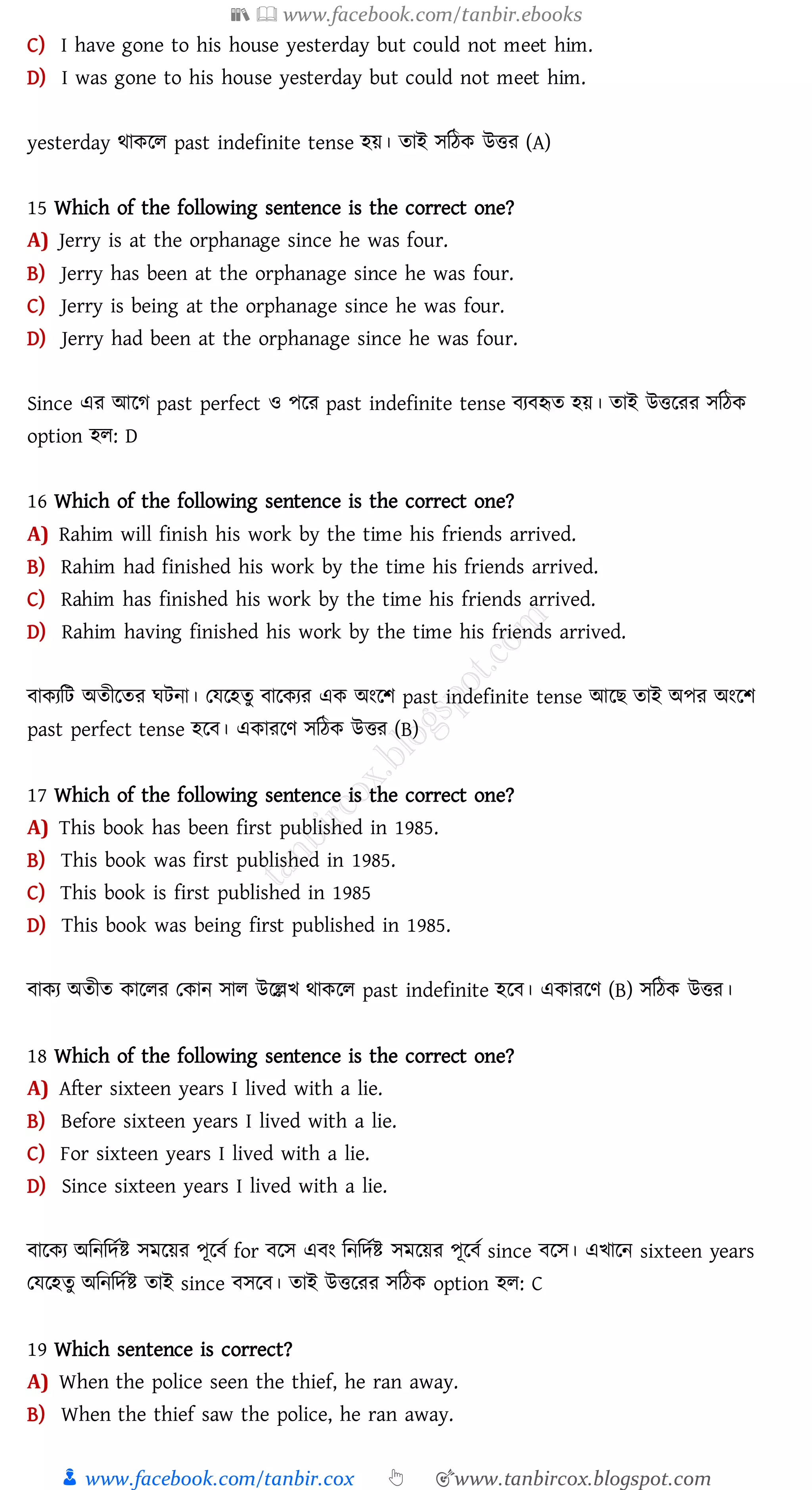 📚  www.facebook.com/tanbir.ebooks
👦 www.facebook.com/tanbir.cox 👆 🎯www.tanbircox.blogspot.com
C) I have gone to his house yesterday but could not meet him.
D) I was gone to his house yesterday but could not meet him.
yesterday থাকরে past indefinite tense হয়। োই সজঠক উত্তে (A)
15 Which of the following sentence is the correct one?
A) Jerry is at the orphanage since he was four.
B) Jerry has been at the orphanage since he was four.
C) Jerry is being at the orphanage since he was four.
D) Jerry had been at the orphanage since he was four.
Since এে আরে past perfect ও পরে past indefinite tense বেবহৃে হয়। োই উত্তরেে সজঠক
option হে: D
16 Which of the following sentence is the correct one?
A) Rahim will finish his work by the time his friends arrived.
B) Rahim had finished his work by the time his friends arrived.
C) Rahim has finished his work by the time his friends arrived.
D) Rahim having finished his work by the time his friends arrived.
বাকেজট অেীরেে ঘটনা। তযরহেু বারকেে এক অংরি past indefinite tense আরি োই অপে অংরি
past perfect tense হরব। একােরণ সজঠক উত্তে (B)
17 Which of the following sentence is the correct one?
A) This book has been first published in 1985.
B) This book was first published in 1985.
C) This book is first published in 1985
D) This book was being first published in 1985.
বাকে অেীে কারেে তকান সাে উরল্লখ থাকরে past indefinite হরব। একােরণ (B) সজঠক উত্তে।
18 Which of the following sentence is the correct one?
A) After sixteen years I lived with a lie.
B) Before sixteen years I lived with a lie.
C) For sixteen years I lived with a lie.
D) Since sixteen years I lived with a lie.
বারকে অজনজদতি সমরয়ে পূরবত for বরস এবং জনজদতি সমরয়ে পূরবত since বরস। এখারন sixteen years
তযরহেু অজনজদতি োই since বসরব। োই উত্তরেে সজঠক option হে: C
19 Which sentence is correct?
A) When the police seen the thief, he ran away.
B) When the thief saw the police, he ran away.
 