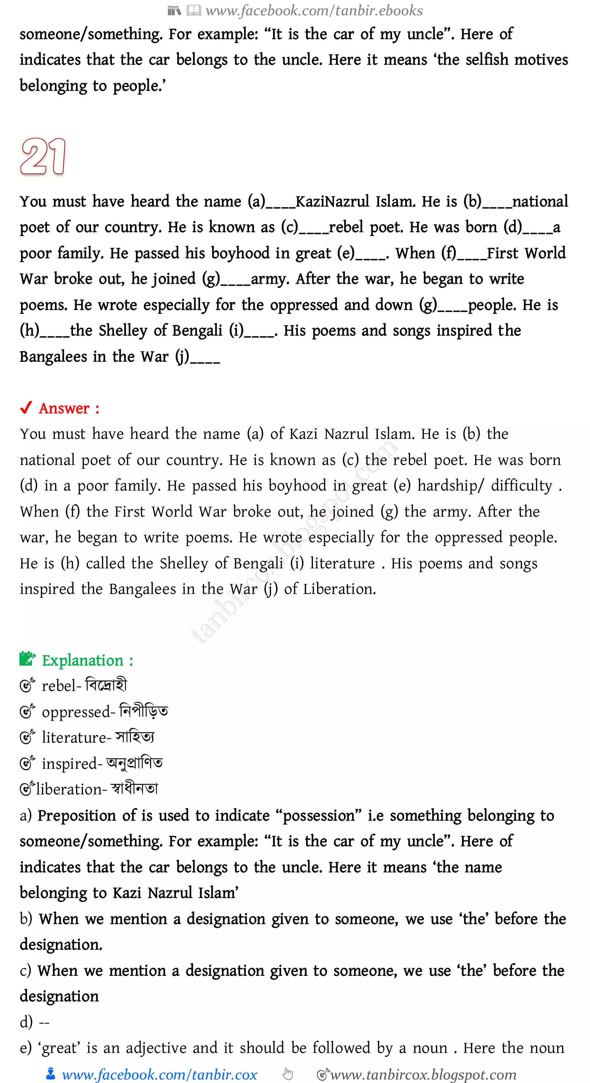 📚  www.facebook.com/tanbir.ebooks
👦 www.facebook.com/tanbir.cox 👆 🎯www.tanbircox.blogspot.com
someone/something. For example: “It is the car of my uncle”. Here of
indicates that the car belongs to the uncle. Here it means ‘the selfish motives
belonging to people.’
You must have heard the name (a)____KaziNazrul Islam. He is (b)____national
poet of our country. He is known as (c)____rebel poet. He was born (d)____a
poor family. He passed his boyhood in great (e)____. When (f)____First World
War broke out, he joined (g)____army. After the war, he began to write
poems. He wrote especially for the oppressed and down (g)____people. He is
(h)____the Shelley of Bengali (i)____. His poems and songs inspired the
Bangalees in the War (j)____
✔ Answer :
You must have heard the name (a) of Kazi Nazrul Islam. He is (b) the
national poet of our country. He is known as (c) the rebel poet. He was born
(d) in a poor family. He passed his boyhood in great (e) hardship/ difficulty .
When (f) the First World War broke out, he joined (g) the army. After the
war, he began to write poems. He wrote especially for the oppressed people.
He is (h) called the Shelley of Bengali (i) literature . His poems and songs
inspired the Bangalees in the War (j) of Liberation.
📝 Explanation :
🎯 rebel- জবররাহী
🎯 oppressed- জনপীজড়ে
🎯 literature- সাজহেে
🎯 inspired- অনুপ্রাজণে
🎯liberation- স্বাযীনো
a) Preposition of is used to indicate “possession” i.e something belonging to
someone/something. For example: “It is the car of my uncle”. Here of
indicates that the car belongs to the uncle. Here it means ‘the name
belonging to Kazi Nazrul Islam’
b) When we mention a designation given to someone, we use ‘the’ before the
designation.
c) When we mention a designation given to someone, we use ‘the’ before the
designation
d) --
e) ‘great’ is an adjective and it should be followed by a noun . Here the noun
 