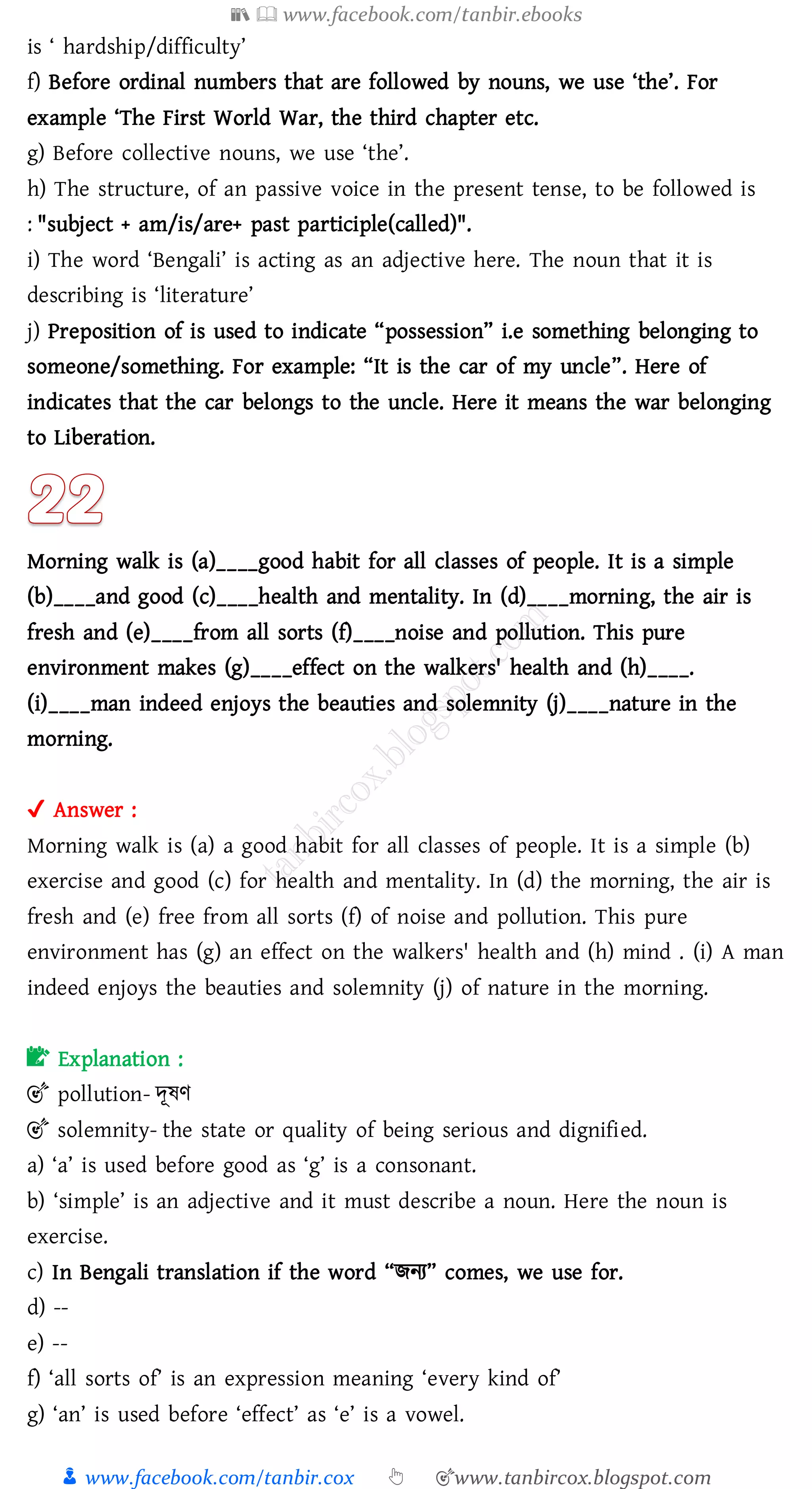 📚  www.facebook.com/tanbir.ebooks
👦 www.facebook.com/tanbir.cox 👆 🎯www.tanbircox.blogspot.com
is ‘ hardship/difficulty’
f) Before ordinal numbers that are followed by nouns, we use ‘the’. For
example ‘The First World War, the third chapter etc.
g) Before collective nouns, we use ‘the’.
h) The structure, of an passive voice in the present tense, to be followed is
: "subject + am/is/are+ past participle(called)".
i) The word ‘Bengali’ is acting as an adjective here. The noun that it is
describing is ‘literature’
j) Preposition of is used to indicate “possession” i.e something belonging to
someone/something. For example: “It is the car of my uncle”. Here of
indicates that the car belongs to the uncle. Here it means the war belonging
to Liberation.
Morning walk is (a)____good habit for all classes of people. It is a simple
(b)____and good (c)____health and mentality. In (d)____morning, the air is
fresh and (e)____from all sorts (f)____noise and pollution. This pure
environment makes (g)____effect on the walkers' health and (h)____.
(i)____man indeed enjoys the beauties and solemnity (j)____nature in the
morning.
✔ Answer :
Morning walk is (a) a good habit for all classes of people. It is a simple (b)
exercise and good (c) for health and mentality. In (d) the morning, the air is
fresh and (e) free from all sorts (f) of noise and pollution. This pure
environment has (g) an effect on the walkers' health and (h) mind . (i) A man
indeed enjoys the beauties and solemnity (j) of nature in the morning.
📝 Explanation :
🎯 pollution- দূষ্ণ
🎯 solemnity- the state or quality of being serious and dignified.
a) ‘a’ is used before good as ‘g’ is a consonant.
b) ‘simple’ is an adjective and it must describe a noun. Here the noun is
exercise.
c) In Bengali translation if the word “িনে” comes, we use for.
d) --
e) --
f) ‘all sorts of’ is an expression meaning ‘every kind of’
g) ‘an’ is used before ‘effect’ as ‘e’ is a vowel.
 