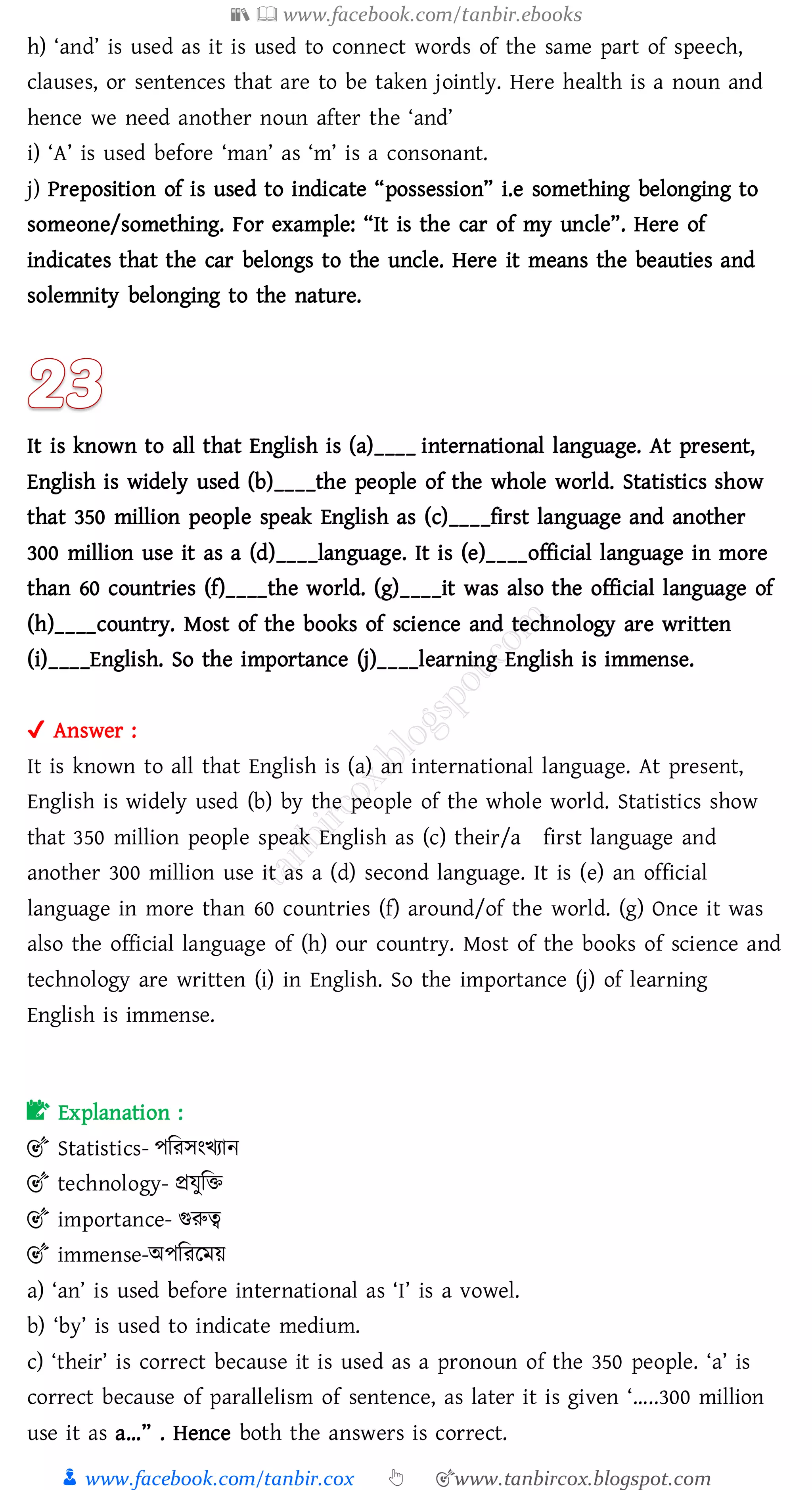📚  www.facebook.com/tanbir.ebooks
👦 www.facebook.com/tanbir.cox 👆 🎯www.tanbircox.blogspot.com
h) ‘and’ is used as it is used to connect words of the same part of speech,
clauses, or sentences that are to be taken jointly. Here health is a noun and
hence we need another noun after the ‘and’
i) ‘A’ is used before ‘man’ as ‘m’ is a consonant.
j) Preposition of is used to indicate “possession” i.e something belonging to
someone/something. For example: “It is the car of my uncle”. Here of
indicates that the car belongs to the uncle. Here it means the beauties and
solemnity belonging to the nature.
It is known to all that English is (a)____ international language. At present,
English is widely used (b)____the people of the whole world. Statistics show
that 350 million people speak English as (c)____first language and another
300 million use it as a (d)____language. It is (e)____official language in more
than 60 countries (f)____the world. (g)____it was also the official language of
(h)____country. Most of the books of science and technology are written
(i)____English. So the importance (j)____learning English is immense.
✔ Answer :
It is known to all that English is (a) an international language. At present,
English is widely used (b) by the people of the whole world. Statistics show
that 350 million people speak English as (c) their/a first language and
another 300 million use it as a (d) second language. It is (e) an official
language in more than 60 countries (f) around/of the world. (g) Once it was
also the official language of (h) our country. Most of the books of science and
technology are written (i) in English. So the importance (j) of learning
English is immense.
📝 Explanation :
🎯 Statistics- পজেসংখোন
🎯 technology- প্রযুজি
🎯 importance- গুরুত্ব
🎯 immense-অপজেরময়
a) ‘an’ is used before international as ‘I’ is a vowel.
b) ‘by’ is used to indicate medium.
c) ‘their’ is correct because it is used as a pronoun of the 350 people. ‘a’ is
correct because of parallelism of sentence, as later it is given ‘…..300 million
use it as a…” . Hence both the answers is correct.
 