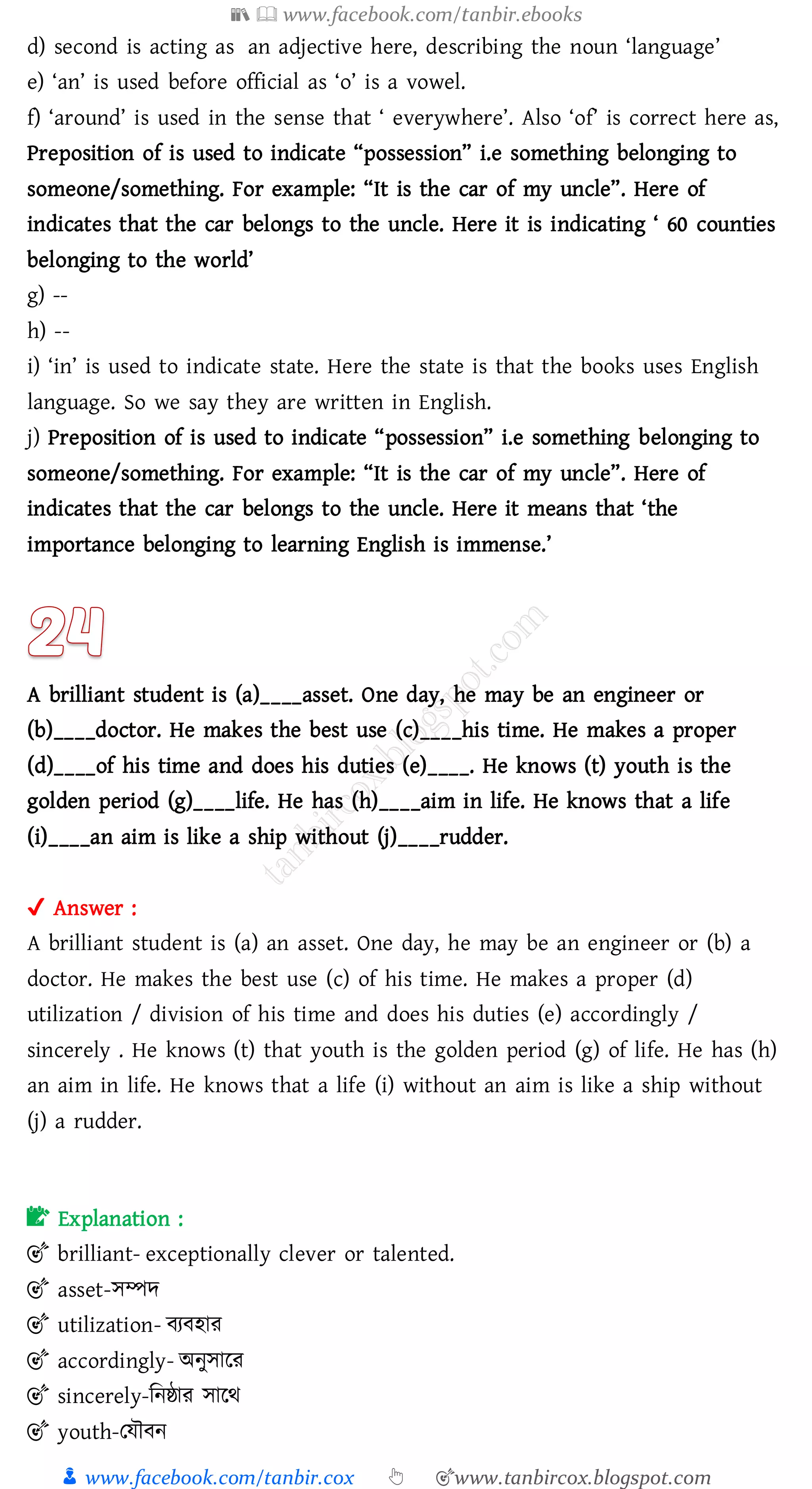 📚  www.facebook.com/tanbir.ebooks
👦 www.facebook.com/tanbir.cox 👆 🎯www.tanbircox.blogspot.com
d) second is acting as an adjective here, describing the noun ‘language’
e) ‘an’ is used before official as ‘o’ is a vowel.
f) ‘around’ is used in the sense that ‘ everywhere’. Also ‘of’ is correct here as,
Preposition of is used to indicate “possession” i.e something belonging to
someone/something. For example: “It is the car of my uncle”. Here of
indicates that the car belongs to the uncle. Here it is indicating ‘ 60 counties
belonging to the world’
g) --
h) --
i) ‘in’ is used to indicate state. Here the state is that the books uses English
language. So we say they are written in English.
j) Preposition of is used to indicate “possession” i.e something belonging to
someone/something. For example: “It is the car of my uncle”. Here of
indicates that the car belongs to the uncle. Here it means that ‘the
importance belonging to learning English is immense.’
A brilliant student is (a)____asset. One day, he may be an engineer or
(b)____doctor. He makes the best use (c)____his time. He makes a proper
(d)____of his time and does his duties (e)____. He knows (t) youth is the
golden period (g)____life. He has (h)____aim in life. He knows that a life
(i)____an aim is like a ship without (j)____rudder.
✔ Answer :
A brilliant student is (a) an asset. One day, he may be an engineer or (b) a
doctor. He makes the best use (c) of his time. He makes a proper (d)
utilization / division of his time and does his duties (e) accordingly /
sincerely . He knows (t) that youth is the golden period (g) of life. He has (h)
an aim in life. He knows that a life (i) without an aim is like a ship without
(j) a rudder.
📝 Explanation :
🎯 brilliant- exceptionally clever or talented.
🎯 asset-সম্পদ
🎯 utilization- বেবহাে
🎯 accordingly- অনুসারে
🎯 sincerely-জনষ্ঠাে সারথ
🎯 youth-তযৌবন
 