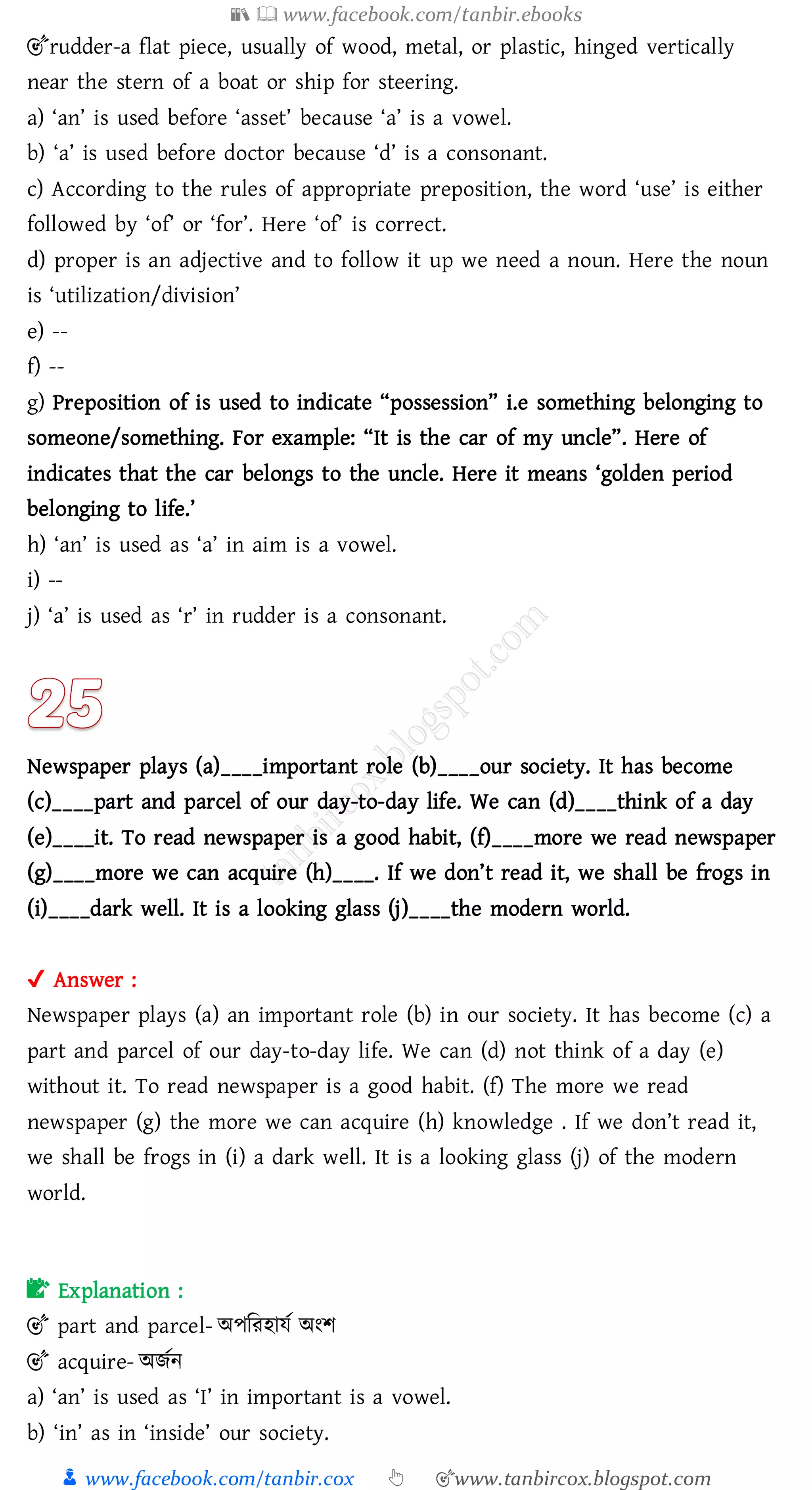 📚  www.facebook.com/tanbir.ebooks
👦 www.facebook.com/tanbir.cox 👆 🎯www.tanbircox.blogspot.com
🎯rudder-a flat piece, usually of wood, metal, or plastic, hinged vertically
near the stern of a boat or ship for steering.
a) ‘an’ is used before ‘asset’ because ‘a’ is a vowel.
b) ‘a’ is used before doctor because ‘d’ is a consonant.
c) According to the rules of appropriate preposition, the word ‘use’ is either
followed by ‘of’ or ‘for’. Here ‘of’ is correct.
d) proper is an adjective and to follow it up we need a noun. Here the noun
is ‘utilization/division’
e) --
f) --
g) Preposition of is used to indicate “possession” i.e something belonging to
someone/something. For example: “It is the car of my uncle”. Here of
indicates that the car belongs to the uncle. Here it means ‘golden period
belonging to life.’
h) ‘an’ is used as ‘a’ in aim is a vowel.
i) --
j) ‘a’ is used as ‘r’ in rudder is a consonant.
Newspaper plays (a)____important role (b)____our society. It has become
(c)____part and parcel of our day-to-day life. We can (d)____think of a day
(e)____it. To read newspaper is a good habit, (f)____more we read newspaper
(g)____more we can acquire (h)____. If we don’t read it, we shall be frogs in
(i)____dark well. It is a looking glass (j)____the modern world.
✔ Answer :
Newspaper plays (a) an important role (b) in our society. It has become (c) a
part and parcel of our day-to-day life. We can (d) not think of a day (e)
without it. To read newspaper is a good habit. (f) The more we read
newspaper (g) the more we can acquire (h) knowledge . If we don’t read it,
we shall be frogs in (i) a dark well. It is a looking glass (j) of the modern
world.
📝 Explanation :
🎯 part and parcel- অপজেহাযত অংি
🎯 acquire- অিতন
a) ‘an’ is used as ‘I’ in important is a vowel.
b) ‘in’ as in ‘inside’ our society.
 