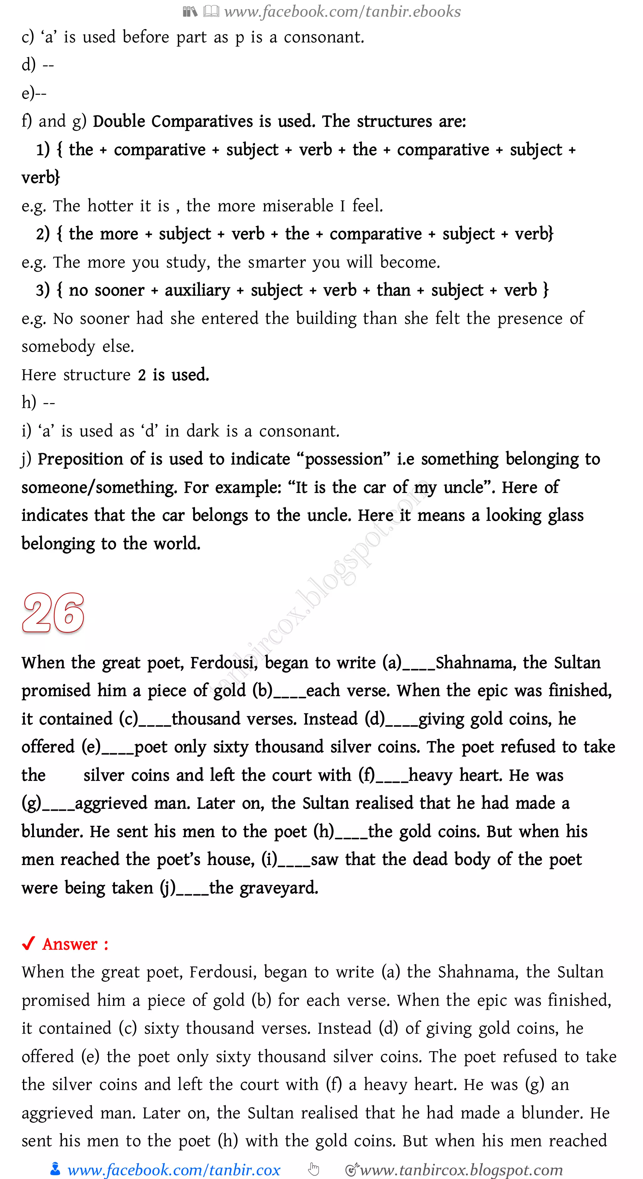 📚  www.facebook.com/tanbir.ebooks
👦 www.facebook.com/tanbir.cox 👆 🎯www.tanbircox.blogspot.com
c) ‘a’ is used before part as p is a consonant.
d) --
e)--
f) and g) Double Comparatives is used. The structures are:
1) { the + comparative + subject + verb + the + comparative + subject +
verb}
e.g. The hotter it is , the more miserable I feel.
2) { the more + subject + verb + the + comparative + subject + verb}
e.g. The more you study, the smarter you will become.
3) { no sooner + auxiliary + subject + verb + than + subject + verb }
e.g. No sooner had she entered the building than she felt the presence of
somebody else.
Here structure 2 is used.
h) --
i) ‘a’ is used as ‘d’ in dark is a consonant.
j) Preposition of is used to indicate “possession” i.e something belonging to
someone/something. For example: “It is the car of my uncle”. Here of
indicates that the car belongs to the uncle. Here it means a looking glass
belonging to the world.
When the great poet, Ferdousi, began to write (a)____Shahnama, the Sultan
promised him a piece of gold (b)____each verse. When the epic was finished,
it contained (c)____thousand verses. Instead (d)____giving gold coins, he
offered (e)____poet only sixty thousand silver coins. The poet refused to take
the silver coins and left the court with (f)____heavy heart. He was
(g)____aggrieved man. Later on, the Sultan realised that he had made a
blunder. He sent his men to the poet (h)____the gold coins. But when his
men reached the poet’s house, (i)____saw that the dead body of the poet
were being taken (j)____the graveyard.
✔ Answer :
When the great poet, Ferdousi, began to write (a) the Shahnama, the Sultan
promised him a piece of gold (b) for each verse. When the epic was finished,
it contained (c) sixty thousand verses. Instead (d) of giving gold coins, he
offered (e) the poet only sixty thousand silver coins. The poet refused to take
the silver coins and left the court with (f) a heavy heart. He was (g) an
aggrieved man. Later on, the Sultan realised that he had made a blunder. He
sent his men to the poet (h) with the gold coins. But when his men reached
 