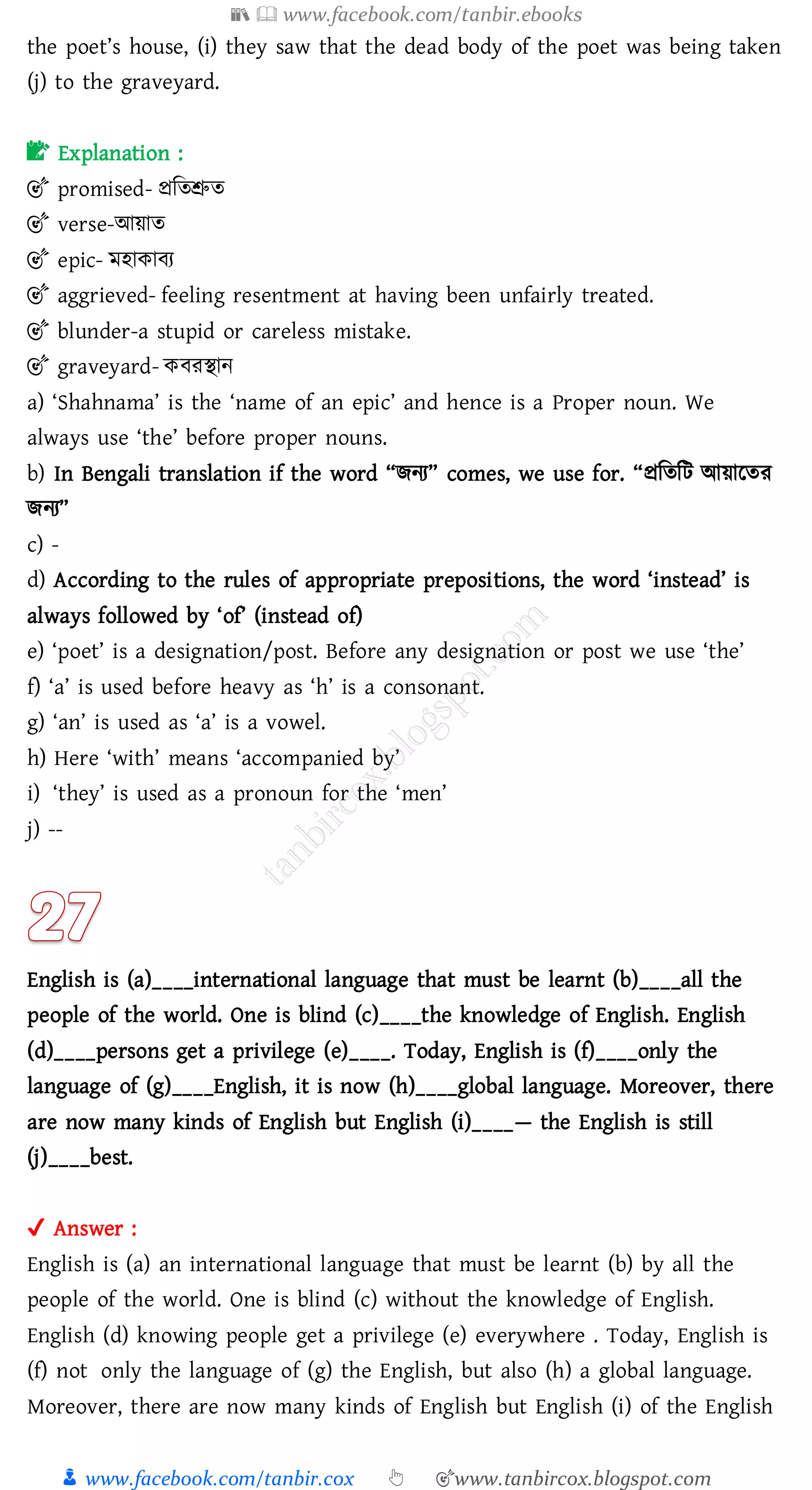 📚  www.facebook.com/tanbir.ebooks
👦 www.facebook.com/tanbir.cox 👆 🎯www.tanbircox.blogspot.com
the poet’s house, (i) they saw that the dead body of the poet was being taken
(j) to the graveyard.
📝 Explanation :
🎯 promised- প্রজেশ্রুে
🎯 verse-আয়াে
🎯 epic- মহাকাবে
🎯 aggrieved- feeling resentment at having been unfairly treated.
🎯 blunder-a stupid or careless mistake.
🎯 graveyard- কবেস্থান
a) ‘Shahnama’ is the ‘name of an epic’ and hence is a Proper noun. We
always use ‘the’ before proper nouns.
b) In Bengali translation if the word “িনে” comes, we use for. “প্রজেজট আয়ারেে
িনে”
c) -
d) According to the rules of appropriate prepositions, the word ‘instead’ is
always followed by ‘of’ (instead of)
e) ‘poet’ is a designation/post. Before any designation or post we use ‘the’
f) ‘a’ is used before heavy as ‘h’ is a consonant.
g) ‘an’ is used as ‘a’ is a vowel.
h) Here ‘with’ means ‘accompanied by’
i) ‘they’ is used as a pronoun for the ‘men’
j) --
English is (a)____international language that must be learnt (b)____all the
people of the world. One is blind (c)____the knowledge of English. English
(d)____persons get a privilege (e)____. Today, English is (f)____only the
language of (g)____English, it is now (h)____global language. Moreover, there
are now many kinds of English but English (i)____— the English is still
(j)____best.
✔ Answer :
English is (a) an international language that must be learnt (b) by all the
people of the world. One is blind (c) without the knowledge of English.
English (d) knowing people get a privilege (e) everywhere . Today, English is
(f) not only the language of (g) the English, but also (h) a global language.
Moreover, there are now many kinds of English but English (i) of the English
 