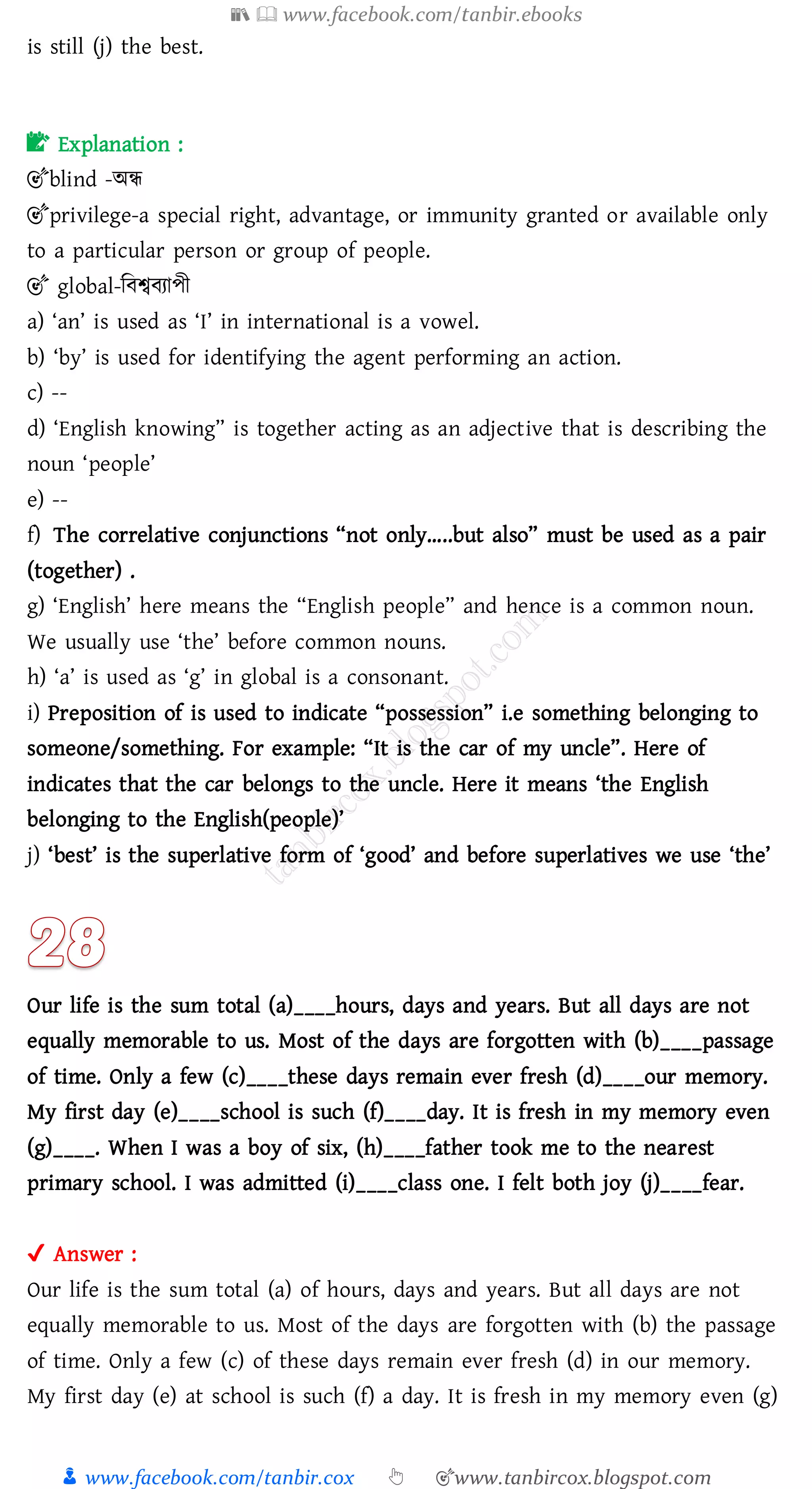 📚  www.facebook.com/tanbir.ebooks
👦 www.facebook.com/tanbir.cox 👆 🎯www.tanbircox.blogspot.com
is still (j) the best.
📝 Explanation :
🎯blind -অন্ধ
🎯privilege-a special right, advantage, or immunity granted or available only
to a particular person or group of people.
🎯 global-জবশ্ববোপী
a) ‘an’ is used as ‘I’ in international is a vowel.
b) ‘by’ is used for identifying the agent performing an action.
c) --
d) ‘English knowing” is together acting as an adjective that is describing the
noun ‘people’
e) --
f) The correlative conjunctions “not only…..but also” must be used as a pair
(together) .
g) ‘English’ here means the “English people” and hence is a common noun.
We usually use ‘the’ before common nouns.
h) ‘a’ is used as ‘g’ in global is a consonant.
i) Preposition of is used to indicate “possession” i.e something belonging to
someone/something. For example: “It is the car of my uncle”. Here of
indicates that the car belongs to the uncle. Here it means ‘the English
belonging to the English(people)’
j) ‘best’ is the superlative form of ‘good’ and before superlatives we use ‘the’
Our life is the sum total (a)____hours, days and years. But all days are not
equally memorable to us. Most of the days are forgotten with (b)____passage
of time. Only a few (c)____these days remain ever fresh (d)____our memory.
My first day (e)____school is such (f)____day. It is fresh in my memory even
(g)____. When I was a boy of six, (h)____father took me to the nearest
primary school. I was admitted (i)____class one. I felt both joy (j)____fear.
✔ Answer :
Our life is the sum total (a) of hours, days and years. But all days are not
equally memorable to us. Most of the days are forgotten with (b) the passage
of time. Only a few (c) of these days remain ever fresh (d) in our memory.
My first day (e) at school is such (f) a day. It is fresh in my memory even (g)
 