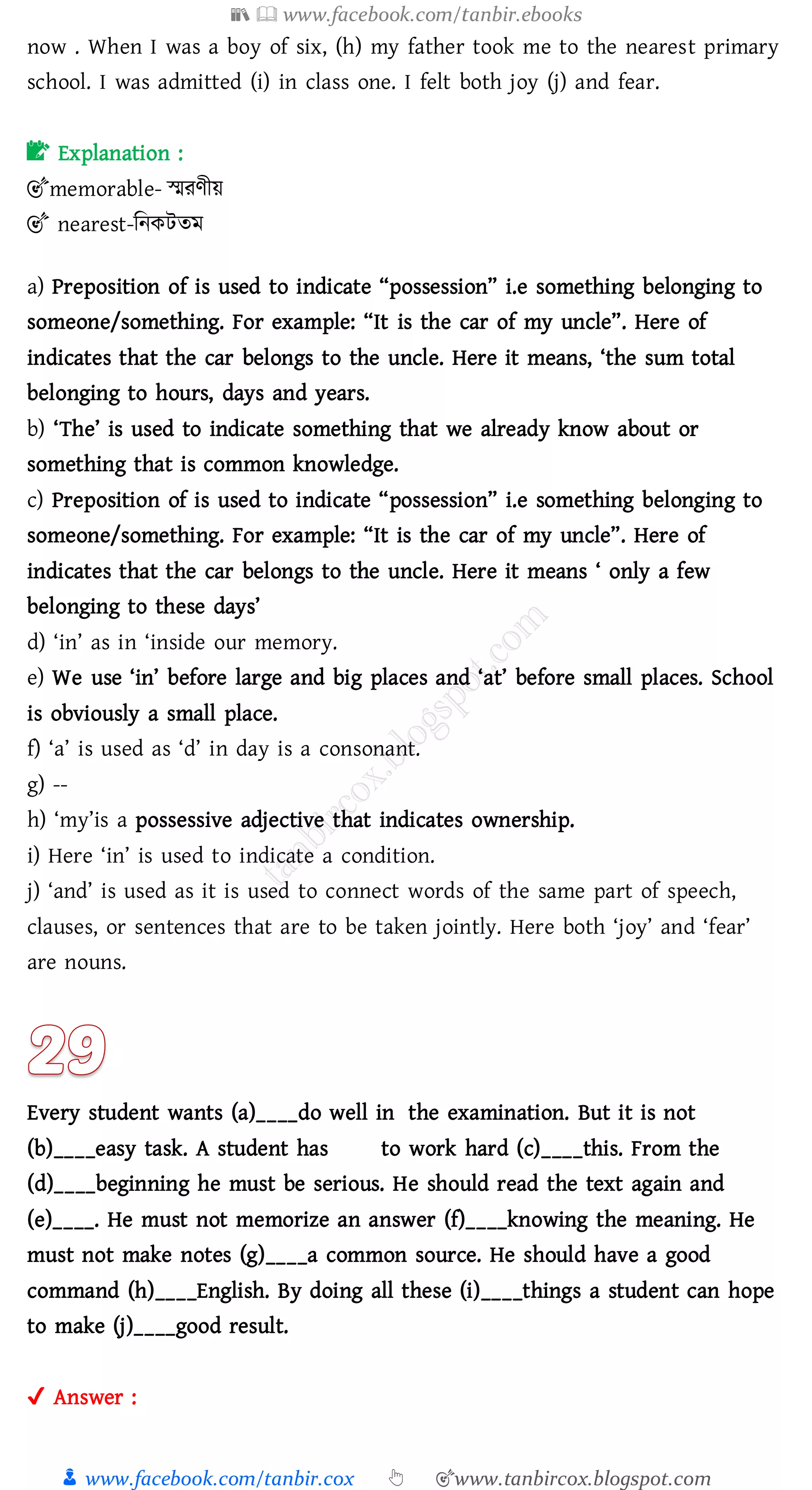 📚  www.facebook.com/tanbir.ebooks
👦 www.facebook.com/tanbir.cox 👆 🎯www.tanbircox.blogspot.com
now . When I was a boy of six, (h) my father took me to the nearest primary
school. I was admitted (i) in class one. I felt both joy (j) and fear.
📝 Explanation :
🎯memorable- স্মেণীয়
🎯 nearest-জনকটেম
a) Preposition of is used to indicate “possession” i.e something belonging to
someone/something. For example: “It is the car of my uncle”. Here of
indicates that the car belongs to the uncle. Here it means, ‘the sum total
belonging to hours, days and years.
b) ‘The’ is used to indicate something that we already know about or
something that is common knowledge.
c) Preposition of is used to indicate “possession” i.e something belonging to
someone/something. For example: “It is the car of my uncle”. Here of
indicates that the car belongs to the uncle. Here it means ‘ only a few
belonging to these days’
d) ‘in’ as in ‘inside our memory.
e) We use ‘in’ before large and big places and ‘at’ before small places. School
is obviously a small place.
f) ‘a’ is used as ‘d’ in day is a consonant.
g) --
h) ‘my’is a possessive adjective that indicates ownership.
i) Here ‘in’ is used to indicate a condition.
j) ‘and’ is used as it is used to connect words of the same part of speech,
clauses, or sentences that are to be taken jointly. Here both ‘joy’ and ‘fear’
are nouns.
Every student wants (a)____do well in the examination. But it is not
(b)____easy task. A student has to work hard (c)____this. From the
(d)____beginning he must be serious. He should read the text again and
(e)____. He must not memorize an answer (f)____knowing the meaning. He
must not make notes (g)____a common source. He should have a good
command (h)____English. By doing all these (i)____things a student can hope
to make (j)____good result.
✔ Answer :
 