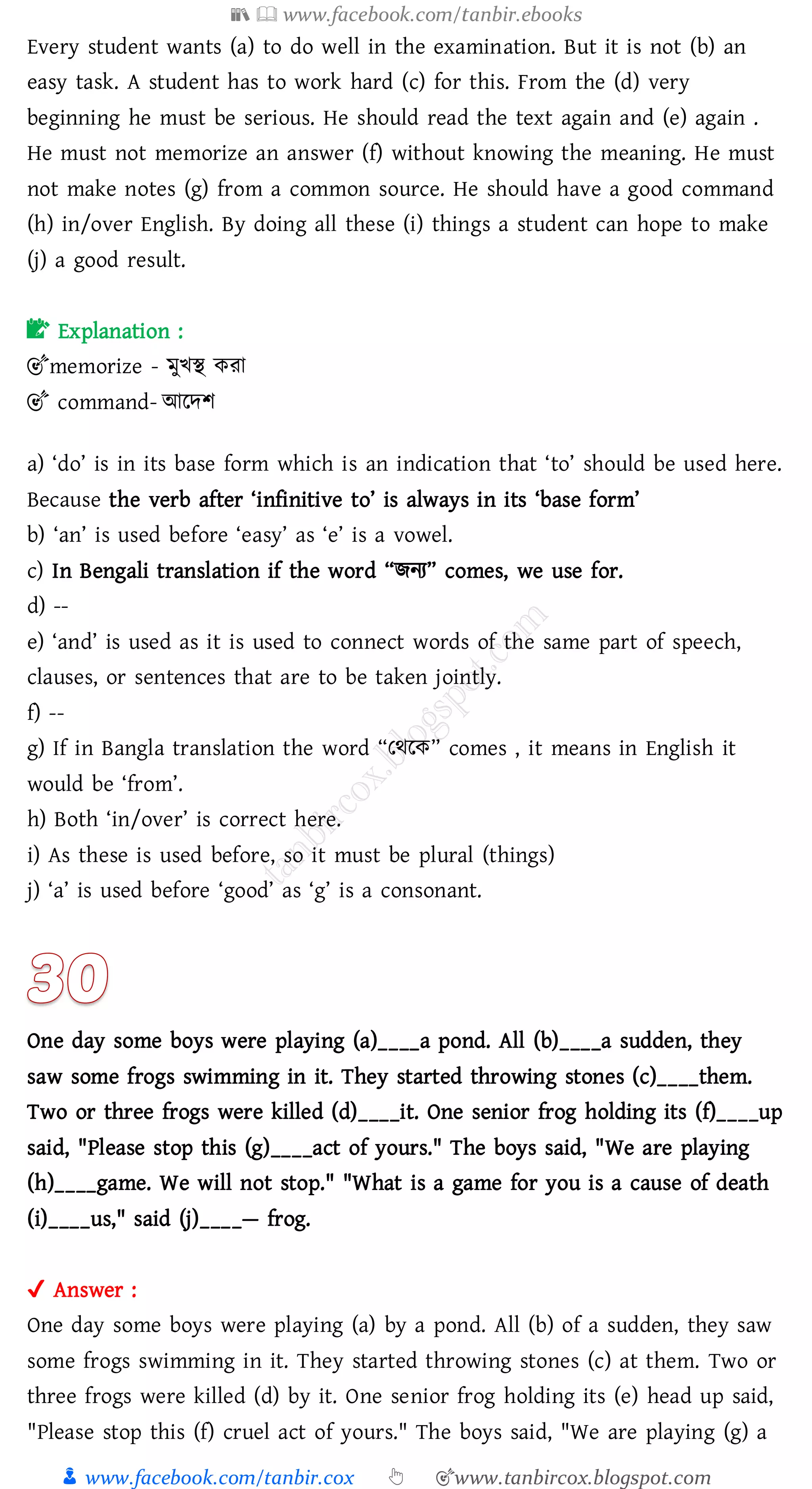 📚  www.facebook.com/tanbir.ebooks
👦 www.facebook.com/tanbir.cox 👆 🎯www.tanbircox.blogspot.com
Every student wants (a) to do well in the examination. But it is not (b) an
easy task. A student has to work hard (c) for this. From the (d) very
beginning he must be serious. He should read the text again and (e) again .
He must not memorize an answer (f) without knowing the meaning. He must
not make notes (g) from a common source. He should have a good command
(h) in/over English. By doing all these (i) things a student can hope to make
(j) a good result.
📝 Explanation :
🎯memorize - মুখস্থ কো
🎯 command- আরদি
a) ‘do’ is in its base form which is an indication that ‘to’ should be used here.
Because the verb after ‘infinitive to’ is always in its ‘base form’
b) ‘an’ is used before ‘easy’ as ‘e’ is a vowel.
c) In Bengali translation if the word “িনে” comes, we use for.
d) --
e) ‘and’ is used as it is used to connect words of the same part of speech,
clauses, or sentences that are to be taken jointly.
f) --
g) If in Bangla translation the word “তথরক” comes , it means in English it
would be ‘from’.
h) Both ‘in/over’ is correct here.
i) As these is used before, so it must be plural (things)
j) ‘a’ is used before ‘good’ as ‘g’ is a consonant.
One day some boys were playing (a)____a pond. All (b)____a sudden, they
saw some frogs swimming in it. They started throwing stones (c)____them.
Two or three frogs were killed (d)____it. One senior frog holding its (f)____up
said, "Please stop this (g)____act of yours." The boys said, "We are playing
(h)____game. We will not stop." "What is a game for you is a cause of death
(i)____us," said (j)____— frog.
✔ Answer :
One day some boys were playing (a) by a pond. All (b) of a sudden, they saw
some frogs swimming in it. They started throwing stones (c) at them. Two or
three frogs were killed (d) by it. One senior frog holding its (e) head up said,
"Please stop this (f) cruel act of yours." The boys said, "We are playing (g) a
 