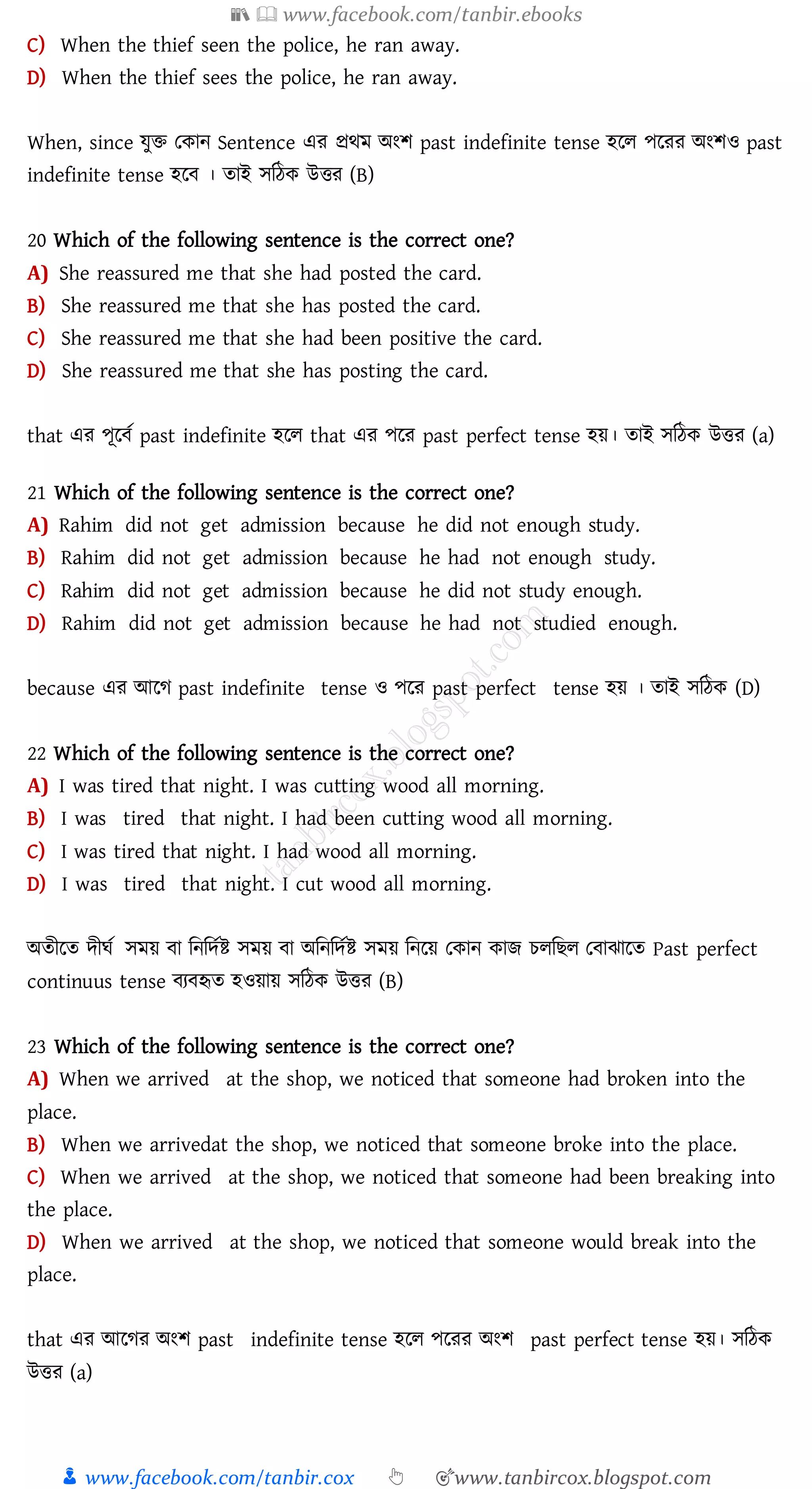 📚  www.facebook.com/tanbir.ebooks
👦 www.facebook.com/tanbir.cox 👆 🎯www.tanbircox.blogspot.com
C) When the thief seen the police, he ran away.
D) When the thief sees the police, he ran away.
When, since যুি তকান Sentence এে প্রথম অংি past indefinite tense হরে পরেে অংিও past
indefinite tense হরব । োই সজঠক উত্তে (B)
20 Which of the following sentence is the correct one?
A) She reassured me that she had posted the card.
B) She reassured me that she has posted the card.
C) She reassured me that she had been positive the card.
D) She reassured me that she has posting the card.
that এে পূরবত past indefinite হরে that এে পরে past perfect tense হয়। োই সজঠক উত্তে (a)
21 Which of the following sentence is the correct one?
A) Rahim did not get admission because he did not enough study.
B) Rahim did not get admission because he had not enough study.
C) Rahim did not get admission because he did not study enough.
D) Rahim did not get admission because he had not studied enough.
because এে আরে past indefinite tense ও পরে past perfect tense হয় । োই সজঠক (D)
22 Which of the following sentence is the correct one?
A) I was tired that night. I was cutting wood all morning.
B) I was tired that night. I had been cutting wood all morning.
C) I was tired that night. I had wood all morning.
D) I was tired that night. I cut wood all morning.
অেীরে দীঘত সময় বা জনজদতি সময় বা অজনজদতি সময় জনরয় তকান কাি েেজিে তবাঝারে Past perfect
continuus tense বেবহৃে হওয়ায় সজঠক উত্তে (B)
23 Which of the following sentence is the correct one?
A) When we arrived at the shop, we noticed that someone had broken into the
place.
B) When we arrivedat the shop, we noticed that someone broke into the place.
C) When we arrived at the shop, we noticed that someone had been breaking into
the place.
D) When we arrived at the shop, we noticed that someone would break into the
place.
that এে আরেে অংি past indefinite tense হরে পরেে অংি past perfect tense হয়। সজঠক
উত্তে (a)
 