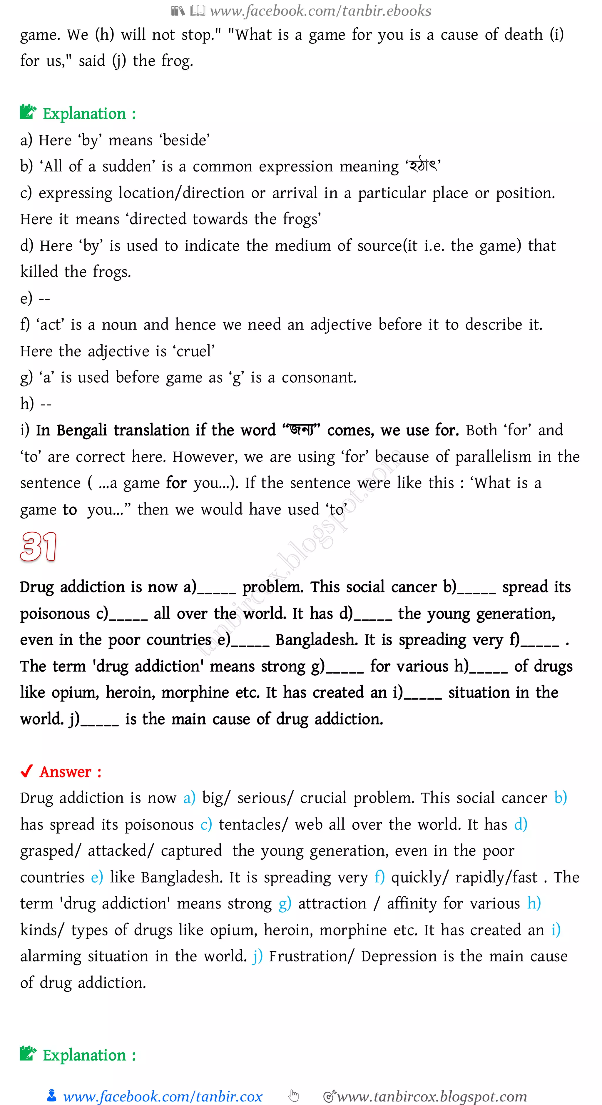 📚  www.facebook.com/tanbir.ebooks
👦 www.facebook.com/tanbir.cox 👆 🎯www.tanbircox.blogspot.com
game. We (h) will not stop." "What is a game for you is a cause of death (i)
for us," said (j) the frog.
📝 Explanation :
a) Here ‘by’ means ‘beside’
b) ‘All of a sudden’ is a common expression meaning ‘হঠাৎ’
c) expressing location/direction or arrival in a particular place or position.
Here it means ‘directed towards the frogs’
d) Here ‘by’ is used to indicate the medium of source(it i.e. the game) that
killed the frogs.
e) --
f) ‘act’ is a noun and hence we need an adjective before it to describe it.
Here the adjective is ‘cruel’
g) ‘a’ is used before game as ‘g’ is a consonant.
h) --
i) In Bengali translation if the word “িনে” comes, we use for. Both ‘for’ and
‘to’ are correct here. However, we are using ‘for’ because of parallelism in the
sentence ( …a game for you…). If the sentence were like this : ‘What is a
game to you…” then we would have used ‘to’
Drug addiction is now a)_____ problem. This social cancer b)_____ spread its
poisonous c)_____ all over the world. It has d)_____ the young generation,
even in the poor countries e)_____ Bangladesh. It is spreading very f)_____ .
The term 'drug addiction' means strong g)_____ for various h)_____ of drugs
like opium, heroin, morphine etc. It has created an i)_____ situation in the
world. j)_____ is the main cause of drug addiction.
✔ Answer :
Drug addiction is now a) big/ serious/ crucial problem. This social cancer b)
has spread its poisonous c) tentacles/ web all over the world. It has d)
grasped/ attacked/ captured the young generation, even in the poor
countries e) like Bangladesh. It is spreading very f) quickly/ rapidly/fast . The
term 'drug addiction' means strong g) attraction / affinity for various h)
kinds/ types of drugs like opium, heroin, morphine etc. It has created an i)
alarming situation in the world. j) Frustration/ Depression is the main cause
of drug addiction.
📝 Explanation :
 