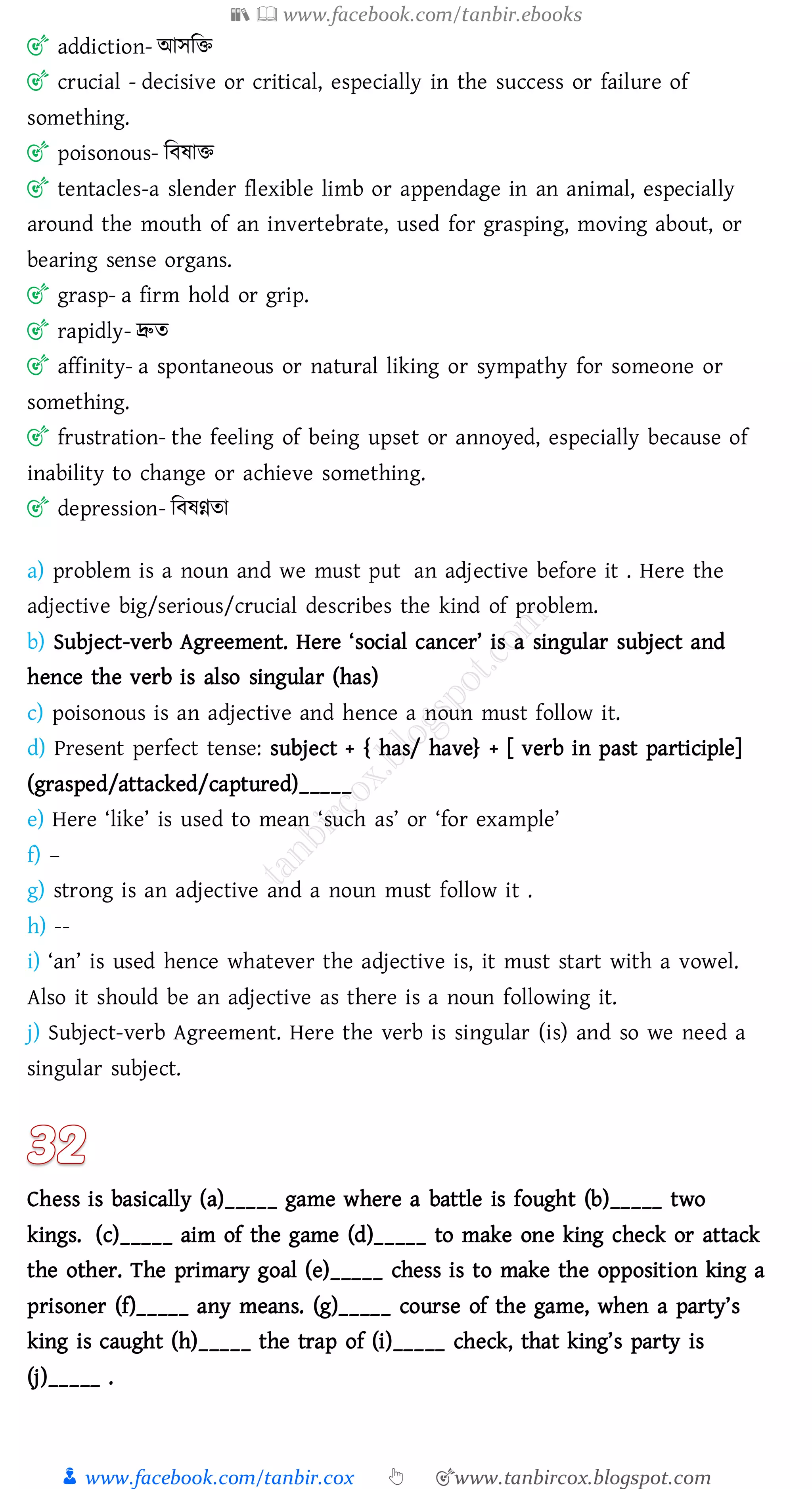 📚  www.facebook.com/tanbir.ebooks
👦 www.facebook.com/tanbir.cox 👆 🎯www.tanbircox.blogspot.com
🎯 addiction- আসজি
🎯 crucial - decisive or critical, especially in the success or failure of
something.
🎯 poisonous- জবষ্াি
🎯 tentacles-a slender flexible limb or appendage in an animal, especially
around the mouth of an invertebrate, used for grasping, moving about, or
bearing sense organs.
🎯 grasp- a firm hold or grip.
🎯 rapidly- দ্রুে
🎯 affinity- a spontaneous or natural liking or sympathy for someone or
something.
🎯 frustration- the feeling of being upset or annoyed, especially because of
inability to change or achieve something.
🎯 depression- জবষ্ণ্নো
a) problem is a noun and we must put an adjective before it . Here the
adjective big/serious/crucial describes the kind of problem.
b) Subject-verb Agreement. Here ‘social cancer’ is a singular subject and
hence the verb is also singular (has)
c) poisonous is an adjective and hence a noun must follow it.
d) Present perfect tense: subject + { has/ have} + [ verb in past participle]
(grasped/attacked/captured)_____
e) Here ‘like’ is used to mean ‘such as’ or ‘for example’
f) –
g) strong is an adjective and a noun must follow it .
h) --
i) ‘an’ is used hence whatever the adjective is, it must start with a vowel.
Also it should be an adjective as there is a noun following it.
j) Subject-verb Agreement. Here the verb is singular (is) and so we need a
singular subject.
Chess is basically (a)_____ game where a battle is fought (b)_____ two
kings. (c)_____ aim of the game (d)_____ to make one king check or attack
the other. The primary goal (e)_____ chess is to make the opposition king a
prisoner (f)_____ any means. (g)_____ course of the game, when a party’s
king is caught (h)_____ the trap of (i)_____ check, that king’s party is
(j)_____ .
 