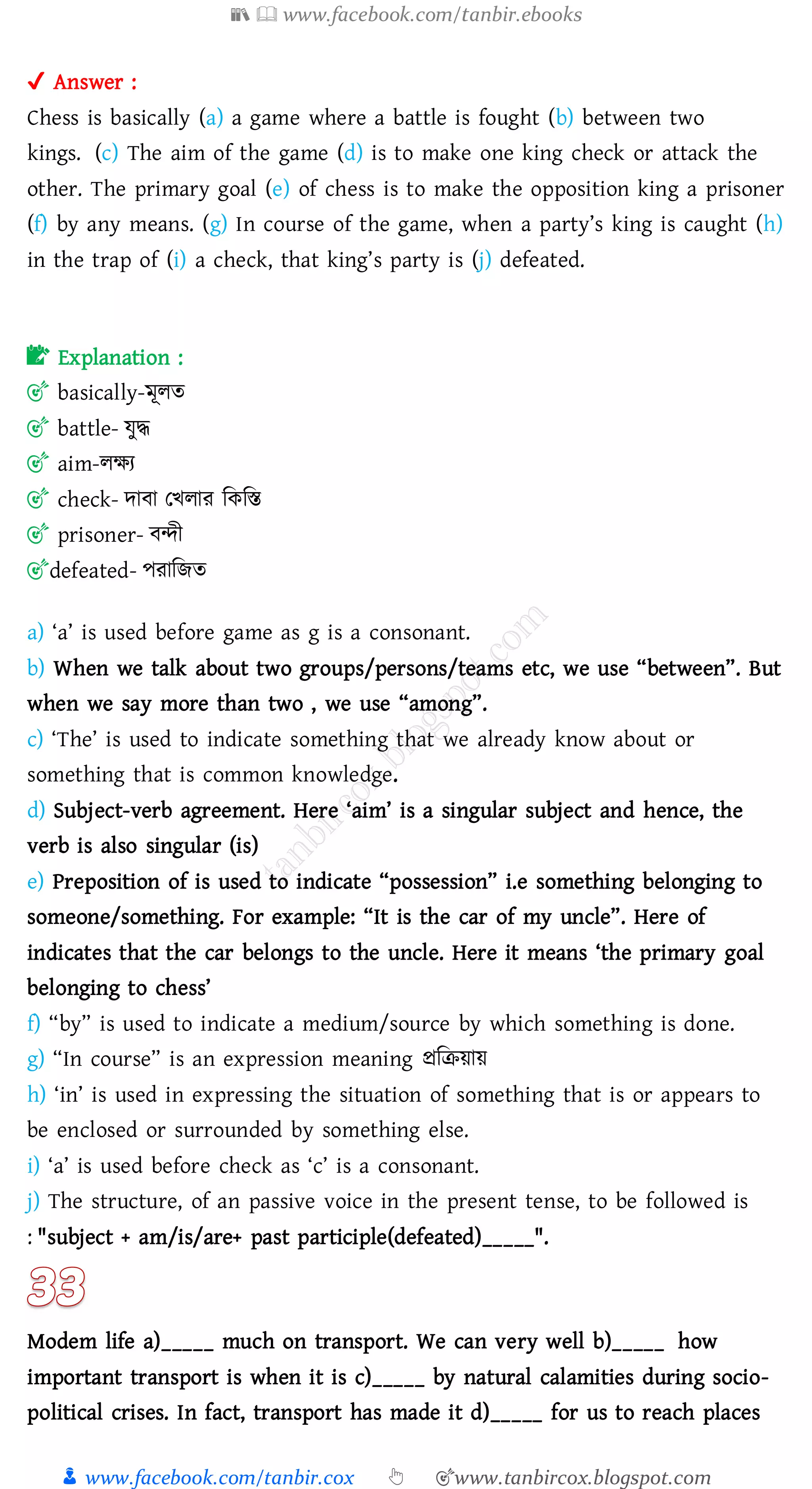 📚  www.facebook.com/tanbir.ebooks
👦 www.facebook.com/tanbir.cox 👆 🎯www.tanbircox.blogspot.com
✔ Answer :
Chess is basically (a) a game where a battle is fought (b) between two
kings. (c) The aim of the game (d) is to make one king check or attack the
other. The primary goal (e) of chess is to make the opposition king a prisoner
(f) by any means. (g) In course of the game, when a party’s king is caught (h)
in the trap of (i) a check, that king’s party is (j) defeated.
📝 Explanation :
🎯 basically-মূেে
🎯 battle- যুদ্ধ
🎯 aim-েক্ষে
🎯 check- দাবা তখোে জকজস্ত
🎯 prisoner- বন্দী
🎯defeated- পোজিে
a) ‘a’ is used before game as g is a consonant.
b) When we talk about two groups/persons/teams etc, we use “between”. But
when we say more than two , we use “among”.
c) ‘The’ is used to indicate something that we already know about or
something that is common knowledge.
d) Subject-verb agreement. Here ‘aim’ is a singular subject and hence, the
verb is also singular (is)
e) Preposition of is used to indicate “possession” i.e something belonging to
someone/something. For example: “It is the car of my uncle”. Here of
indicates that the car belongs to the uncle. Here it means ‘the primary goal
belonging to chess’
f) “by” is used to indicate a medium/source by which something is done.
g) “In course” is an expression meaning প্রজিয়ায়
h) ‘in’ is used in expressing the situation of something that is or appears to
be enclosed or surrounded by something else.
i) ‘a’ is used before check as ‘c’ is a consonant.
j) The structure, of an passive voice in the present tense, to be followed is
: "subject + am/is/are+ past participle(defeated)_____".
Modem life a)_____ much on transport. We can very well b)_____ how
important transport is when it is c)_____ by natural calamities during socio-
political crises. In fact, transport has made it d)_____ for us to reach places
 