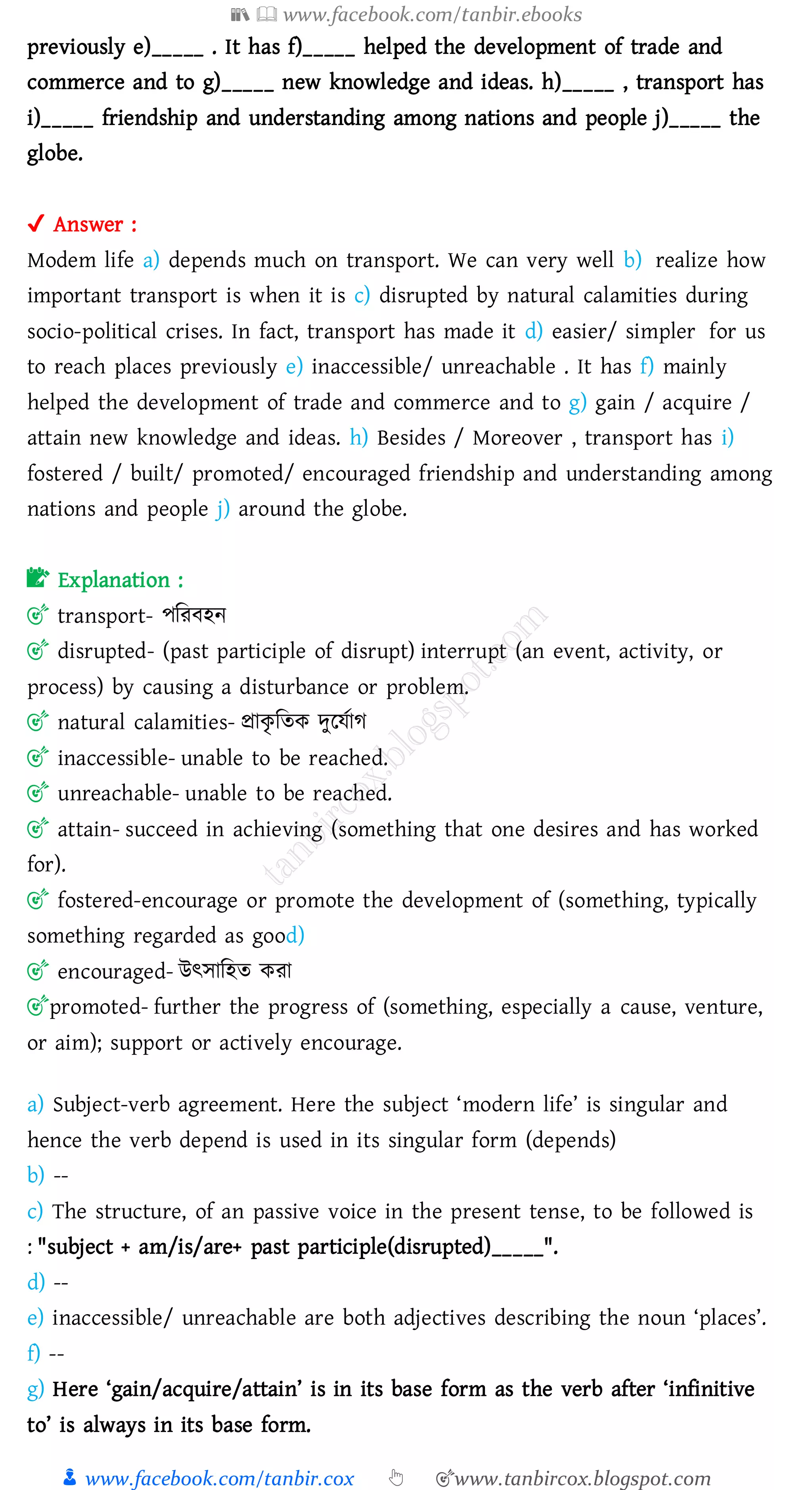 📚  www.facebook.com/tanbir.ebooks
👦 www.facebook.com/tanbir.cox 👆 🎯www.tanbircox.blogspot.com
previously e)_____ . It has f)_____ helped the development of trade and
commerce and to g)_____ new knowledge and ideas. h)_____ , transport has
i)_____ friendship and understanding among nations and people j)_____ the
globe.
✔ Answer :
Modem life a) depends much on transport. We can very well b) realize how
important transport is when it is c) disrupted by natural calamities during
socio-political crises. In fact, transport has made it d) easier/ simpler for us
to reach places previously e) inaccessible/ unreachable . It has f) mainly
helped the development of trade and commerce and to g) gain / acquire /
attain new knowledge and ideas. h) Besides / Moreover , transport has i)
fostered / built/ promoted/ encouraged friendship and understanding among
nations and people j) around the globe.
📝 Explanation :
🎯 transport- পজেবহন
🎯 disrupted- (past participle of disrupt) interrupt (an event, activity, or
process) by causing a disturbance or problem.
🎯 natural calamities- প্রাকৃ জেক দুরযতাে
🎯 inaccessible- unable to be reached.
🎯 unreachable- unable to be reached.
🎯 attain- succeed in achieving (something that one desires and has worked
for).
🎯 fostered-encourage or promote the development of (something, typically
something regarded as good)
🎯 encouraged- উৎসাজহে কো
🎯promoted- further the progress of (something, especially a cause, venture,
or aim); support or actively encourage.
a) Subject-verb agreement. Here the subject ‘modern life’ is singular and
hence the verb depend is used in its singular form (depends)
b) --
c) The structure, of an passive voice in the present tense, to be followed is
: "subject + am/is/are+ past participle(disrupted)_____".
d) --
e) inaccessible/ unreachable are both adjectives describing the noun ‘places’.
f) --
g) Here ‘gain/acquire/attain’ is in its base form as the verb after ‘infinitive
to’ is always in its base form.
 