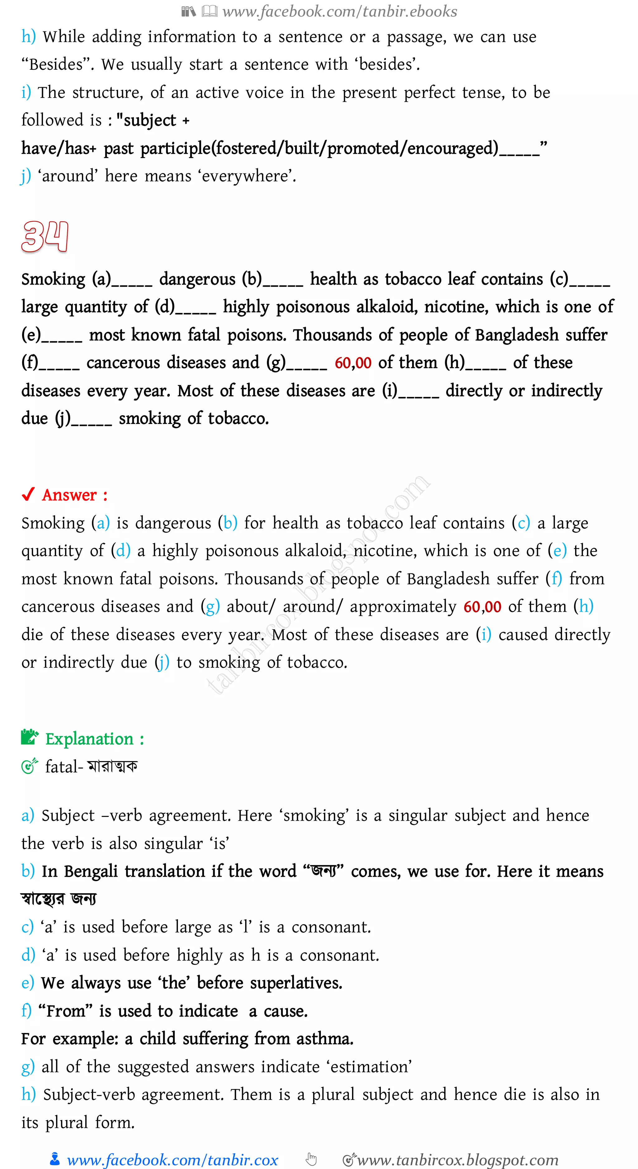 📚  www.facebook.com/tanbir.ebooks
👦 www.facebook.com/tanbir.cox 👆 🎯www.tanbircox.blogspot.com
h) While adding information to a sentence or a passage, we can use
“Besides”. We usually start a sentence with ‘besides’.
i) The structure, of an active voice in the present perfect tense, to be
followed is : "subject +
have/has+ past participle(fostered/built/promoted/encouraged)_____”
j) ‘around’ here means ‘everywhere’.
Smoking (a)_____ dangerous (b)_____ health as tobacco leaf contains (c)_____
large quantity of (d)_____ highly poisonous alkaloid, nicotine, which is one of
(e)_____ most known fatal poisons. Thousands of people of Bangladesh suffer
(f)_____ cancerous diseases and (g)_____ 60,00 of them (h)_____ of these
diseases every year. Most of these diseases are (i)_____ directly or indirectly
due (j)_____ smoking of tobacco.
✔ Answer :
Smoking (a) is dangerous (b) for health as tobacco leaf contains (c) a large
quantity of (d) a highly poisonous alkaloid, nicotine, which is one of (e) the
most known fatal poisons. Thousands of people of Bangladesh suffer (f) from
cancerous diseases and (g) about/ around/ approximately 60,00 of them (h)
die of these diseases every year. Most of these diseases are (i) caused directly
or indirectly due (j) to smoking of tobacco.
📝 Explanation :
🎯 fatal- মাোত্মক
a) Subject –verb agreement. Here ‘smoking’ is a singular subject and hence
the verb is also singular ‘is’
b) In Bengali translation if the word “িনে” comes, we use for. Here it means
স্বারস্থেে িনে
c) ‘a’ is used before large as ‘l’ is a consonant.
d) ‘a’ is used before highly as h is a consonant.
e) We always use ‘the’ before superlatives.
f) “From” is used to indicate a cause.
For example: a child suffering from asthma.
g) all of the suggested answers indicate ‘estimation’
h) Subject-verb agreement. Them is a plural subject and hence die is also in
its plural form.
 