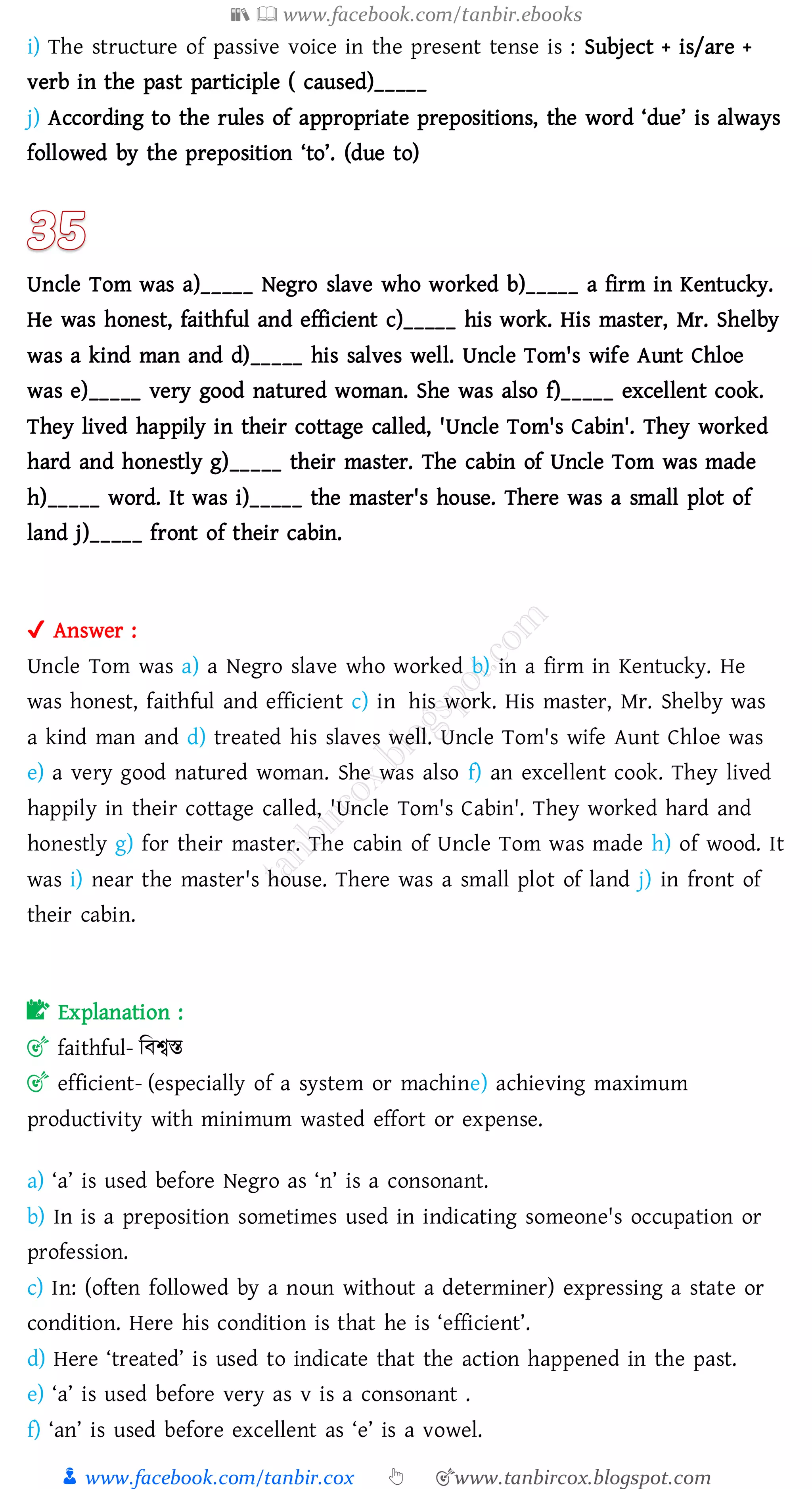 📚  www.facebook.com/tanbir.ebooks
👦 www.facebook.com/tanbir.cox 👆 🎯www.tanbircox.blogspot.com
i) The structure of passive voice in the present tense is : Subject + is/are +
verb in the past participle ( caused)_____
j) According to the rules of appropriate prepositions, the word ‘due’ is always
followed by the preposition ‘to’. (due to)
Uncle Tom was a)_____ Negro slave who worked b)_____ a firm in Kentucky.
He was honest, faithful and efficient c)_____ his work. His master, Mr. Shelby
was a kind man and d)_____ his salves well. Uncle Tom's wife Aunt Chloe
was e)_____ very good natured woman. She was also f)_____ excellent cook.
They lived happily in their cottage called, 'Uncle Tom's Cabin'. They worked
hard and honestly g)_____ their master. The cabin of Uncle Tom was made
h)_____ word. It was i)_____ the master's house. There was a small plot of
land j)_____ front of their cabin.
✔ Answer :
Uncle Tom was a) a Negro slave who worked b) in a firm in Kentucky. He
was honest, faithful and efficient c) in his work. His master, Mr. Shelby was
a kind man and d) treated his slaves well. Uncle Tom's wife Aunt Chloe was
e) a very good natured woman. She was also f) an excellent cook. They lived
happily in their cottage called, 'Uncle Tom's Cabin'. They worked hard and
honestly g) for their master. The cabin of Uncle Tom was made h) of wood. It
was i) near the master's house. There was a small plot of land j) in front of
their cabin.
📝 Explanation :
🎯 faithful- জবশ্বস্ত
🎯 efficient- (especially of a system or machine) achieving maximum
productivity with minimum wasted effort or expense.
a) ‘a’ is used before Negro as ‘n’ is a consonant.
b) In is a preposition sometimes used in indicating someone's occupation or
profession.
c) In: (often followed by a noun without a determiner) expressing a state or
condition. Here his condition is that he is ‘efficient’.
d) Here ‘treated’ is used to indicate that the action happened in the past.
e) ‘a’ is used before very as v is a consonant .
f) ‘an’ is used before excellent as ‘e’ is a vowel.
 