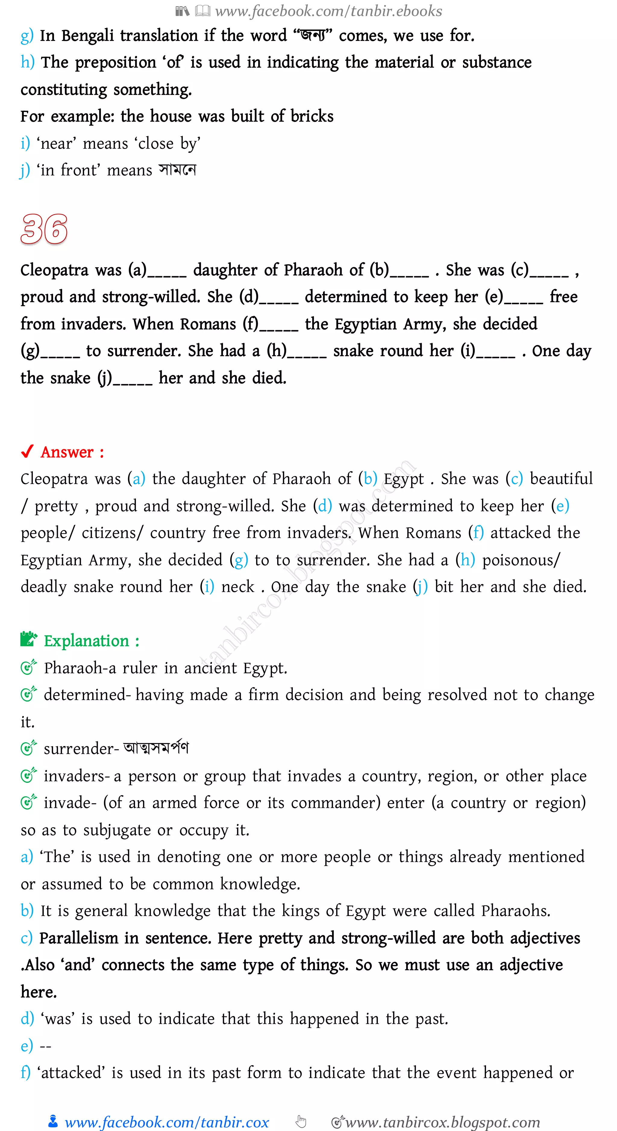 📚  www.facebook.com/tanbir.ebooks
👦 www.facebook.com/tanbir.cox 👆 🎯www.tanbircox.blogspot.com
g) In Bengali translation if the word “িনে” comes, we use for.
h) The preposition ‘of’ is used in indicating the material or substance
constituting something.
For example: the house was built of bricks
i) ‘near’ means ‘close by’
j) ‘in front’ means সামরন
Cleopatra was (a)_____ daughter of Pharaoh of (b)_____ . She was (c)_____ ,
proud and strong-willed. She (d)_____ determined to keep her (e)_____ free
from invaders. When Romans (f)_____ the Egyptian Army, she decided
(g)_____ to surrender. She had a (h)_____ snake round her (i)_____ . One day
the snake (j)_____ her and she died.
✔ Answer :
Cleopatra was (a) the daughter of Pharaoh of (b) Egypt . She was (c) beautiful
/ pretty , proud and strong-willed. She (d) was determined to keep her (e)
people/ citizens/ country free from invaders. When Romans (f) attacked the
Egyptian Army, she decided (g) to to surrender. She had a (h) poisonous/
deadly snake round her (i) neck . One day the snake (j) bit her and she died.
📝 Explanation :
🎯 Pharaoh-a ruler in ancient Egypt.
🎯 determined- having made a firm decision and being resolved not to change
it.
🎯 surrender- আত্মসমপতণ
🎯 invaders- a person or group that invades a country, region, or other place
🎯 invade- (of an armed force or its commander) enter (a country or region)
so as to subjugate or occupy it.
a) ‘The’ is used in denoting one or more people or things already mentioned
or assumed to be common knowledge.
b) It is general knowledge that the kings of Egypt were called Pharaohs.
c) Parallelism in sentence. Here pretty and strong-willed are both adjectives
.Also ‘and’ connects the same type of things. So we must use an adjective
here.
d) ‘was’ is used to indicate that this happened in the past.
e) --
f) ‘attacked’ is used in its past form to indicate that the event happened or
 
