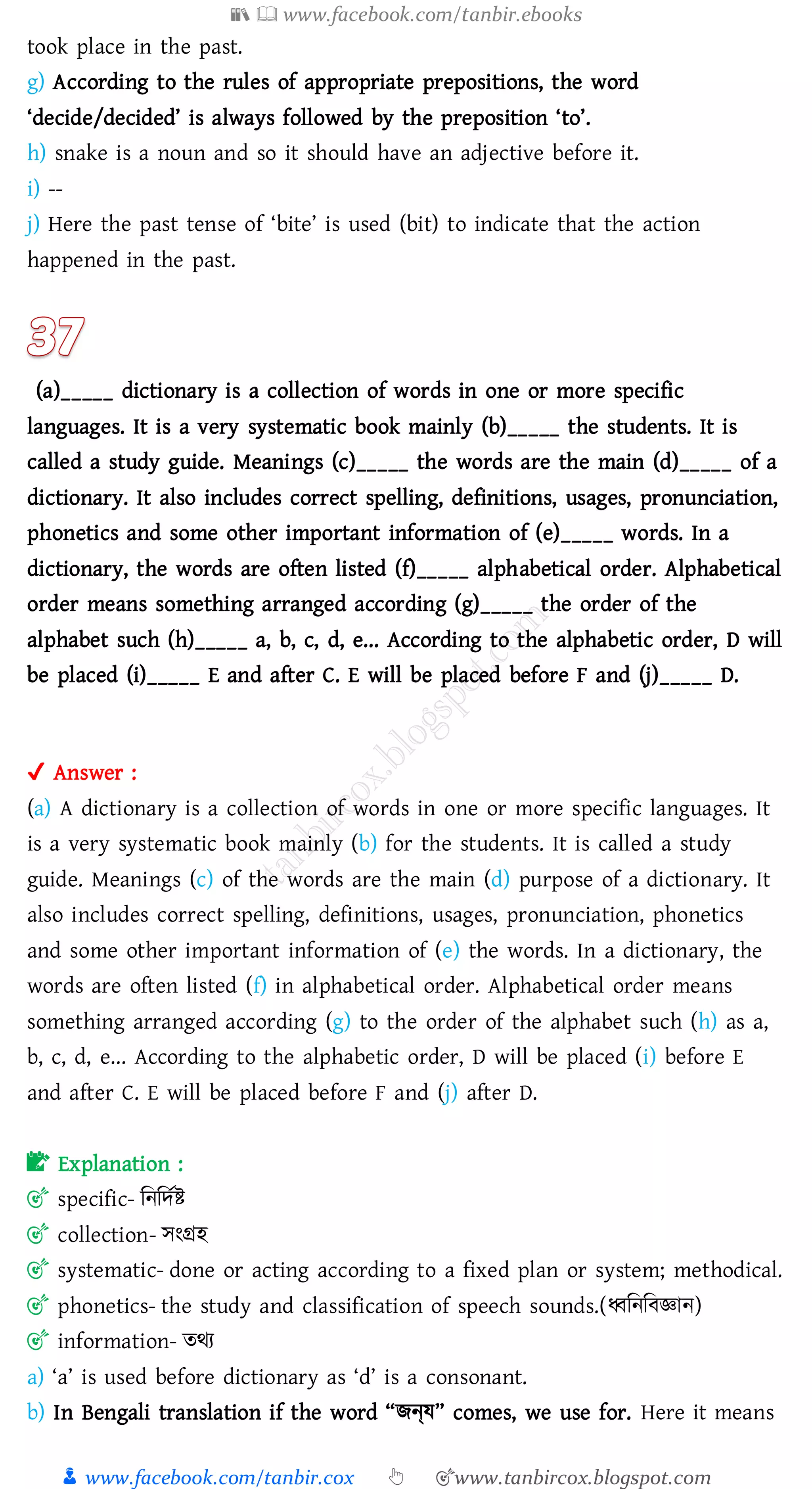 📚  www.facebook.com/tanbir.ebooks
👦 www.facebook.com/tanbir.cox 👆 🎯www.tanbircox.blogspot.com
took place in the past.
g) According to the rules of appropriate prepositions, the word
‘decide/decided’ is always followed by the preposition ‘to’.
h) snake is a noun and so it should have an adjective before it.
i) --
j) Here the past tense of ‘bite’ is used (bit) to indicate that the action
happened in the past.
(a)_____ dictionary is a collection of words in one or more specific
languages. It is a very systematic book mainly (b)_____ the students. It is
called a study guide. Meanings (c)_____ the words are the main (d)_____ of a
dictionary. It also includes correct spelling, definitions, usages, pronunciation,
phonetics and some other important information of (e)_____ words. In a
dictionary, the words are often listed (f)_____ alphabetical order. Alphabetical
order means something arranged according (g)_____ the order of the
alphabet such (h)_____ a, b, c, d, e... According to the alphabetic order, D will
be placed (i)_____ E and after C. E will be placed before F and (j)_____ D.
✔ Answer :
(a) A dictionary is a collection of words in one or more specific languages. It
is a very systematic book mainly (b) for the students. It is called a study
guide. Meanings (c) of the words are the main (d) purpose of a dictionary. It
also includes correct spelling, definitions, usages, pronunciation, phonetics
and some other important information of (e) the words. In a dictionary, the
words are often listed (f) in alphabetical order. Alphabetical order means
something arranged according (g) to the order of the alphabet such (h) as a,
b, c, d, e... According to the alphabetic order, D will be placed (i) before E
and after C. E will be placed before F and (j) after D.
📝 Explanation :
🎯 specific- জনজদতি
🎯 collection- সংগ্রহ
🎯 systematic- done or acting according to a fixed plan or system; methodical.
🎯 phonetics- the study and classification of speech sounds.(ধ্বজনজবজ্ঞান)
🎯 information- েথে
a) ‘a’ is used before dictionary as ‘d’ is a consonant.
b) In Bengali translation if the word “িন্য” comes, we use for. Here it means
 