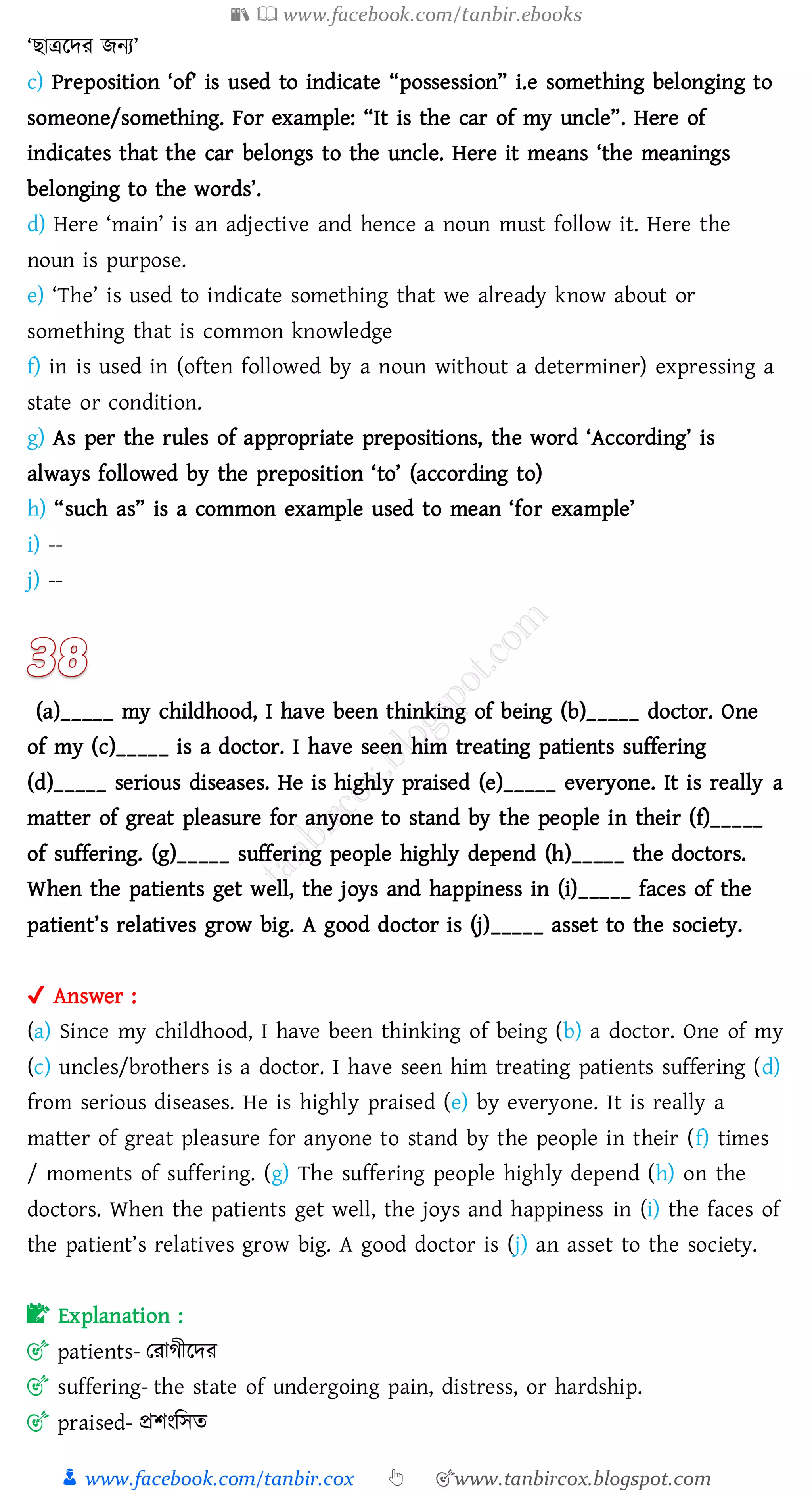 📚  www.facebook.com/tanbir.ebooks
👦 www.facebook.com/tanbir.cox 👆 🎯www.tanbircox.blogspot.com
‘িাত্ররদে িনে’
c) Preposition ‘of’ is used to indicate “possession” i.e something belonging to
someone/something. For example: “It is the car of my uncle”. Here of
indicates that the car belongs to the uncle. Here it means ‘the meanings
belonging to the words’.
d) Here ‘main’ is an adjective and hence a noun must follow it. Here the
noun is purpose.
e) ‘The’ is used to indicate something that we already know about or
something that is common knowledge
f) in is used in (often followed by a noun without a determiner) expressing a
state or condition.
g) As per the rules of appropriate prepositions, the word ‘According’ is
always followed by the preposition ‘to’ (according to)
h) “such as” is a common example used to mean ‘for example’
i) --
j) --
(a)_____ my childhood, I have been thinking of being (b)_____ doctor. One
of my (c)_____ is a doctor. I have seen him treating patients suffering
(d)_____ serious diseases. He is highly praised (e)_____ everyone. It is really a
matter of great pleasure for anyone to stand by the people in their (f)_____
of suffering. (g)_____ suffering people highly depend (h)_____ the doctors.
When the patients get well, the joys and happiness in (i)_____ faces of the
patient’s relatives grow big. A good doctor is (j)_____ asset to the society.
✔ Answer :
(a) Since my childhood, I have been thinking of being (b) a doctor. One of my
(c) uncles/brothers is a doctor. I have seen him treating patients suffering (d)
from serious diseases. He is highly praised (e) by everyone. It is really a
matter of great pleasure for anyone to stand by the people in their (f) times
/ moments of suffering. (g) The suffering people highly depend (h) on the
doctors. When the patients get well, the joys and happiness in (i) the faces of
the patient’s relatives grow big. A good doctor is (j) an asset to the society.
📝 Explanation :
🎯 patients- তোেীরদে
🎯 suffering- the state of undergoing pain, distress, or hardship.
🎯 praised- প্রিংজসে
 