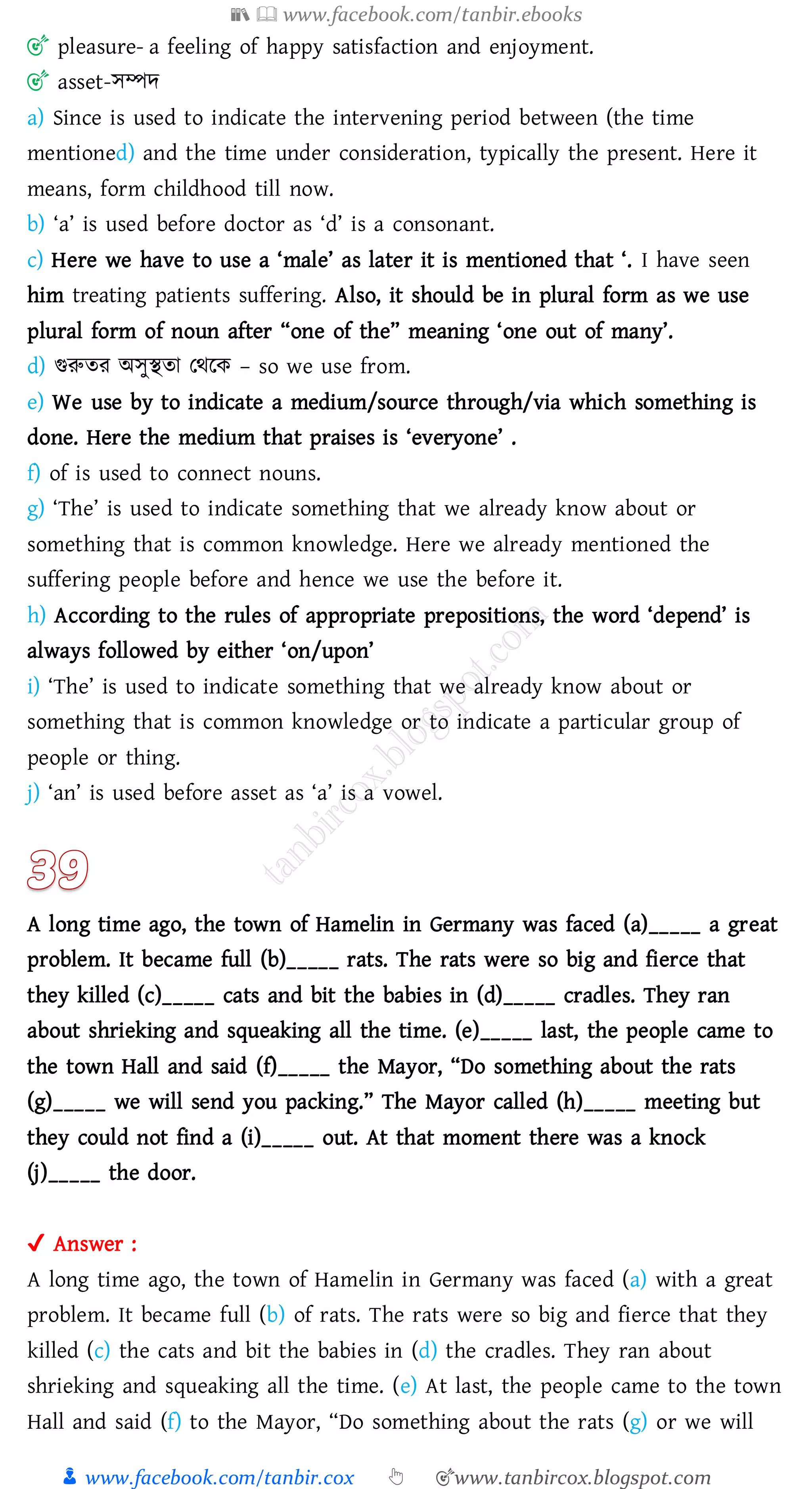 📚  www.facebook.com/tanbir.ebooks
👦 www.facebook.com/tanbir.cox 👆 🎯www.tanbircox.blogspot.com
🎯 pleasure- a feeling of happy satisfaction and enjoyment.
🎯 asset-সম্পদ
a) Since is used to indicate the intervening period between (the time
mentioned) and the time under consideration, typically the present. Here it
means, form childhood till now.
b) ‘a’ is used before doctor as ‘d’ is a consonant.
c) Here we have to use a ‘male’ as later it is mentioned that ‘. I have seen
him treating patients suffering. Also, it should be in plural form as we use
plural form of noun after “one of the” meaning ‘one out of many’.
d) গুরুেে অসুস্থো তথরক – so we use from.
e) We use by to indicate a medium/source through/via which something is
done. Here the medium that praises is ‘everyone’ .
f) of is used to connect nouns.
g) ‘The’ is used to indicate something that we already know about or
something that is common knowledge. Here we already mentioned the
suffering people before and hence we use the before it.
h) According to the rules of appropriate prepositions, the word ‘depend’ is
always followed by either ‘on/upon’
i) ‘The’ is used to indicate something that we already know about or
something that is common knowledge or to indicate a particular group of
people or thing.
j) ‘an’ is used before asset as ‘a’ is a vowel.
A long time ago, the town of Hamelin in Germany was faced (a)_____ a great
problem. It became full (b)_____ rats. The rats were so big and fierce that
they killed (c)_____ cats and bit the babies in (d)_____ cradles. They ran
about shrieking and squeaking all the time. (e)_____ last, the people came to
the town Hall and said (f)_____ the Mayor, “Do something about the rats
(g)_____ we will send you packing.” The Mayor called (h)_____ meeting but
they could not find a (i)_____ out. At that moment there was a knock
(j)_____ the door.
✔ Answer :
A long time ago, the town of Hamelin in Germany was faced (a) with a great
problem. It became full (b) of rats. The rats were so big and fierce that they
killed (c) the cats and bit the babies in (d) the cradles. They ran about
shrieking and squeaking all the time. (e) At last, the people came to the town
Hall and said (f) to the Mayor, “Do something about the rats (g) or we will
 