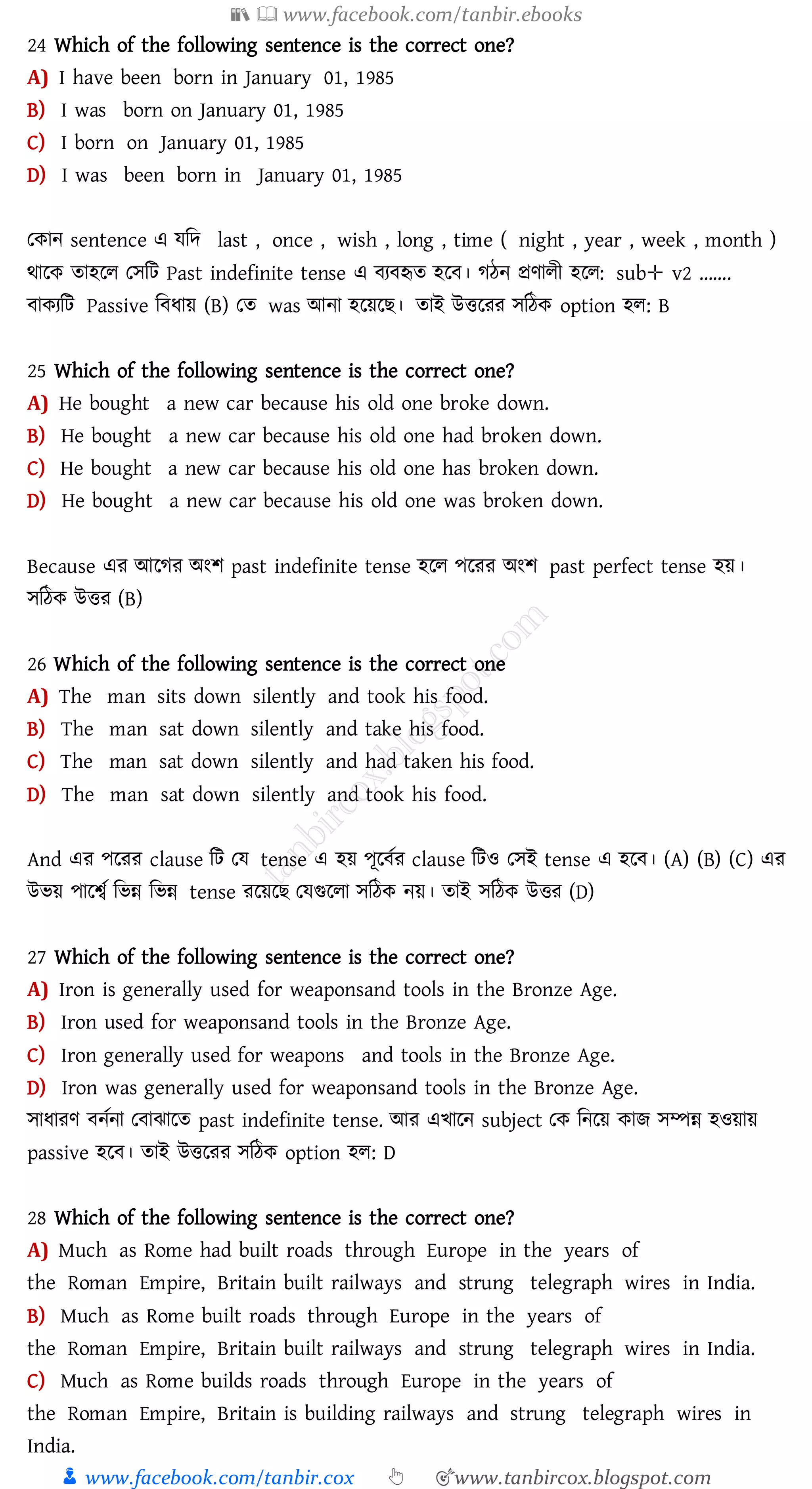 📚  www.facebook.com/tanbir.ebooks
👦 www.facebook.com/tanbir.cox 👆 🎯www.tanbircox.blogspot.com
24 Which of the following sentence is the correct one?
A) I have been born in January 01, 1985
B) I was born on January 01, 1985
C) I born on January 01, 1985
D) I was been born in January 01, 1985
তকান sentence এ যজদ last , once , wish , long , time ( night , year , week , month )
থারক োহরে তসজট Past indefinite tense এ বেবহৃে হরব। েঠন প্রণােী হরে: sub✛ v2 …….
বাকেজট Passive জবযায় (B) তে was আনা হরয়রি। োই উত্তরেে সজঠক option হে: B
25 Which of the following sentence is the correct one?
A) He bought a new car because his old one broke down.
B) He bought a new car because his old one had broken down.
C) He bought a new car because his old one has broken down.
D) He bought a new car because his old one was broken down.
Because এে আরেে অংি past indefinite tense হরে পরেে অংি past perfect tense হয়।
সজঠক উত্তে (B)
26 Which of the following sentence is the correct one
A) The man sits down silently and took his food.
B) The man sat down silently and take his food.
C) The man sat down silently and had taken his food.
D) The man sat down silently and took his food.
And এে পরেে clause জট তয tense এ হয় পূরবতে clause জটও তসই tense এ হরব। (A) (B) (C) এে
উভয় পারশ্বত জভন্ন জভন্ন tense েরয়রি তযগুরো সজঠক নয়। োই সজঠক উত্তে (D)
27 Which of the following sentence is the correct one?
A) Iron is generally used for weaponsand tools in the Bronze Age.
B) Iron used for weaponsand tools in the Bronze Age.
C) Iron generally used for weapons and tools in the Bronze Age.
D) Iron was generally used for weaponsand tools in the Bronze Age.
সাযােণ বনতনা তবাঝারে past indefinite tense. আে এখারন subject তক জনরয় কাি সম্পন্ন হওয়ায়
passive হরব। োই উত্তরেে সজঠক option হে: D
28 Which of the following sentence is the correct one?
A) Much as Rome had built roads through Europe in the years of
the Roman Empire, Britain built railways and strung telegraph wires in India.
B) Much as Rome built roads through Europe in the years of
the Roman Empire, Britain built railways and strung telegraph wires in India.
C) Much as Rome builds roads through Europe in the years of
the Roman Empire, Britain is building railways and strung telegraph wires in
India.
 