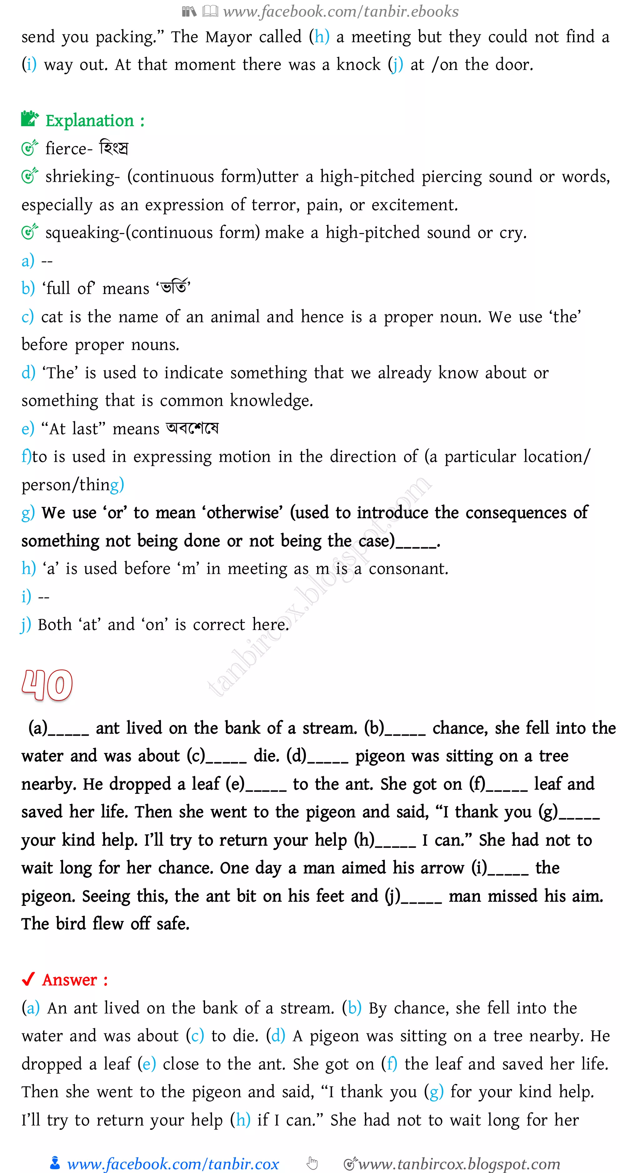 📚  www.facebook.com/tanbir.ebooks
👦 www.facebook.com/tanbir.cox 👆 🎯www.tanbircox.blogspot.com
send you packing.” The Mayor called (h) a meeting but they could not find a
(i) way out. At that moment there was a knock (j) at /on the door.
📝 Explanation :
🎯 fierce- জহংে
🎯 shrieking- (continuous form)utter a high-pitched piercing sound or words,
especially as an expression of terror, pain, or excitement.
🎯 squeaking-(continuous form) make a high-pitched sound or cry.
a) --
b) ‘full of’ means ‘ভজেত’
c) cat is the name of an animal and hence is a proper noun. We use ‘the’
before proper nouns.
d) ‘The’ is used to indicate something that we already know about or
something that is common knowledge.
e) “At last” means অবরিরষ্
f)to is used in expressing motion in the direction of (a particular location/
person/thing)
g) We use ‘or’ to mean ‘otherwise’ (used to introduce the consequences of
something not being done or not being the case)_____.
h) ‘a’ is used before ‘m’ in meeting as m is a consonant.
i) --
j) Both ‘at’ and ‘on’ is correct here.
(a)_____ ant lived on the bank of a stream. (b)_____ chance, she fell into the
water and was about (c)_____ die. (d)_____ pigeon was sitting on a tree
nearby. He dropped a leaf (e)_____ to the ant. She got on (f)_____ leaf and
saved her life. Then she went to the pigeon and said, “I thank you (g)_____
your kind help. I’ll try to return your help (h)_____ I can.” She had not to
wait long for her chance. One day a man aimed his arrow (i)_____ the
pigeon. Seeing this, the ant bit on his feet and (j)_____ man missed his aim.
The bird flew off safe.
✔ Answer :
(a) An ant lived on the bank of a stream. (b) By chance, she fell into the
water and was about (c) to die. (d) A pigeon was sitting on a tree nearby. He
dropped a leaf (e) close to the ant. She got on (f) the leaf and saved her life.
Then she went to the pigeon and said, “I thank you (g) for your kind help.
I’ll try to return your help (h) if I can.” She had not to wait long for her
 