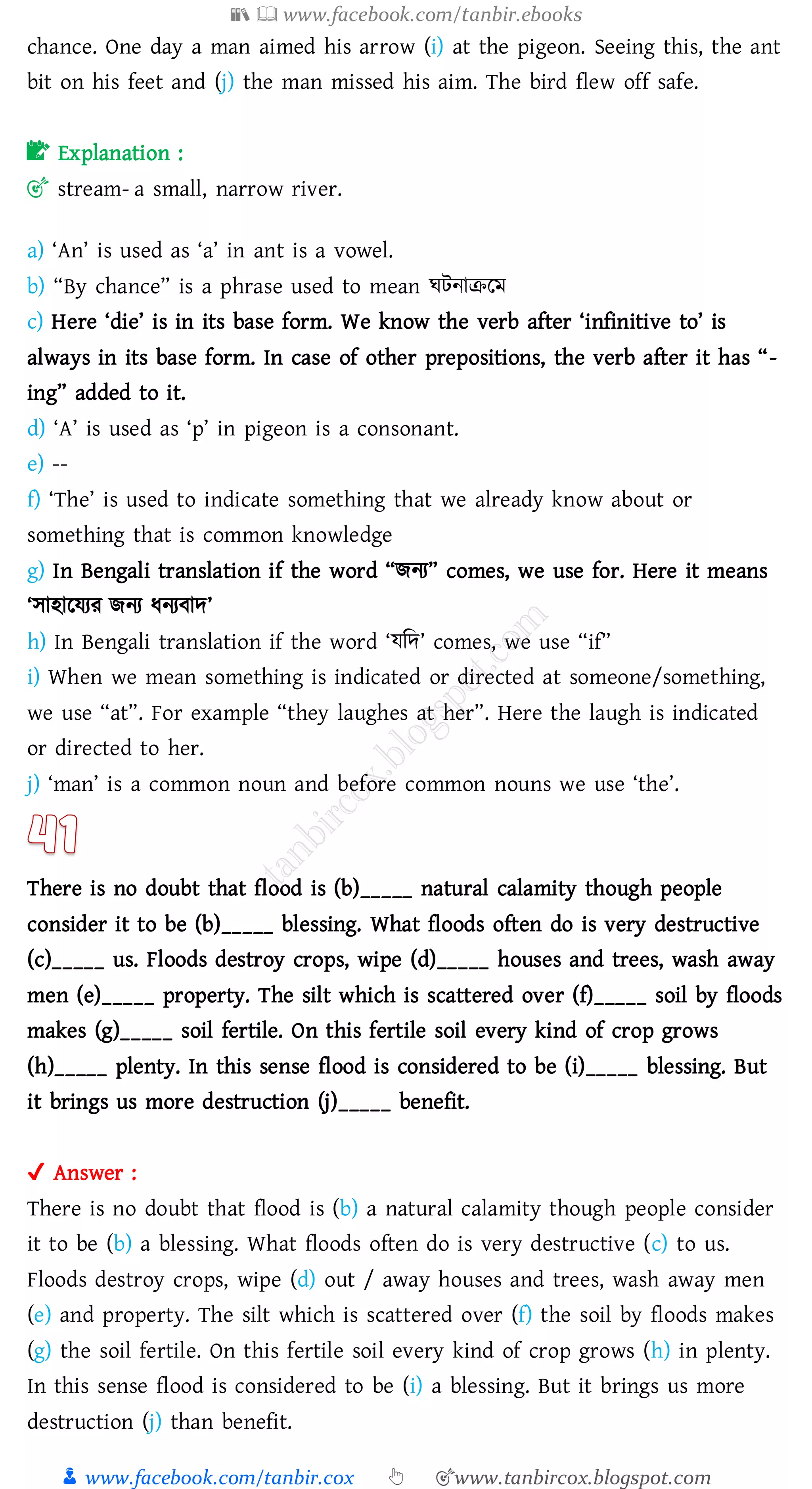 📚  www.facebook.com/tanbir.ebooks
👦 www.facebook.com/tanbir.cox 👆 🎯www.tanbircox.blogspot.com
chance. One day a man aimed his arrow (i) at the pigeon. Seeing this, the ant
bit on his feet and (j) the man missed his aim. The bird flew off safe.
📝 Explanation :
🎯 stream- a small, narrow river.
a) ‘An’ is used as ‘a’ in ant is a vowel.
b) “By chance” is a phrase used to mean ঘটনািরম
c) Here ‘die’ is in its base form. We know the verb after ‘infinitive to’ is
always in its base form. In case of other prepositions, the verb after it has “-
ing” added to it.
d) ‘A’ is used as ‘p’ in pigeon is a consonant.
e) --
f) ‘The’ is used to indicate something that we already know about or
something that is common knowledge
g) In Bengali translation if the word “িনে” comes, we use for. Here it means
‘সাহারযেে িনে যনেবাদ’
h) In Bengali translation if the word ‘যজদ’ comes, we use “if”
i) When we mean something is indicated or directed at someone/something,
we use “at”. For example “they laughes at her”. Here the laugh is indicated
or directed to her.
j) ‘man’ is a common noun and before common nouns we use ‘the’.
There is no doubt that flood is (b)_____ natural calamity though people
consider it to be (b)_____ blessing. What floods often do is very destructive
(c)_____ us. Floods destroy crops, wipe (d)_____ houses and trees, wash away
men (e)_____ property. The silt which is scattered over (f)_____ soil by floods
makes (g)_____ soil fertile. On this fertile soil every kind of crop grows
(h)_____ plenty. In this sense flood is considered to be (i)_____ blessing. But
it brings us more destruction (j)_____ benefit.
✔ Answer :
There is no doubt that flood is (b) a natural calamity though people consider
it to be (b) a blessing. What floods often do is very destructive (c) to us.
Floods destroy crops, wipe (d) out / away houses and trees, wash away men
(e) and property. The silt which is scattered over (f) the soil by floods makes
(g) the soil fertile. On this fertile soil every kind of crop grows (h) in plenty.
In this sense flood is considered to be (i) a blessing. But it brings us more
destruction (j) than benefit.
 