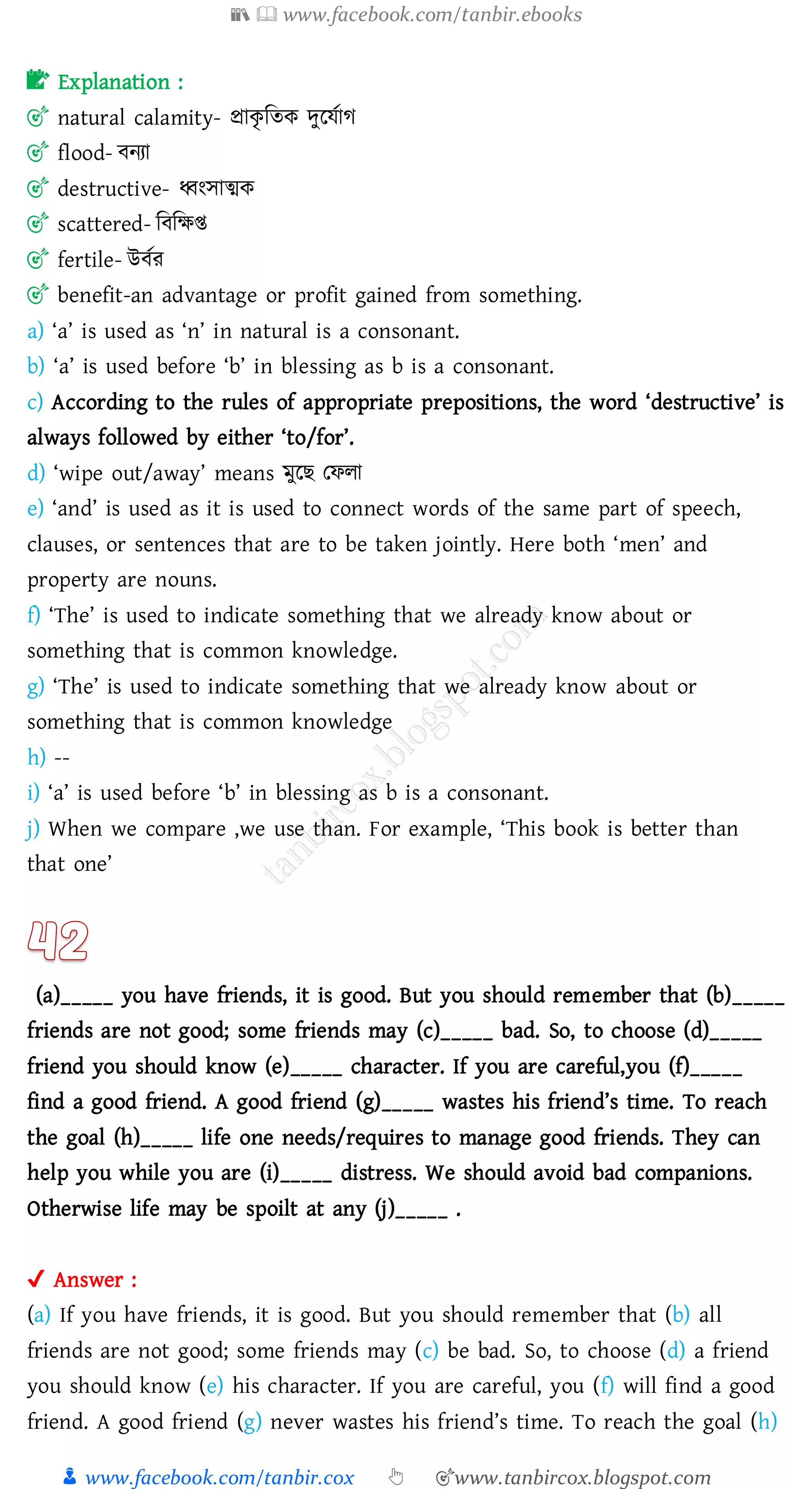 📚  www.facebook.com/tanbir.ebooks
👦 www.facebook.com/tanbir.cox 👆 🎯www.tanbircox.blogspot.com
📝 Explanation :
🎯 natural calamity- প্রাকৃ জেক দুরযতাে
🎯 flood- বনো
🎯 destructive- ধ্বংসাত্মক
🎯 scattered- জবজক্ষি
🎯 fertile- উবতে
🎯 benefit-an advantage or profit gained from something.
a) ‘a’ is used as ‘n’ in natural is a consonant.
b) ‘a’ is used before ‘b’ in blessing as b is a consonant.
c) According to the rules of appropriate prepositions, the word ‘destructive’ is
always followed by either ‘to/for’.
d) ‘wipe out/away’ means মুরি তফো
e) ‘and’ is used as it is used to connect words of the same part of speech,
clauses, or sentences that are to be taken jointly. Here both ‘men’ and
property are nouns.
f) ‘The’ is used to indicate something that we already know about or
something that is common knowledge.
g) ‘The’ is used to indicate something that we already know about or
something that is common knowledge
h) --
i) ‘a’ is used before ‘b’ in blessing as b is a consonant.
j) When we compare ,we use than. For example, ‘This book is better than
that one’
(a)_____ you have friends, it is good. But you should remember that (b)_____
friends are not good; some friends may (c)_____ bad. So, to choose (d)_____
friend you should know (e)_____ character. If you are careful,you (f)_____
find a good friend. A good friend (g)_____ wastes his friend’s time. To reach
the goal (h)_____ life one needs/requires to manage good friends. They can
help you while you are (i)_____ distress. We should avoid bad companions.
Otherwise life may be spoilt at any (j)_____ .
✔ Answer :
(a) If you have friends, it is good. But you should remember that (b) all
friends are not good; some friends may (c) be bad. So, to choose (d) a friend
you should know (e) his character. If you are careful, you (f) will find a good
friend. A good friend (g) never wastes his friend’s time. To reach the goal (h)
 