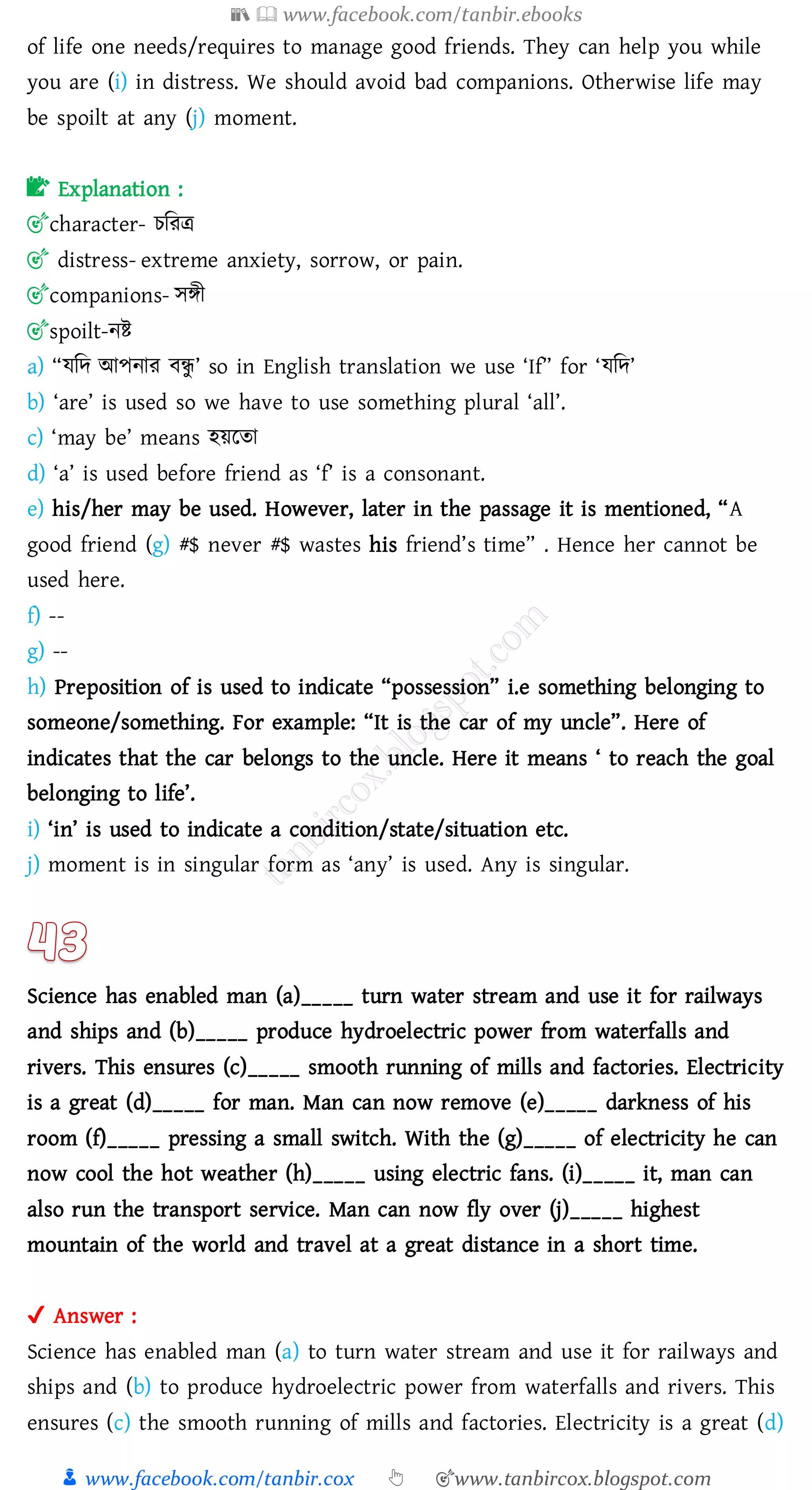 📚  www.facebook.com/tanbir.ebooks
👦 www.facebook.com/tanbir.cox 👆 🎯www.tanbircox.blogspot.com
of life one needs/requires to manage good friends. They can help you while
you are (i) in distress. We should avoid bad companions. Otherwise life may
be spoilt at any (j) moment.
📝 Explanation :
🎯character- েজেত্র
🎯 distress- extreme anxiety, sorrow, or pain.
🎯companions- সিী
🎯spoilt-নি
a) “যজদ আপনাে বন্ধু ’ so in English translation we use ‘If” for ‘যজদ’
b) ‘are’ is used so we have to use something plural ‘all’.
c) ‘may be’ means হয়রো
d) ‘a’ is used before friend as ‘f’ is a consonant.
e) his/her may be used. However, later in the passage it is mentioned, “A
good friend (g) #$ never #$ wastes his friend’s time” . Hence her cannot be
used here.
f) --
g) --
h) Preposition of is used to indicate “possession” i.e something belonging to
someone/something. For example: “It is the car of my uncle”. Here of
indicates that the car belongs to the uncle. Here it means ‘ to reach the goal
belonging to life’.
i) ‘in’ is used to indicate a condition/state/situation etc.
j) moment is in singular form as ‘any’ is used. Any is singular.
Science has enabled man (a)_____ turn water stream and use it for railways
and ships and (b)_____ produce hydroelectric power from waterfalls and
rivers. This ensures (c)_____ smooth running of mills and factories. Electricity
is a great (d)_____ for man. Man can now remove (e)_____ darkness of his
room (f)_____ pressing a small switch. With the (g)_____ of electricity he can
now cool the hot weather (h)_____ using electric fans. (i)_____ it, man can
also run the transport service. Man can now fly over (j)_____ highest
mountain of the world and travel at a great distance in a short time.
✔ Answer :
Science has enabled man (a) to turn water stream and use it for railways and
ships and (b) to produce hydroelectric power from waterfalls and rivers. This
ensures (c) the smooth running of mills and factories. Electricity is a great (d)
 