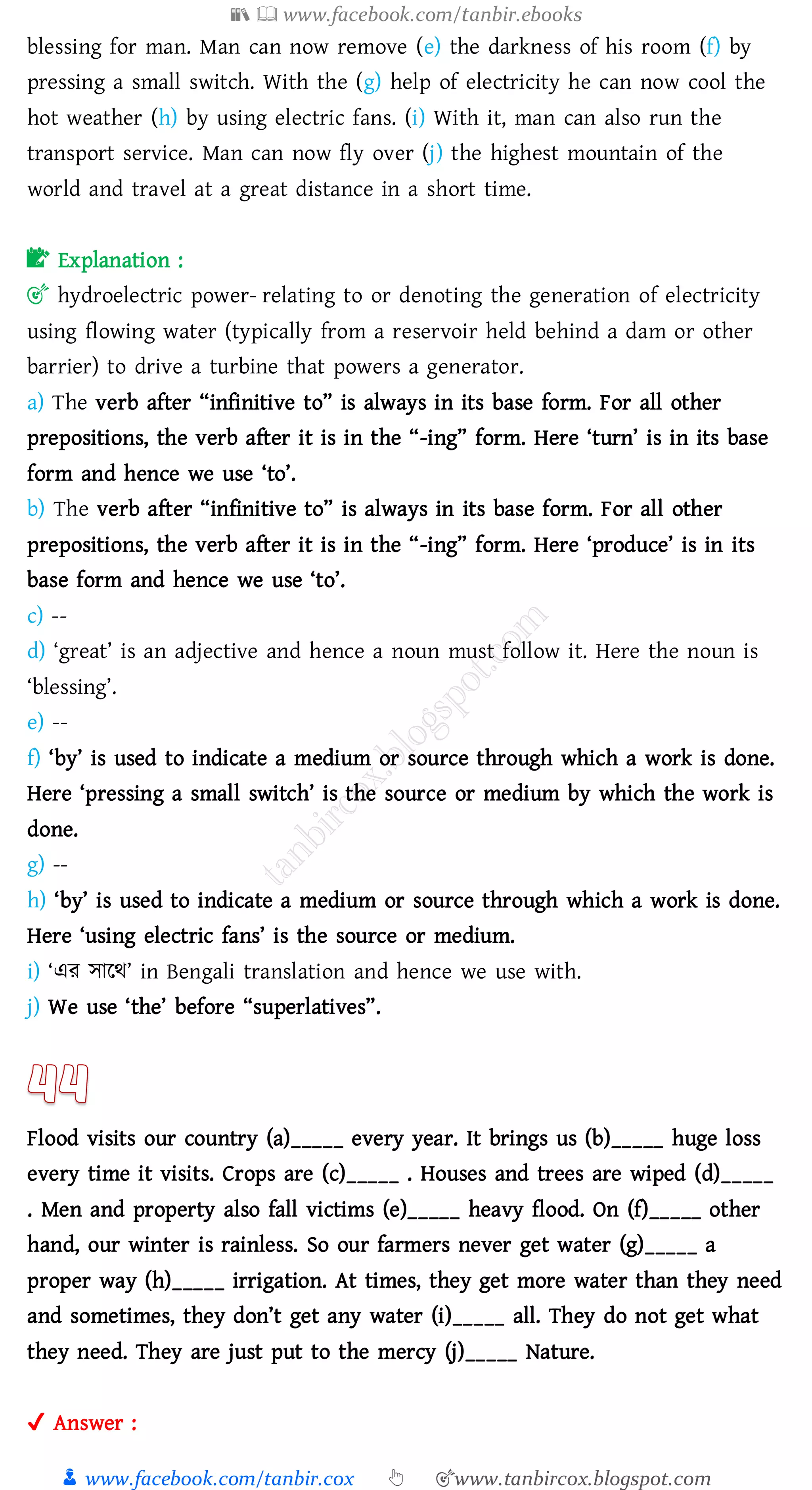 📚  www.facebook.com/tanbir.ebooks
👦 www.facebook.com/tanbir.cox 👆 🎯www.tanbircox.blogspot.com
blessing for man. Man can now remove (e) the darkness of his room (f) by
pressing a small switch. With the (g) help of electricity he can now cool the
hot weather (h) by using electric fans. (i) With it, man can also run the
transport service. Man can now fly over (j) the highest mountain of the
world and travel at a great distance in a short time.
📝 Explanation :
🎯 hydroelectric power- relating to or denoting the generation of electricity
using flowing water (typically from a reservoir held behind a dam or other
barrier) to drive a turbine that powers a generator.
a) The verb after “infinitive to” is always in its base form. For all other
prepositions, the verb after it is in the “-ing” form. Here ‘turn’ is in its base
form and hence we use ‘to’.
b) The verb after “infinitive to” is always in its base form. For all other
prepositions, the verb after it is in the “-ing” form. Here ‘produce’ is in its
base form and hence we use ‘to’.
c) --
d) ‘great’ is an adjective and hence a noun must follow it. Here the noun is
‘blessing’.
e) --
f) ‘by’ is used to indicate a medium or source through which a work is done.
Here ‘pressing a small switch’ is the source or medium by which the work is
done.
g) --
h) ‘by’ is used to indicate a medium or source through which a work is done.
Here ‘using electric fans’ is the source or medium.
i) ‘এে সারথ’ in Bengali translation and hence we use with.
j) We use ‘the’ before “superlatives”.
Flood visits our country (a)_____ every year. It brings us (b)_____ huge loss
every time it visits. Crops are (c)_____ . Houses and trees are wiped (d)_____
. Men and property also fall victims (e)_____ heavy flood. On (f)_____ other
hand, our winter is rainless. So our farmers never get water (g)_____ a
proper way (h)_____ irrigation. At times, they get more water than they need
and sometimes, they don’t get any water (i)_____ all. They do not get what
they need. They are just put to the mercy (j)_____ Nature.
✔ Answer :
 