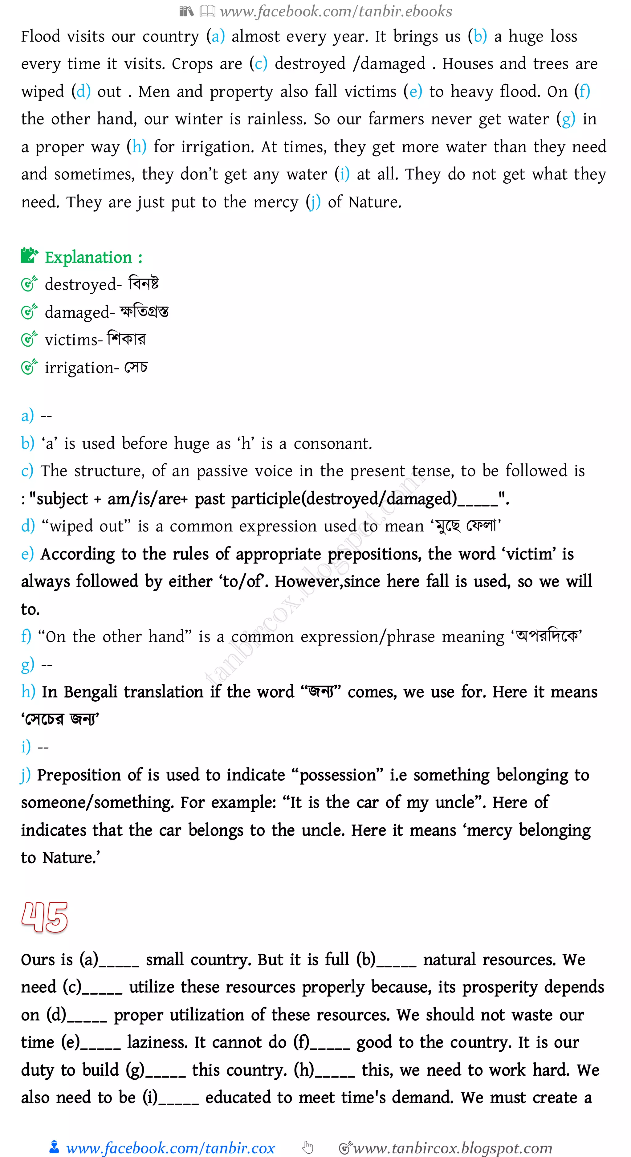 📚  www.facebook.com/tanbir.ebooks
👦 www.facebook.com/tanbir.cox 👆 🎯www.tanbircox.blogspot.com
Flood visits our country (a) almost every year. It brings us (b) a huge loss
every time it visits. Crops are (c) destroyed /damaged . Houses and trees are
wiped (d) out . Men and property also fall victims (e) to heavy flood. On (f)
the other hand, our winter is rainless. So our farmers never get water (g) in
a proper way (h) for irrigation. At times, they get more water than they need
and sometimes, they don’t get any water (i) at all. They do not get what they
need. They are just put to the mercy (j) of Nature.
📝 Explanation :
🎯 destroyed- জবনি
🎯 damaged- ক্ষজেগ্রস্ত
🎯 victims- জিকাে
🎯 irrigation- তসে
a) --
b) ‘a’ is used before huge as ‘h’ is a consonant.
c) The structure, of an passive voice in the present tense, to be followed is
: "subject + am/is/are+ past participle(destroyed/damaged)_____".
d) “wiped out” is a common expression used to mean ‘মুরি তফো’
e) According to the rules of appropriate prepositions, the word ‘victim’ is
always followed by either ‘to/of’. However,since here fall is used, so we will
to.
f) “On the other hand” is a common expression/phrase meaning ‘অপেজদরক’
g) --
h) In Bengali translation if the word “িনে” comes, we use for. Here it means
‘তসরেে িনে’
i) --
j) Preposition of is used to indicate “possession” i.e something belonging to
someone/something. For example: “It is the car of my uncle”. Here of
indicates that the car belongs to the uncle. Here it means ‘mercy belonging
to Nature.’
Ours is (a)_____ small country. But it is full (b)_____ natural resources. We
need (c)_____ utilize these resources properly because, its prosperity depends
on (d)_____ proper utilization of these resources. We should not waste our
time (e)_____ laziness. It cannot do (f)_____ good to the country. It is our
duty to build (g)_____ this country. (h)_____ this, we need to work hard. We
also need to be (i)_____ educated to meet time's demand. We must create a
 