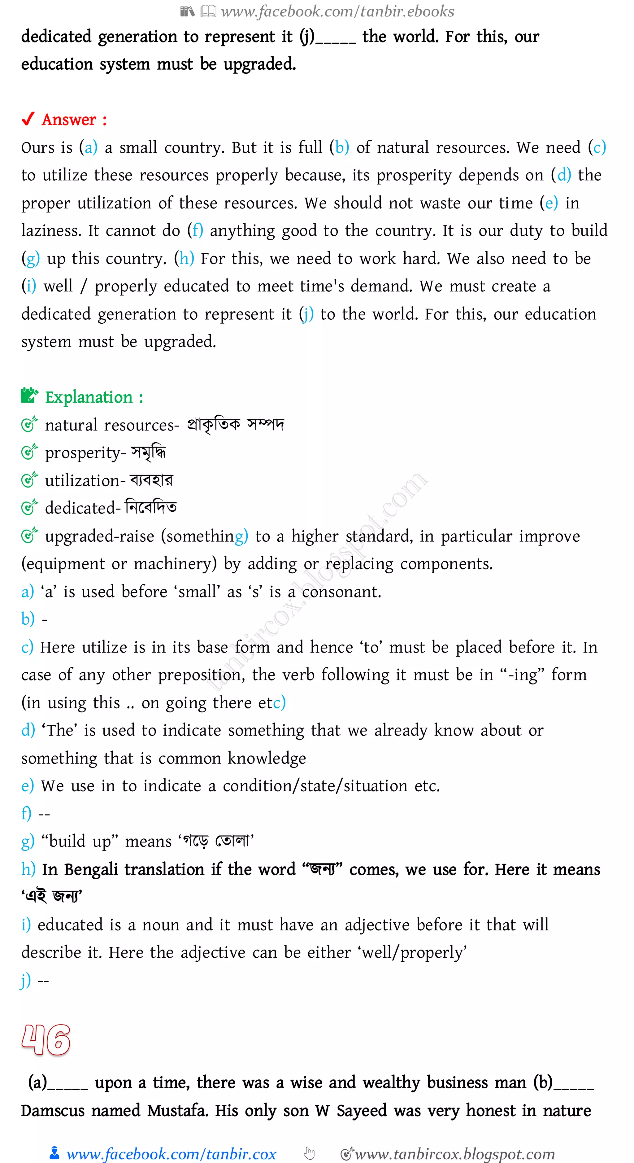 📚  www.facebook.com/tanbir.ebooks
👦 www.facebook.com/tanbir.cox 👆 🎯www.tanbircox.blogspot.com
dedicated generation to represent it (j)_____ the world. For this, our
education system must be upgraded.
✔ Answer :
Ours is (a) a small country. But it is full (b) of natural resources. We need (c)
to utilize these resources properly because, its prosperity depends on (d) the
proper utilization of these resources. We should not waste our time (e) in
laziness. It cannot do (f) anything good to the country. It is our duty to build
(g) up this country. (h) For this, we need to work hard. We also need to be
(i) well / properly educated to meet time's demand. We must create a
dedicated generation to represent it (j) to the world. For this, our education
system must be upgraded.
📝 Explanation :
🎯 natural resources- প্রাকৃ জেক সম্পদ
🎯 prosperity- সমৃজদ্ধ
🎯 utilization- বেবহাে
🎯 dedicated- জনরবজদে
🎯 upgraded-raise (something) to a higher standard, in particular improve
(equipment or machinery) by adding or replacing components.
a) ‘a’ is used before ‘small’ as ‘s’ is a consonant.
b) -
c) Here utilize is in its base form and hence ‘to’ must be placed before it. In
case of any other preposition, the verb following it must be in “-ing” form
(in using this .. on going there etc)
d) ‘The’ is used to indicate something that we already know about or
something that is common knowledge
e) We use in to indicate a condition/state/situation etc.
f) --
g) “build up” means ‘েরড় তোো’
h) In Bengali translation if the word “িনে” comes, we use for. Here it means
‘এই িনে’
i) educated is a noun and it must have an adjective before it that will
describe it. Here the adjective can be either ‘well/properly’
j) --
(a)_____ upon a time, there was a wise and wealthy business man (b)_____
Damscus named Mustafa. His only son W Sayeed was very honest in nature
 