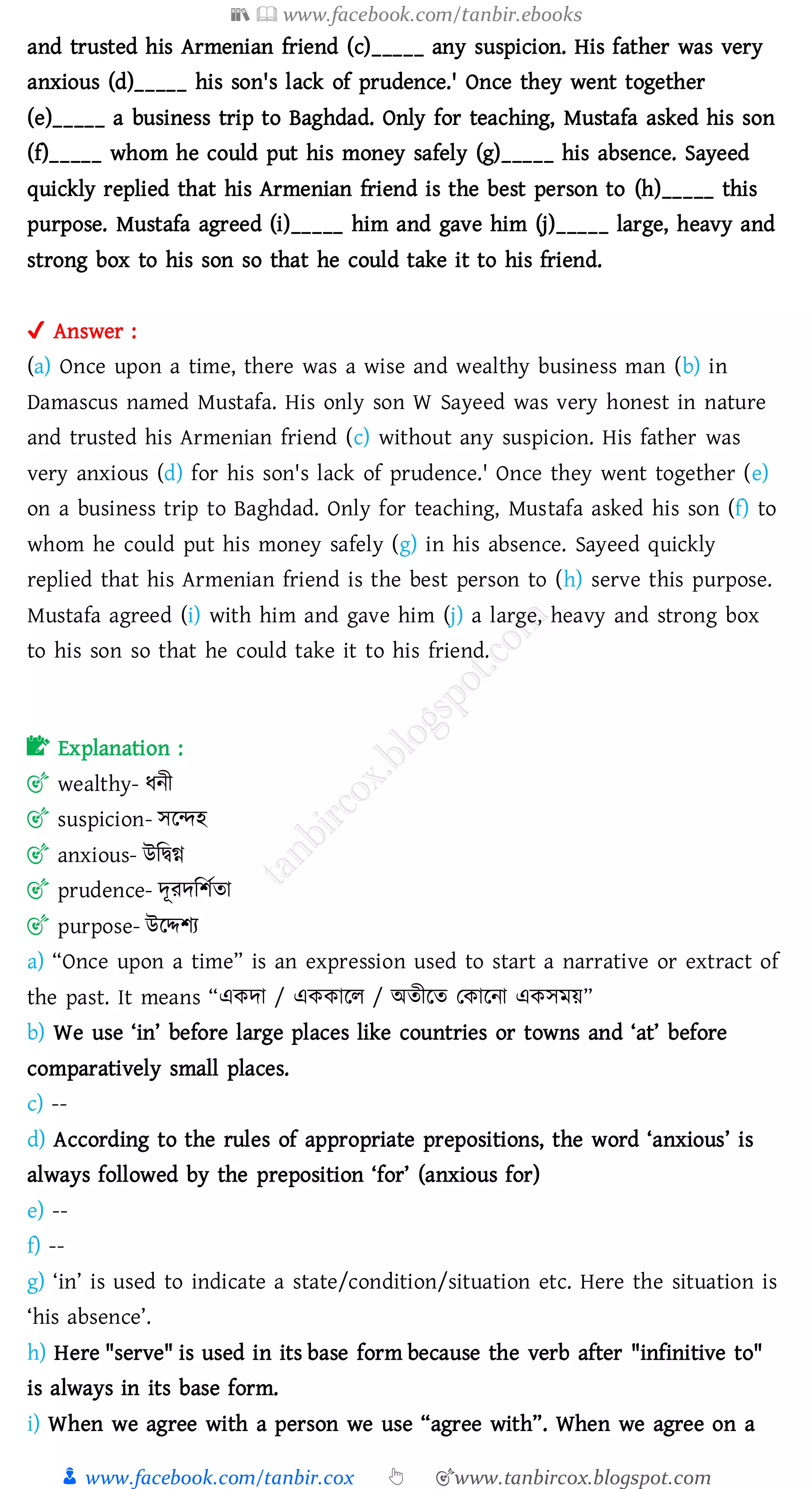 📚  www.facebook.com/tanbir.ebooks
👦 www.facebook.com/tanbir.cox 👆 🎯www.tanbircox.blogspot.com
and trusted his Armenian friend (c)_____ any suspicion. His father was very
anxious (d)_____ his son's lack of prudence.' Once they went together
(e)_____ a business trip to Baghdad. Only for teaching, Mustafa asked his son
(f)_____ whom he could put his money safely (g)_____ his absence. Sayeed
quickly replied that his Armenian friend is the best person to (h)_____ this
purpose. Mustafa agreed (i)_____ him and gave him (j)_____ large, heavy and
strong box to his son so that he could take it to his friend.
✔ Answer :
(a) Once upon a time, there was a wise and wealthy business man (b) in
Damascus named Mustafa. His only son W Sayeed was very honest in nature
and trusted his Armenian friend (c) without any suspicion. His father was
very anxious (d) for his son's lack of prudence.' Once they went together (e)
on a business trip to Baghdad. Only for teaching, Mustafa asked his son (f) to
whom he could put his money safely (g) in his absence. Sayeed quickly
replied that his Armenian friend is the best person to (h) serve this purpose.
Mustafa agreed (i) with him and gave him (j) a large, heavy and strong box
to his son so that he could take it to his friend.
📝 Explanation :
🎯 wealthy- যনী
🎯 suspicion- সরন্দহ
🎯 anxious- উজদ্বি
🎯 prudence- দূেদজিতো
🎯 purpose- উরদ্দিে
a) “Once upon a time” is an expression used to start a narrative or extract of
the past. It means “একদা / এককারে / অেীরে তকারনা একসময়”
b) We use ‘in’ before large places like countries or towns and ‘at’ before
comparatively small places.
c) --
d) According to the rules of appropriate prepositions, the word ‘anxious’ is
always followed by the preposition ‘for’ (anxious for)
e) --
f) --
g) ‘in’ is used to indicate a state/condition/situation etc. Here the situation is
‘his absence’.
h) Here "serve" is used in its base form because the verb after "infinitive to"
is always in its base form.
i) When we agree with a person we use “agree with”. When we agree on a
 
