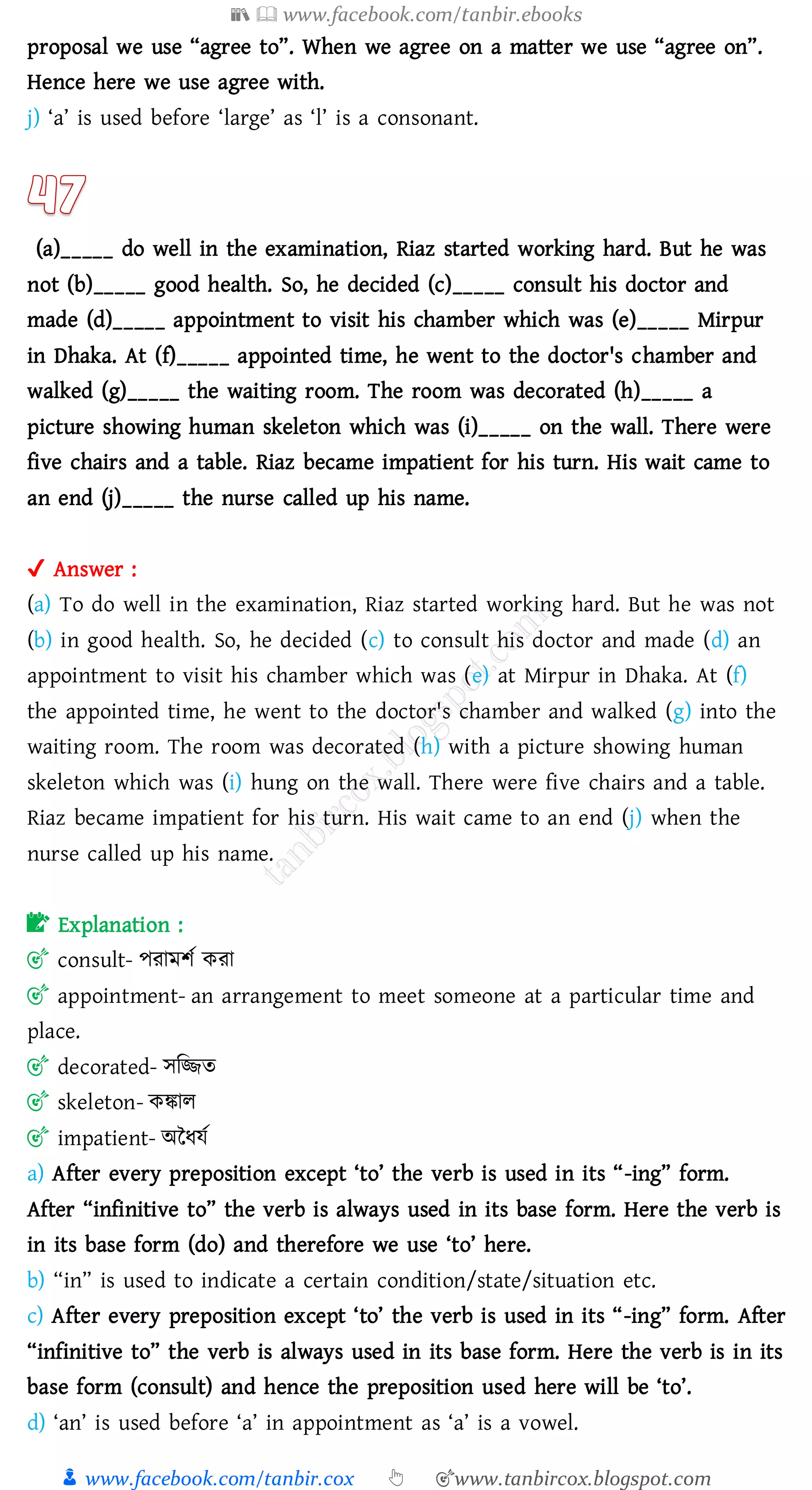 📚  www.facebook.com/tanbir.ebooks
👦 www.facebook.com/tanbir.cox 👆 🎯www.tanbircox.blogspot.com
proposal we use “agree to”. When we agree on a matter we use “agree on”.
Hence here we use agree with.
j) ‘a’ is used before ‘large’ as ‘l’ is a consonant.
(a)_____ do well in the examination, Riaz started working hard. But he was
not (b)_____ good health. So, he decided (c)_____ consult his doctor and
made (d)_____ appointment to visit his chamber which was (e)_____ Mirpur
in Dhaka. At (f)_____ appointed time, he went to the doctor's chamber and
walked (g)_____ the waiting room. The room was decorated (h)_____ a
picture showing human skeleton which was (i)_____ on the wall. There were
five chairs and a table. Riaz became impatient for his turn. His wait came to
an end (j)_____ the nurse called up his name.
✔ Answer :
(a) To do well in the examination, Riaz started working hard. But he was not
(b) in good health. So, he decided (c) to consult his doctor and made (d) an
appointment to visit his chamber which was (e) at Mirpur in Dhaka. At (f)
the appointed time, he went to the doctor's chamber and walked (g) into the
waiting room. The room was decorated (h) with a picture showing human
skeleton which was (i) hung on the wall. There were five chairs and a table.
Riaz became impatient for his turn. His wait came to an end (j) when the
nurse called up his name.
📝 Explanation :
🎯 consult- পোমিত কো
🎯 appointment- an arrangement to meet someone at a particular time and
place.
🎯 decorated- সজিে
🎯 skeleton- কঙ্কাে
🎯 impatient- অনযযত
a) After every preposition except ‘to’ the verb is used in its “-ing” form.
After “infinitive to” the verb is always used in its base form. Here the verb is
in its base form (do) and therefore we use ‘to’ here.
b) “in” is used to indicate a certain condition/state/situation etc.
c) After every preposition except ‘to’ the verb is used in its “-ing” form. After
“infinitive to” the verb is always used in its base form. Here the verb is in its
base form (consult) and hence the preposition used here will be ‘to’.
d) ‘an’ is used before ‘a’ in appointment as ‘a’ is a vowel.
 