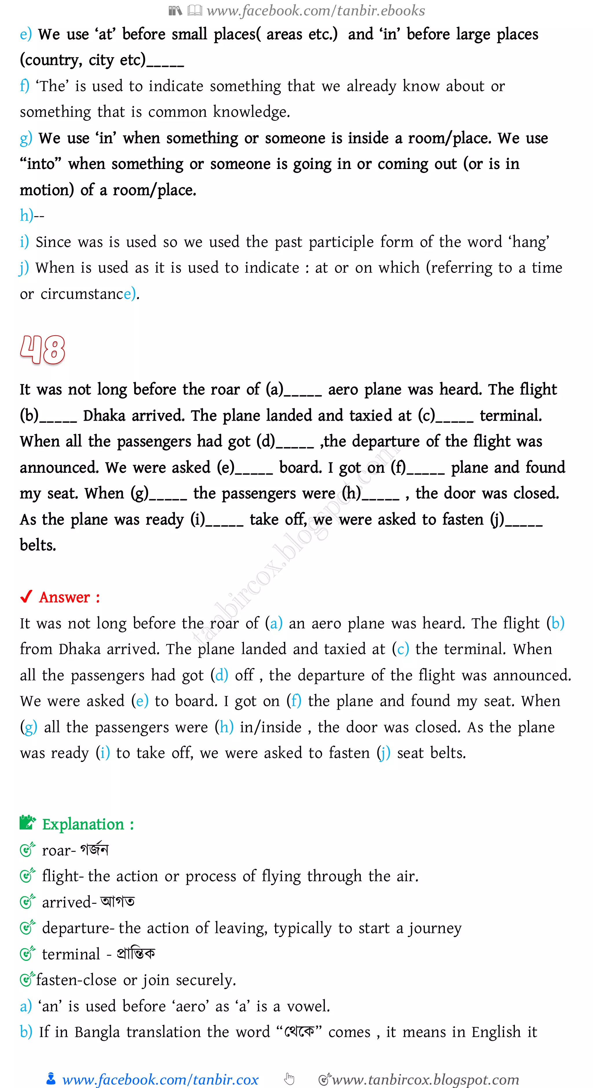 📚  www.facebook.com/tanbir.ebooks
👦 www.facebook.com/tanbir.cox 👆 🎯www.tanbircox.blogspot.com
e) We use ‘at’ before small places( areas etc.) and ‘in’ before large places
(country, city etc)_____
f) ‘The’ is used to indicate something that we already know about or
something that is common knowledge.
g) We use ‘in’ when something or someone is inside a room/place. We use
“into” when something or someone is going in or coming out (or is in
motion) of a room/place.
h)--
i) Since was is used so we used the past participle form of the word ‘hang’
j) When is used as it is used to indicate : at or on which (referring to a time
or circumstance).
It was not long before the roar of (a)_____ aero plane was heard. The flight
(b)_____ Dhaka arrived. The plane landed and taxied at (c)_____ terminal.
When all the passengers had got (d)_____ ,the departure of the flight was
announced. We were asked (e)_____ board. I got on (f)_____ plane and found
my seat. When (g)_____ the passengers were (h)_____ , the door was closed.
As the plane was ready (i)_____ take off, we were asked to fasten (j)_____
belts.
✔ Answer :
It was not long before the roar of (a) an aero plane was heard. The flight (b)
from Dhaka arrived. The plane landed and taxied at (c) the terminal. When
all the passengers had got (d) off , the departure of the flight was announced.
We were asked (e) to board. I got on (f) the plane and found my seat. When
(g) all the passengers were (h) in/inside , the door was closed. As the plane
was ready (i) to take off, we were asked to fasten (j) seat belts.
📝 Explanation :
🎯 roar- েিতন
🎯 flight- the action or process of flying through the air.
🎯 arrived- আেে
🎯 departure- the action of leaving, typically to start a journey
🎯 terminal - প্রাজন্তক
🎯fasten-close or join securely.
a) ‘an’ is used before ‘aero’ as ‘a’ is a vowel.
b) If in Bangla translation the word “তথরক” comes , it means in English it
 