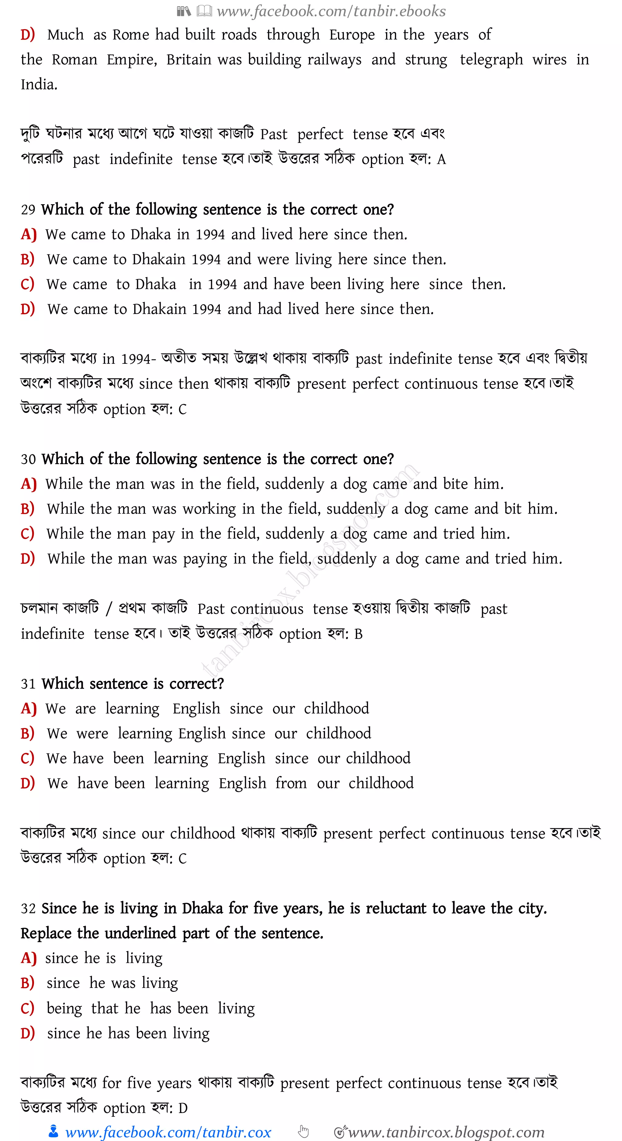 📚  www.facebook.com/tanbir.ebooks
👦 www.facebook.com/tanbir.cox 👆 🎯www.tanbircox.blogspot.com
D) Much as Rome had built roads through Europe in the years of
the Roman Empire, Britain was building railways and strung telegraph wires in
India.
দুজট ঘটনাে মরযে আরে ঘরট যাওয়া কািজট Past perfect tense হরব এবং
পরেেজট past indefinite tense হরব।োই উত্তরেে সজঠক option হে: A
29 Which of the following sentence is the correct one?
A) We came to Dhaka in 1994 and lived here since then.
B) We came to Dhakain 1994 and were living here since then.
C) We came to Dhaka in 1994 and have been living here since then.
D) We came to Dhakain 1994 and had lived here since then.
বাকেজটে মরযে in 1994- অেীে সময় উরল্লখ থাকায় বাকেজট past indefinite tense হরব এবং জদ্বেীয়
অংরি বাকেজটে মরযে since then থাকায় বাকেজট present perfect continuous tense হরব।োই
উত্তরেে সজঠক option হে: C
30 Which of the following sentence is the correct one?
A) While the man was in the field, suddenly a dog came and bite him.
B) While the man was working in the field, suddenly a dog came and bit him.
C) While the man pay in the field, suddenly a dog came and tried him.
D) While the man was paying in the field, suddenly a dog came and tried him.
েেমান কািজট / প্রথম কািজট Past continuous tense হওয়ায় জদ্বেীয় কািজট past
indefinite tense হরব। োই উত্তরেে সজঠক option হে: B
31 Which sentence is correct?
A) We are learning English since our childhood
B) We were learning English since our childhood
C) We have been learning English since our childhood
D) We have been learning English from our childhood
বাকেজটে মরযে since our childhood থাকায় বাকেজট present perfect continuous tense হরব।োই
উত্তরেে সজঠক option হে: C
32 Since he is living in Dhaka for five years, he is reluctant to leave the city.
Replace the underlined part of the sentence.
A) since he is living
B) since he was living
C) being that he has been living
D) since he has been living
বাকেজটে মরযে for five years থাকায় বাকেজট present perfect continuous tense হরব।োই
উত্তরেে সজঠক option হে: D
 